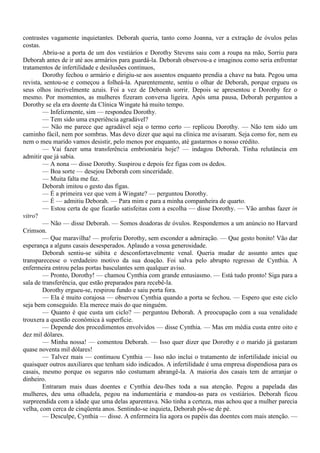 contrastes vagamente inquietantes. Deborah queria, tanto como Joanna, ver a extração de óvulos pelas
costas.
        Abriu-se a porta de um dos vestiários e Dorothy Stevens saiu com a roupa na mão, Sorriu para
Deborah antes de ir até aos armários para guardá-la. Deborah observou-a e imaginou como seria enfrentar
tratamentos de infertilidade e desilusões contínuos,
        Dorothy fechou o armário e dirigiu-se aos assentos enquanto prendia a chave na bata. Pegou uma
revista, sentou-se e começou a folheá-la. Aparentemente, sentiu o olhar de Deborah, porque ergueu os
seus olhos incrivelmente azuis. Foi a vez de Deborah sorrir. Depois se apresentou e Dorothy fez o
mesmo. Por momentos, as mulheres fizeram conversa ligeira. Após uma pausa, Deborah perguntou a
Dorothy se ela era doente da Clínica Wingate há muito tempo.
        — Infelizmente, sim — respondeu Dorothy.
        — Tem sido uma experiência agradável?
        — Não me parece que agradável seja o termo certo — replicou Dorothy. — Não tem sido um
caminho fácil, nem por sombras. Mas devo dizer que aqui na clínica me avisaram. Seja como for, nem eu
nem o meu marido vamos desistir, pelo menos por enquanto, até gastarmos o nosso crédito.
        — Vai fazer uma transferência embrionária hoje? — indagou Deborah. Tinha relutância em
admitir que já sabia.
        — A nona — disse Dorothy. Suspirou e depois fez figas com os dedos.
        — Boa sorte — desejou Deborah com sinceridade.
        — Muita falta me faz.
        Deborah imitou o gesto das figas.
        — É a primeira vez que vem à Wingate? — perguntou Dorothy.
        — É — admitiu Deborah. — Para mim e para a minha companheira de quarto.
        — Estou certa de que ficarão satisfeitas com a escolha — disse Dorothy. — Vão ambas fazer in
vitro?
        — Não — disse Deborah. — Somos doadoras de óvulos. Respondemos a um anúncio no Harvard
Crimson.
        — Que maravilha! — proferiu Dorothy, sem esconder a admiração. — Que gesto bonito! Vão dar
esperança a alguns casais desesperados. Aplaudo a vossa generosidade.
        Deborah sentiu-se súbita e desconfortavelmente venal. Queria mudar de assunto antes que
transparecesse o verdadeiro motivo da sua doação. Foi salva pelo abrupto regresso de Cynthia. A
enfermeira entrou pelas portas basculantes sem qualquer aviso.
        — Pronto, Dorothy! — chamou Cynthia com grande entusiasmo. — Está tudo pronto! Siga para a
sala de transferência, que estão preparados para recebê-la.
        Dorothy ergueu-se, respirou fundo e saiu porta fora.
        — Ela é muito corajosa — observou Cynthia quando a porta se fechou. — Espero que este ciclo
seja bem conseguido. Ela merece mais do que ninguém.
        — Quanto é que custa um ciclo? — perguntou Deborah. A preocupação com a sua venalidade
trouxera a questão econômica à superfície.
        — Depende dos procedimentos envolvidos — disse Cynthia. — Mas em média custa entre oito e
dez mil dólares.
        — Minha nossa! — comentou Deborah. — Isso quer dizer que Dorothy e o marido já gastaram
quase noventa mil dólares!
        — Talvez mais — continuou Cynthia — Isso não inclui o tratamento de infertilidade inicial ou
quaisquer outros auxiliares que tenham sido indicados. A infertilidade é uma empresa dispendiosa para os
casais, mesmo porque os seguros não costumam abrangê-la. A maioria dos casais tem de arranjar o
dinheiro.
        Entraram mais duas doentes e Cynthia deu-lhes toda a sua atenção. Pegou a papelada das
mulheres, deu uma olhadela, pegou na indumentária e mandou-as para os vestiários. Deborah ficou
surpreendida com a idade que uma delas aparentava. Não tinha a certeza, mas achou que a mulher parecia
velha, com cerca de cinqüenta anos. Sentindo-se inquieta, Deborah pôs-se de pé.
        — Desculpe, Cynthia — disse. A enfermeira lia agora os papéis das doentes com mais atenção. —
 