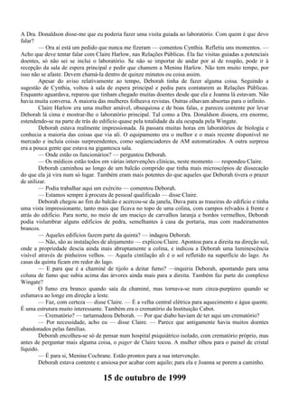 A Dra. Donaldson disse-me que eu poderia fazer uma visita guiada ao laboratório. Com quem é que devo
falar?
        — Ora aí está um pedido que nunca me fizeram — comentou Cynthia. Refletiu uns momentos. —
Acho que deve tentar falar com Claire Harlow, nas Relações Públicas. Ela faz visitas guiadas a potenciais
doentes, só não sei se inclui o laboratório. Se não se importar de andar por aí de roupão, pode ir à
recepção da sala de espera principal e pedir que chamem a Menina Harlow. Não tem muito tempo, por
isso não se afaste. Devem chamá-la dentro de quinze minutos ou coisa assim.
        Apesar do aviso relativamente ao tempo, Deborah tinha de fazer alguma coisa. Seguindo a
sugestão de Cynthia, voltou à sala de espera principal e pediu para contatarem as Relações Públicas.
Enquanto aguardava, reparou que tinham chegado muitas doentes desde que ela e Joanna lá estavam. Não
havia muita conversa. A maioria das mulheres folheava revistas. Outras olhavam absortas para o infinito.
        Claire Harlow era uma mulher amável, obsequiosa e de boas falas, e pareceu contente por levar
Deborah lá cima e mostrar-lhe o laboratório principal. Tal como a Dra. Donaldson dissera, era enorme,
estendendo-se na parte de trás do edifício quase pela totalidade da ala ocupada pela Wingate.
        Deborah estava realmente impressionada. Já passara muitas horas em laboratórios de biologia e
conhecia a maioria das coisas que via ali. O equipamento era o melhor e o mais recente disponível no
mercado e incluía coisas surpreendentes, como seqüenciadores de AM automatizados. A outra surpresa
era a pouca gente que estava na gigantesca sala.
        — Onde estão os funcionários? — perguntou Deborah.
        — Os médicos estão todos em várias intervenções clínicas, neste momento — respondeu Claire.
        Deborah caminhou ao longo de um balcão comprido que tinha mais microscópios de dissecação
do que ela já vira num só lugar. Também eram mais potentes do que aqueles que Deborah tivera o prazer
de utilizar.
        — Podia trabalhar aqui um exército — comentou Deborah.
        — Estamos sempre à procura de pessoal qualificado — disse Claire.
        Deborah chegou ao fim do balcão e acercou-se da janela, Dava para as traseiras do edifício e tinha
uma vista impressionante, tanto mais que ficava no topo de uma colina, com campos relvados à frente e
atrás do edifício. Para norte, no meio de um maciço de carvalhos laranja e bordos vermelhos, Deborah
podia vislumbrar alguns edifícios de pedra, semelhantes à casa da portaria, mas com madeiramentos
brancos.
        — Aqueles edifícios fazem parte da quinta? — indagou Deborah.
        — Não, são as instalações de alojamento — explicou Claire. Apontou para a direita na direção sul,
onde a propriedade descia ainda mais abruptamente a colina, e indicou a Deborah uma luminescência
visível através de pinheiros velhos. — Aquela cintilação ali é o sol refletido na superfície do lago. As
casas da quinta ficam em redor do lago.
        — E para que é a chaminé de tijolo a deitar fumo? —inquiriu Deborah, apontando para uma
coluna de fumo que subia acima das árvores ainda mais para a direita. Também faz parte do complexo
Wingate?
        O fumo era branco quando saía da chaminé, mas tornava-se num cinza-purpúreo quando se
esfumava ao longe em direção a leste.
        — Faz, com certeza — disse Claire. — É a velha central elétrica para aquecimento e água quente.
É uma estrutura muito interessante. Também era o crematório da Instituição Cabot.
        — Crematório? — tartamudeou Deborah. — Por que diabo haviam de ter aqui um crematório?
        — Por necessidade, acho eu — disse Claire. — Parece que antigamente havia muitos doentes
abandonados pelas famílias.
        Deborah encolheu-se só de pensar num hospital psiquiátrico isolado, com crematório próprio, mas
antes de perguntar mais alguma coisa, o pager de Claire tocou. A mulher olhou para o painel de cristal
líquido.
        — É para si, Menina Cochrane. Estão prontos para a sua intervenção.
        Deborah estava contente e ansiosa por acabar com aquilo; para ela e Joanna se porem a caminho.

                                   15 de outubro de 1999
 