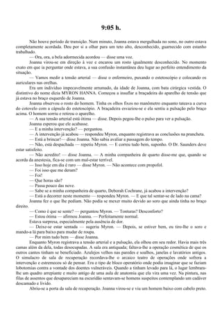 9:05 h.
         Não houve período de transição. Num minuto, Joanna estava mergulhada no sono, no outro estava
completamente acordada. Deu por si a olhar para um teto alto, desconhecido, guarnecido com estanho
trabalhado.
         — Ora, ora, a bela adormecida acordou — disse uma voz.
         Joanna virou-se em direção à voz e encarou um rosto igualmente desconhecido. No momento
exato em que ia perguntar onde estava, a sua confusão instantânea deu lugar ao perfeito entendimento da
situação.
         — Vamos medir a tensão arterial — disse o enfermeiro, puxando o estetoscópio e colocando os
auriculares nas orelhas.
         Era um indivíduo impecavelmente arrumado, da idade de Joanna, com bata cirúrgica vestida. O
distintivo do nome dizia MYRON HANNA. Começou a insuflar a braçadeira do aparelho de tensão que
já estava no braço esquerdo de Joanna.
         Joanna observou o rosto do homem. Tinha os olhos fixos no manômetro enquanto tateava a curva
do cotovelo com a cápsula do estetoscópio. A braçadeira esvaziou-se e ela sentiu a pulsação pelo braço
acima. O homem sorriu e retirou o aparelho.
         — A sua tensão arterial está ótima — disse. Depois pegou-lhe o pulso para ver a pulsação.
         Joanna esperou que ele acabasse.
         — E a minha intervenção? — perguntou.
         — A intervenção já acabou — respondeu Myron, enquanto registrava as conclusões na prancheta.
         — Está a brincar!— disse Joanna. Não sabia avaliar a passagem do tempo.
         — Não, está despachada — repetiu Myron. — E correu tudo bem, suponho. O Dr. Saunders deve
estar satisfeito.
         — Não acredito! — disse Joanna. — A minha companheira de quarto disse-me que, quando se
acorda da anestesia, fica-se com um mal-estar terrível.
         — Isso hoje em dia é raro — disse Myron. — Não acontece com propofol.
         — Foi isso que me deram?
         — Foi!
         — Que horas são?
         — Passa pouco das nove.
         — Sabe se a minha companheira de quarto, Deborah Cochrane, já acabou a intervenção?
         — Está a decorrer neste momento — respondeu Myron. — E que tal sentar-se de lado na cama?
         Joanna fez o que lhe pediam. Não podia se mexer muito devido ao soro que ainda tinha no braço
direito.
         — Como é que se sente? — perguntou Myron. — Tonturas? Desconforto?
         — Estou ótima — afirmou Joanna. — Perfeitamente normal.
         Estava surpresa, especialmente pela ausência de dor.
         — Deixe-se estar sentada — sugeriu Myron. — Depois, se estiver bem, eu tiro-lhe o soro e
mando-a lá para baixo para mudar de roupa.
         — Por mim tudo bem — disse Joanna.
         Enquanto Myron registrava a tensão arterial e a pulsação, ela olhou em seu redor. Havia mais três
camas além da dela, todas desocupadas. A sala era antiquada; faltava-lhe a operação cosmética de que os
outros cantos tinham se beneficiado. Azulejos velhos nas paredes e soalhos, janelas e lavatórios antigos.
O simulacro de sala de recuperação recordava-lhe o arcaico teatro de operações onde sofrera a
intervenção e estremeceu só de pensar. Era o tipo de bloco operatório onde podia imaginar que se faziam
lobotomias contra a vontade dos doentes vulneráveis. Quando a tinham levado para lá, o lugar lembrara-
lhe um quadro arrepiante e muito antigo de uma aula de anatomia que ela vira uma vez. Na pintura, nas
filas de assentos que desapareciam na escuridão sentavam-se homens suspeitos contemplando um cadáver
descamado e lívido.
         Abriu-se a porta da sala de recuperação. Joanna virou-se e viu um homem baixo com cabelo preto.
 