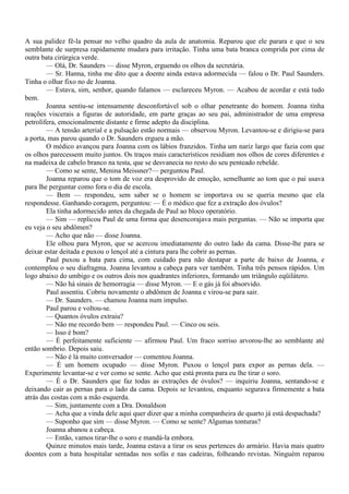 A sua palidez fê-la pensar no velho quadro da aula de anatomia. Reparou que ele parara e que o seu
semblante de surpresa rapidamente mudara para irritação. Tinha uma bata branca comprida por cima de
outra bata cirúrgica verde.
        — Olá, Dr. Saunders — disse Myron, erguendo os olhos da secretária.
        — Sr. Hanna, tinha me dito que a doente ainda estava adormecida — falou o Dr. Paul Saunders.
Tinha o olhar fixo no de Joanna.
        — Estava, sim, senhor, quando falamos — esclareceu Myron. — Acabou de acordar e está tudo
bem.
        Joanna sentiu-se intensamente desconfortável sob o olhar penetrante do homem. Joanna tinha
reações viscerais a figuras de autoridade, em parte graças ao seu pai, administrador de uma empresa
petrolífera, emocionalmente distante e firme adepto da disciplina.
        — A tensão arterial e a pulsação estão normais — observou Myron. Levantou-se e dirigiu-se para
a porta, mas parou quando o Dr. Saunders ergueu a mão.
        O médico avançou para Joanna com os lábios franzidos. Tinha um nariz largo que fazia com que
os olhos parecessem muito juntos. Os traços mais característicos residiam nos olhos de cores diferentes e
na madeixa de cabelo branco na testa, que se desvanecia no resto do seu penteado rebelde.
        — Como se sente, Menina Meissner?— perguntou Paul.
        Joanna reparou que o tom de voz era desprovido de emoção, semelhante ao tom que o pai usava
para lhe perguntar como fora o dia de escola.
        — Bem — respondeu, sem saber se o homem se importava ou se queria mesmo que ela
respondesse. Ganhando coragem, perguntou: — É o médico que fez a extração dos óvulos?
        Ela tinha adormecido antes da chegada de Paul ao bloco operatório.
        — Sim — replicou Paul de uma forma que desencorajava mais perguntas. — Não se importa que
eu veja o seu abdômen?
        — Acho que não — disse Joanna.
        Ele olhou para Myron, que se acercou imediatamente do outro lado da cama. Disse-lhe para se
deixar estar deitada e puxou o lençol até a cintura para lhe cobrir as pernas.
        Paul puxou a bata para cima, com cuidado para não destapar a parte de baixo de Joanna, e
contemplou o seu diafragma. Joanna levantou a cabeça para ver também. Tinha três pensos rápidos. Um
logo abaixo do umbigo e os outros dois nos quadrantes inferiores, formando um triângulo eqüilátero.
        — Não há sinais de hemorragia — disse Myron. — E o gás já foi absorvido.
        Paul assentiu. Cobriu novamente o abdômen de Joanna e virou-se para sair.
        — Dr. Saunders. — chamou Joanna num impulso.
        Paul parou e voltou-se.
        — Quantos óvulos extraiu?
        — Não me recordo bem — respondeu Paul. — Cinco ou seis.
        — Isso é bom?
        — É perfeitamente suficiente — afirmou Paul. Um fraco sorriso arvorou-lhe ao semblante até
então sombrio. Depois saiu.
        — Não é lá muito conversador — comentou Joanna.
        — É um homem ocupado — disse Myron. Puxou o lençol para expor as pernas dela. —
Experimente levantar-se e ver como se sente. Acho que está pronta para eu lhe tirar o soro.
        — É o Dr. Saunders que faz todas as extrações de óvulos? — inquiriu Joanna, sentando-se e
deixando cair as pernas para o lado da cama. Depois se levantou, enquanto segurava firmemente a bata
atrás das costas com a mão esquerda.
        — Sim, juntamente com a Dra. Donaldson
        — Acha que a vinda dele aqui quer dizer que a minha companheira de quarto já está despachada?
        — Suponho que sim — disse Myron. — Como se sente? Algumas tonturas?
        Joanna abanou a cabeça.
        — Então, vamos tirar-lhe o soro e mandá-la embora.
        Quinze minutos mais tarde, Joanna estava a tirar os seus pertences do armário. Havia mais quatro
doentes com a bata hospitalar sentadas nos sofás e nas cadeiras, folheando revistas. Ninguém reparou
 