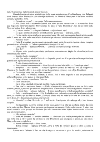 nela. O armário de Deborah ainda estava trancado.
        Quando Joanna entrou no vestiário que tinha usado anteriormente, Cynthia chegou com Deborah
atrás. O rosto desta iluminou-se com um largo sorriso ao ver Joanna e correu para se enfiar no vestiário
com ela, fechando a porta.
        — Como é que correu? — perguntou Deborah num sussurro.
        — Não correu mal — respondeu Joanna, sem saber por que sussurravam. — o anestesista disse
que eu poderia sentir um ardor no braço quando me desse o “leite de amnésia”, mas eu não senti nada.
Nem me lembro de ter adormecido.
        — “Leite de amnésia”? — inquiriu Deborah. — Que diabo é isso?
        — É o que o anestesista chamou ao medicamento que me deu — explicou Joanna.
        — Foi tão rápido, como se alguém apagasse as luzes. Não senti mesmo nada durante a intervenção
toda. E, ainda por cima, tenho a satisfação de afirmar que não senti náuseas nenhumas quando acordei.
        — Nem mal-estar?
        — Nada. E acordei da mesma maneira como adormeci: muito de repente. Joanna estalou os dedos
para salientar a afirmação. — Toda a experiência foi benigna. E a tua?
        — Canja, mesmo — replicou Deborah. — Como se fosse uma citologia de rotina.
        — Sem dor?
        — Alguma, acho, quando o anestésico local entrou, mas mais nada. O pior foi a humilhação de me
olharem cá para dentro.
        — Quantos óvulos extraíram?
        — Não faço idéia — admitiu Deborah. — Suponho que só um. É o que nós mulheres produzimos
por mês sem hiperestimulação hormonal.
        — A mim tiraram-me cinco ou seis.
        — Bem, estamos impressionadas — disse Deborah em tom brincalhão. — Como é que sabes?
        — Perguntei — disse Joanna. — o médico apareceu quando eu estava na sala de recuperação.
Chama-se Dr. Saunders. Deves tê-lo visto, porque é quem faz as extrações com a Dra. Donaldson.
        — Era um tipo baixo com uns olhos estranhos?
        — Era. Acho-—o estranho, também, e calado. Mas o mais esquisito é que ele pareceu-me
enfurecido quando soube que eu já estava acordada.
        — Estás a brincar! — exclamou Deborah.
        — Estou a falar sério.
        — Eu só estou espantada porque ele também reagiu mal comigo.
        — Ora esta! — exclamou Joanna. — Então o homem tem um problema, o que me deixa mais
aliviada, porque já pensava que andava a imaginar coisas. Sabes como eu sou com figuras de autoridade.
        — Sei muito bem — retrucou Deborah. — E achas que ele estava irritado porque tinhas acordado?
        — Acho — confirmou Joanna, — Foi desabrido com o enfermeiro porque ele lhe dissera minutos
antes, ao telefone, que eu estava a dormir. Acho que a idéia dele era entrar e sair sem me dizer nada. Ao
invés disso, teve de comunicar comigo, mal ou bem.
        — Absurdo! — disse Deborah. — O enfermeiro desculpou-o, dizendo que ele é um homem
ocupado.
        — Foi igualmente incorreto comigo. Como todos, começou a falar da anestesia geral e de como
seria muito melhor. Mas eu disse que nem queria pensar no assunto. Então, enfureceu-se. E sabes que
mais? Percebi a razão por que me disseram para não comer nem beber depois da meia-noite. Achavam
que iam me convencer.
        — Não aceitaste, pois não?
        — Nem por sombras! — proferiu Deborah. — Disse-lhes que estava pronta para me levantar e
sair porta fora, e estive quase. Se não fosse a Dra. Donaldson, que apaziguou as coisas, eu teria saído.
Mas, enfim, correu tudo bem.
        — Vamos embora daqui — disse Joanna.
        — Estou contigo — replicou Deborah. Abriu a porta do vestiário, piscou o olho a Joanna e
desapareceu,
        Joanna ouvia Deborah lá fora na sala de espera a escancarar a porta do armário, enquanto ela
 
