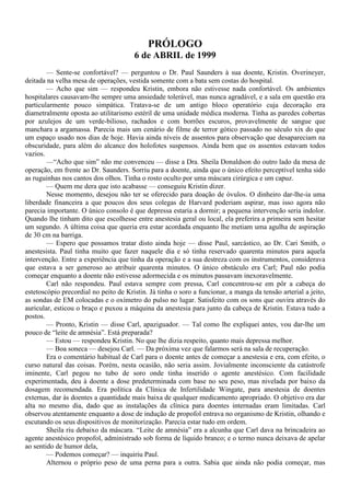 PRÓLOGO
                                       6 de ABRIL de 1999
        — Sente-se confortável? — perguntou o Dr. Paul Saunders à sua doente, Kristin. Overineyer,
deitada na velha mesa de operações, vestida somente com a bata sem costas do hospital.
        — Acho que sim — respondeu Kristin, embora não estivesse nada confortável. Os ambientes
hospitalares causavam-lhe sempre uma ansiedade tolerável, mas nunca agradável, e a sala em questão era
particularmente pouco simpática. Tratava-se de um antigo bloco operatório cuja decoração era
diametralmente oposta ao utilitarismo estéril de uma unidade médica moderna. Tinha as paredes cobertas
por azulejos de um verde-bilioso, rachados e com borrões escuros, provavelmente de sangue que
manchara a argamassa. Parecia mais um cenário de filme de terror gótico passado no século xix do que
um espaço usado nos dias de hoje. Havia ainda níveis de assentos para observação que desapareciam na
obscuridade, para além do alcance dos holofotes suspensos. Ainda bem que os assentos estavam todos
vazios.
        —“Acho que sim” não me convenceu — disse a Dra. Sheila Donaldson do outro lado da mesa de
operação, em frente ao Dr. Saunders. Sorriu para a doente, ainda que o único efeito perceptível tenha sido
as ruguinhas nos cantos dos olhos. Tinha o rosto oculto por uma máscara cirúrgica e um capuz.
        — Quem me dera que isto acabasse — conseguiu Kristin dizer.
        Nesse momento, desejou não ter se oferecido para doação de óvulos. O dinheiro dar-lhe-ia uma
liberdade financeira a que poucos dos seus colegas de Harvard poderiam aspirar, mas isso agora não
parecia importante. O único consolo é que depressa estaria a dormir; a pequena intervenção seria indolor.
Quando lhe tinham dito que escolhesse entre anestesia geral ou local, ela preferira a primeira sem hesitar
um segundo. A última coisa que queria era estar acordada enquanto lhe metiam uma agulha de aspiração
de 30 cm na barriga.
        — Espero que possamos tratar disto ainda hoje — disse Paul, sarcástico, ao Dr. Cari Smith, o
anestesista. Paul tinha muito que fazer naquele dia e só tinha reservado quarenta minutos para aquela
intervenção. Entre a experiência que tinha da operação e a sua destreza com os instrumentos, considerava
que estava a ser generoso ao atribuir quarenta minutos. O único obstáculo era Carl; Paul não podia
começar enquanto a doente não estivesse adormecida e os minutos passavam inexoravelmente.
        Carl não respondeu. Paul estava sempre com pressa, Carl concentrou-se em pôr a cabeça do
estetoscópio precordial no peito de Kristin. Já tinha o soro a funcionar, a manga da tensão arterial a jeito,
as sondas de EM colocadas e o oxímetro do pulso no lugar. Satisfeito com os sons que ouvira através do
auricular, esticou o braço e puxou a máquina da anestesia para junto da cabeça de Kristin. Estava tudo a
postos.
        — Pronto, Kristin — disse Carl, apaziguador. — Tal como lhe expliquei antes, vou dar-lhe um
pouco de “leite de amnésia”. Está preparada?
        — Estou — respondeu Kristin. No que lhe dizia respeito, quanto mais depressa melhor.
        — Boa soneca — desejou Carl. — Da próxima vez que falarmos será na sala de recuperação.
        Era o comentário habitual de Carl para o doente antes de começar a anestesia e era, com efeito, o
curso natural das coisas. Porém, nesta ocasião, não seria assim. Jovialmente inconsciente da catástrofe
iminente, Carl pegou no tubo de soro onde tinha inserido o agente anestésico. Com facilidade
experimentada, deu à doente a dose predeterminada com base no seu peso, mas nivelada por baixo da
dosagem recomendada. Era política da Clínica de Infertilidade Wingate, para anestesia de doentes
externas, dar às doentes a quantidade mais baixa de qualquer medicamento apropriado. O objetivo era dar
alta no mesmo dia, dado que as instalações da clínica para doentes internadas eram limitadas. Carl
observou atentamente enquanto a dose de indução de propofol entrava no organismo de Kristin, olhando e
escutando os seus dispositivos de monitorização. Parecia estar tudo em ordem.
        Sheila riu debaixo da máscara. “Leite de amnésia” era a alcunha que Carl dava na brincadeira ao
agente anestésico propofol, administrado sob forma de líquido branco; e o termo nunca deixava de apelar
ao sentido de humor dela,
        — Podemos começar? — inquiriu Paul.
        Alternou o próprio peso de uma perna para a outra. Sabia que ainda não podia começar, mas
 