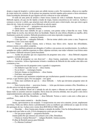 despia a roupa do hospital e a atirava para um cabide mesmo a jeito. Por momentos, olhou-se no espelho
de corpo inteiro do vestiário. Só de pensar nas pequenas incisões tapadas pelos pensos a fazia estremecer.
Eram recordações diminutas de que alguém estivera a observar as suas entranhas.
        O ruído de uma porta de armário a bater trouxe Joanna de volta à realidade. Receosa de fazer
Deborah esperar, ela que era tão rápida a mudar de roupa, Joanna concentrou-se em vestir-se. Acabou e
começou a escovar o cabelo, que amarrara num rabo-de-cavalo para a intervenção, mas que estava agora
cheio de nós. Antes de terminar, ouviu Deborah na sala de espera
        — Que tal vai isso aí? — perguntou esta através da porta.
        — Quase pronta — respondeu Joanna.
        O cabelo dava mais trabalho do que o costume, com pontas soltas a bater-lhe no rosto. Tinha
usado franja na escola, mas deixara disso na faculdade. Depois de uma última olhadela ao espelho, abriu
finalmente a porta do vestiário. Deborah presenteou-a com uma expressão exasperada.
        — Eu despachei-me — anunciou Joanna.
        — Claro que sim — redargüiu Deborah. — Devias tentar cabelo curto como o meu. Poupava-te
desgostos e é dez vezes mais rápido.
        — Nunca! — declarou Joanna, meio a brincar, mas falava sério. Apesar das dificuldades,
estimava muito o seu cabelo comprido,
        As duas mulheres gritaram um obrigada a Cynthia e esta acenou em reconhecimento. As mulheres
sentadas nos sofás e cadeiras ergueram os olhos; algumas sorriram, mas todas voltaram à sua leitura antes
que Joanna e Deborah saíssem à porta basculante.
        — Acabei de perceber que nos esquecemos de perguntar uma coisa — disse Deborah enquanto
seguiam o corredor principal.
        — Tenho de perguntar ou vais dizer-me? — disse Joanna, suspirando, visto que Deborah não
acabava o raciocínio. Achava ligeiramente irritante a tendência de Deborah de não acabar uma idéia sem
a instarem a isso.
        — Esquecemo-nos de perguntar como e quando é o pagamento.
        — Em dinheiro é que não vai ser — disse Joanna.
        — Eu sei disso! — resmungou Joanna.
        — Será por cheque ou transferência — disse Joanna.
        — Está bem, mas quando?
        —Os contratos que assinamos estipulavam que receberíamos quando tivéssemos prestado o nosso
serviço, o que fizemos agora. Por isso pagam—-nos agora.
        — Estás mais confiante do que eu — disse Deborah. — Acho que devíamos perguntar antes de
irmos embora.
        — Nem é preciso dizer — asseverou Joanna. — Acho que devíamos contatar a Dra. Donaldson, se
ela não estiver na sala de espera principal.
        As duas mulheres foram até a entrada da sala de espera e olharam em redor do grande espaço.
Quase todos os assentos estavam ocupados. Havia áreas de conversa abafada, mas em geral a sala estava
surpreendentemente calma para a multidão que tinha.
        — Bem, nada de Dra. Donaldson — disse Deborah. Tornou a varrer a sala com o olhar para se
certificar.
        — Vamos tentar contatá-la — decidiu Joanna.
        Juntas, aproximaram-se da recepção. A recepcionista era uma ruiva atraente, jovem, amplamente
curvilínea, Tinha uns lábios cheios e protuberantes como as mulheres que enfeitavam as capas de revista
dos quiosques de rua. A placa com o nome dizia ROCHELLE MILLARD.
        — Desculpe — disse Joanna para chamar a atenção da mulher. Esta lia disfarçadamente um livro
de capa mole que tinha no colo. O livro desapareceu como que por magia.
        — Em que posso ajudar? — perguntou Rochelle.
        Joanna pediu-lhe que entrasse em contacto com a Dra. Donaldson.
        — Chama-se Joanna Meissner? — indagou Rochelle. Joanna assentiu.
        O olhar de Rochelle passou para Deborah.
        — É a Menina Cochrane?
 