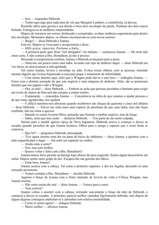 — Sou — respondeu Deborah.
        — Tenho aqui algo para cada uma de vós que Margaret Lambert, a contabilista, cá deixou.
        Rochelle abriu uma gaveta à sua direita e tirou dois envelopes de janela. Nenhum dos dois estava
fechado. Entregou-os às mulheres surpreendidas.
        Depois de trocarem um sorriso disfarçado e conspirador, as duas mulheres espreitaram para dentro
dos envelopes. Momentos depois, os olhares encontravam-se com novos sorrisos.
        — Bingo! — disse Deborah a Joanna.
        Esta riu. Depois se virou para a recepcionista e disse:
        — Mille grazie, signorina. Partiamo a Italia.
        — A primeira parte quer dizer “mil obrigados” em italiano — esclareceu Joanna. — Do resto não
estou certa. E não contate a Dra. Donaldson, já não é preciso.
        Deixando a recepcionista confusa, Joanna e Deborah avançaram para a porta.
        — Sinto-me um pouco como uma ladra, levando este tipo de dinheiro daqui — disse Deborah em
voz baixa, ao atravessarem a sala apinhada.
        Tal como Joanna, levava o envelope na mão. Evitou trocar olhares com as pessoas, temendo
encarar alguém que tivesse hipotecado a casa para pagar o tratamento de infertilidade.
        — Com tantas doentes aqui, acho que a Wingate pode dar-se a este luxo — redargüiu Joanna. —
Estou com a distinta sensação de que este negócio é uma máquina de dinheiro. Aliás, são as potenciais
doentes que nos pagam e não a Wingate.
        — Ora, aí está!— disse Deborah. — Embora eu ache que pessoas picuinhas o bastante para exigir
um óvulo de alunos de Harvard não estejam a contar tostões.
        — Exatamente — concordou Joanna. — Concentra-te na idéia de que estamos a ajudar pessoas e
de que estas, agradecidas, nos ajudam.
        — É difícil sentirmo-nos altruístas quando recebemos um cheque de quarenta e cinco mil dólares
— disse Deborah. — Talvez me sinta mais uma espécie de prostituta do que uma ladra, mas não faças
confusão, não me estou a queixar.
        — Quando os casais tiverem filhos, pensarão que fizeram o melhor negócio, mas de longe.
        — Sabes, acho que tens razão — declarou Deborah. — Vou parar de me sentir culpada,
        Saíram para a manhã agreste típica de Nova Inglaterra. Deborah estava a começar a descer as
escadas quando percebeu de que Joanna hesitava. Olhou para a amiga e reparou que o rosto desta se
contorcia.
        — Que foi? — perguntou Deborah, preocupada.
        — Tive agora mesmo uma dor na parte de baixo do abdômen — disse Joanna, e apontou com a
mão esquerda para o lugar. — Até senti um espasmo no ombro.
        — Ainda estás a sentir?
        — Sim, mas está melhor.
        — Queres voltar e falar com a Dra. Donaldson?
        Joanna tentou fazer pressão na barriga logo abaixo da anca esquerda. Sentiu algum desconforto até
soltar. Depois sentiu outro golpe de dor. Escapou-lhe um gemido dos lábios.
        — Estás bem, Joanna?
        Joanna acenou com a cabeça. Tal como o primeiro espasmo, a dor era fugidia, deixando só uma
sensação persistente.
        — Vamos contatar a Dra. Donaldson — decidiu Deborah.
        Agarrou o braço de Joanna com a firme intenção de levá-la de volta à Clínica Wingate, mas
Joanna resistiu,
        — Não estou assim tão mal — disse Joanna. — Vamos para o carro.
        — Tens certeza?
        Joanna voltou a assentir com a cabeça, retirando suavemente o braço da mão de Deborah, e
começou a descer as escadas. A princípio, parecia melhor caminhar ligeiramente dobrada, mas depois de
alguns degraus conseguiu endireitar-se e caminhar com relativa normalidade.
        — Como te sentes agora? — indagou Deborah.
        — Muito melhor — afirmou Joanna.
 