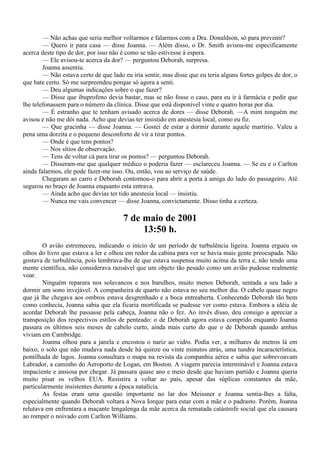 — Não achas que seria melhor voltarmos e falarmos com a Dra. Donaldson, só para prevenir?
        — Quero ir para casa — disse Joanna. — Além disso, o Dr. Smith avisou-me especificamente
acerca deste tipo de dor, por isso não é como se não estivesse à espera.
        — Ele avisou-te acerca da dor? — perguntou Deborah, surpresa.
        Joanna assentiu.
        — Não estava certo de que lado eu iria sentir, mas disse que eu teria alguns fortes golpes de dor, o
que bate certo. Só me surpreendeu porque só agora a senti.
        — Deu algumas indicações sobre o que fazer?
        — Disse que ibuprofeno devia bastar, mas se não fosse o caso, para eu ir à farmácia e pedir que
lhe telefonassem para o número da clínica. Disse que está disponível vinte e quatro horas por dia.
        — É estranho que te tenham avisado acerca de dores — disse Deborah. —A mim ninguém me
avisou e não me dói nada. Acho que devias ter insistido em anestesia local, como eu fiz.
        — Que gracinha — disse Joanna. — Gostei de estar a dormir durante aquele martírio. Valeu a
pena uma dorzita e o pequeno desconforto de vir a tirar pontos.
        — Onde é que tens pontos?
        — Nos sítios de observação.
        — Tens de voltar cá para tirar os pontos? — perguntou Deborah.
        — Disseram-me que qualquer médico o poderia fazer — esclareceu Joanna. — Se eu e o Carlton
ainda falarmos, ele pode fazer-me isso. Ou, então, vou ao serviço de saúde.
        Chegaram ao carro e Deborah contornou-o para abrir a porta à amiga do lado do passageiro. Até
segurou no braço de Joanna enquanto esta entrava.
        — Ainda acho que devias ter tido anestesia local — insistiu.
        — Nunca me vais convencer — disse Joanna, convictamente. Disso tinha a certeza.

                                       7 de maio de 2001
                                            13:50 h.
        O avião estremeceu, indicando o início de um período de turbulência ligeira. Joanna ergueu os
olhos do livro que estava a ler e olhou em redor da cabina para ver se havia mais gente preocupada. Não
gostava de turbulência, pois lembrava-lhe de que estava suspensa muito acima da terra e, não tendo uma
mente científica, não considerava razoável que um objeto tão pesado como um avião pudesse realmente
voar.
        Ninguém reparara nos solavancos e nos barulhos, muito menos Deborah, sentada a seu lado a
dormir um sono invejável. A companheira de quarto não estava no seu melhor dia. O cabelo quase negro
que já lhe chegava aos ombros estava desgrenhado e a boca entreaberta. Conhecendo Deborah tão bem
como conhecia, Joanna sabia que ela ficaria mortificada se pudesse ver como estava. Embora a idéia de
acordar Deborah lhe passasse pela cabeça, Joanna não o fez. Ao invés disso, deu consigo a apreciar a
transposição dos respectivos estilos de penteado: o de Deborah agora estava comprido enquanto Joanna
passara os últimos seis meses de cabelo curto, ainda mais curto do que o de Deborah quando ambas
viviam em Cambridge.
        Joanna olhou para a janela e encostou o nariz ao vidro. Podia ver, a milhares de metros lá em
baixo, o solo que não mudava nada desde há quinze ou vinte minutos atrás, uma tundra incaracterística,
pontilhada de lagos. Joanna consultara o mapa na revista da companhia aérea e sabia que sobrevoavam
Labrador, a caminho do Aeroporto de Logan, em Boston. A viagem parecia interminável e Joanna estava
impaciente e ansiosa por chegar. Já passara quase ano e meio desde que haviam partido e Joanna queria
muito pisar os velhos EUA. Resistira a voltar ao país, apesar das súplicas constantes da mãe,
particularmente insistentes durante a época natalícia.
        As festas eram uma questão importante no lar dos Meissner e Joanna sentia-lhes a falta,
especialmente quando Deborah voltara a Nova Iorque para estar com a mãe e o padrasto. Porém, Joanna
relutava em enfrentara a maçante lengalenga da mãe acerca da rematada catástrofe social que ela causara
ao romper o noivado com Carlton Williams.
 