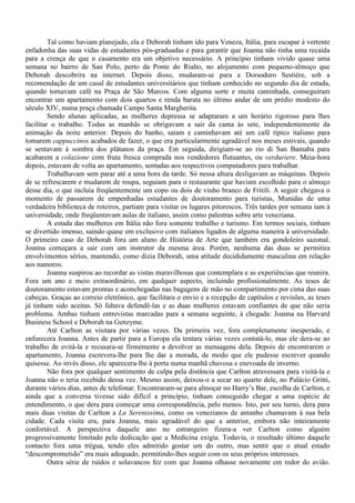 Tal como haviam planejado, ela e Deborah tinham ido para Veneza, Itália, para escapar à vertente
enfadonha das suas vidas de estudantes pós-graduadas e para garantir que Joanna não tinha uma recaída
para a crença de que o casamento era um objetivo necessário. A princípio tinham vivido quase uma
semana no bairro de San Polo, perto da Ponte do Rialto, no alojamento com pequeno-almoço que
Deborah descobrira na internet. Depois disso, mudaram-se para a Dorsoduro Sestière, sob a
recomendação de um casal de estudantes universitários que tinham conhecido no segundo dia de estada,
quando tomavam café na Praça de São Marcos. Com alguma sorte e muita caminhada, conseguiram
encontrar um apartamento com dois quartos e renda barata no último andar de um prédio modesto do
século XIV, numa praça chamada Campo Santa Margherita.
         Sendo alunas aplicadas, as mulheres depressa se adaptaram a um horário rigoroso para lhes
facilitar o trabalho. Todas as manhãs se obrigavam a sair da cama às sete, independentemente da
animação da noite anterior. Depois do banho, saíam e caminhavam até um café típico italiano para
tomarem cappuccinos acabados de fazer, o que era particularmente agradável nos meses estivais, quando
se sentavam à sombra dos plátanos da praça. Em seguida, dirigiam-se ao rio di San Bamaba para
acabarem a colazione com fruta fresca comprada nos vendedores flutuantes, ou verduriere. Meia-hora
depois, estavam de volta ao apartamento, sentadas aos respectivos computadores para trabalhar.
         Trabalhavam sem parar até a uma hora da tarde. Só nessa altura desligavam as máquinas. Depois
de se refrescarem e mudarem de roupa, seguiam para o restaurante que haviam escolhido para o almoço
desse dia, o que incluía freqüentemente um copo ou dois de vinho branco de Fritili. A seguir chegava o
momento de passarem de empenhadas estudantes de doutoramento para turistas, Munidas de uma
verdadeira biblioteca de roteiros, partiam para visitar os lugares pitorescos. Três tardes por semana iam à
universidade, onde freqüentavam aulas de italiano, assim como palestras sobre arte veneziana.
         A estada das mulheres em Itália não fora somente trabalho e turismo. Em termos sociais, tinham
se divertido imenso, saindo quase em exclusivo com italianos ligados de alguma maneira à universidade.
O primeiro caso de Deborah fora um aluno de História de Arte que também era gondoleiro sazonal.
Joanna começara a sair com um instrutor da mesma área. Porém, nenhuma das duas se permitira
envolvimentos sérios, mantendo, como dizia Deborah, uma atitude decididamente masculina em relação
aos namoros.
         Joanna suspirou ao recordar as vistas maravilhosas que contemplara e as experiências que reunira.
Fora um ano e meio extraordinário, em qualquer aspecto, incluindo profissionalmente. As teses de
doutoramento estavam prontas e aconchegadas nas bagagens de mão no compartimento por cima das suas
cabeças. Graças ao correio eletrônico, que facilitara o envio e a recepção de capítulos e revisões, as teses
já tinham sido aceitas. Só faltava defendê-las e as duas mulheres estavam confiantes de que não seria
problema. Ambas tinham entrevistas marcadas para a semana seguinte, à chegada: Joanna na Harvard
Business School e Deborah na Genzyme.
         Até Carlton as visitara por várias vezes. Da primeira vez, fora completamente inesperado, e
enfurecera Joanna. Antes de partir para a Europa ela tentara várias vezes contatá-lo, mas ele dera-se ao
trabalho de evitá-la e recusara-se firmemente a devolver as mensagens dela. Depois de encontrarem o
apartamento, Joanna escrevera-lhe para lhe dar a morada, de modo que ele pudesse escrever quando
quisesse. Ao invés disso, ele aparecera-lhe à porta numa manhã chuvosa e enevoada de inverno.
         Não fora por qualquer sentimento de culpa pela distância que Carlton atravessara para visitá-la e
Joanna não o teria recebido dessa vez. Mesmo assim, deixou-o a secar no quarto dele, no Palácio Gritti,
durante vários dias, antes de telefonar. Encontraram-se para almoçar no Harry’s Bar, escolha de Carlton, e
ainda que a conversa tivesse sido difícil a princípio, tinham conseguido chegar a uma espécie de
entendimento, o que dera para começar uma correspondência, pelo menos. Isto, por seu turno, dera para
mais duas visitas de Carlton a La Serenissima, como os venezianos de antanho chamavam à sua bela
cidade. Cada visita era, para Joanna, mais agradável do que a anterior, embora não inteiramente
confortável. A perspectiva daquele ano no estrangeiro fizera-a ver Carlton como alguém
progressivamente limitado pela dedicação que a Medicina exigia. Todavia, o resultado último daquele
contacto fora uma trégua, tendo eles admitido gostar um do outro, mas sentir que o atual estado
“descomprometido” era mais adequado, permitindo-lhes seguir com os seus próprios interesses.
         Outra série de ruídos e solavancos fez com que Joanna olhasse novamente em redor do avião.
 