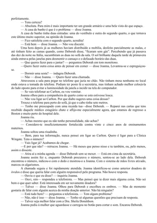 perfeitamente.
        — Tens certeza?
        — Absoluta. Para mim é mais importante ter um grande armário e uma bela vista do que espaço.
        — A casa de banho é que é o problema — disse Joanna.
        A casa de banho tinha duas entradas: uma do vestíbulo e outra do segundo quarto, o que tornava
este último muito superior, na opinião de Joanna.
        — Fico satisfeita com o segundo quarto, acredita!
        — Está bem — disse Joanna. — Não vou discutir.
        Uma hora depois já as mulheres haviam distribuído a mobília, desfeito parcialmente as malas, e
até tinham feito as camas quando, como Deborah disse, “ficaram sem gás”. Percebendo que já passava
das dez da noite na Itália, sucumbiram as duas no sofá da sala. O sol brilhante daquela tarde de primavera
ainda entrava pelas janelas para desmentir o cansaço e o defasado horário das duas.
         — Que queres fazer para o jantar? — perguntou Deborah em tom monótono.
        —Quero fazer outra coisa antes de pensar em comer — disse Joanna, Levantou-se e espreguiçou-
se.
        — Dormir uma sesta? — indagou Deborah.
        — Não — disse Joanna. — Quero fazer uma chamada.
        Atravessou a sala para pegar no telefone que jazia no chão. Não tinham mesa nenhuma no local
onde estava a tomada do telefone. Podiam ter posto lá a secretária, mas tinham achado melhor colocá-la
do lado oposto para evitar a luminosidade da janela a incidir na tela do computador.
        — Se vais telefonar ao Carlton, eu vou vomitar.
        Joanna olhou para a companheira de quarto como se esta estivesse louca.
        — Não vou ligar ao Carlton. Por que diabo sugeres uma coisa dessas?
        Trouxe o telefone para perto do sofá, já que o cabo tinha sete metros.
        — Tenho me preocupado com uma recaída tua—disse Deborah. — Reparei nas cartas que tens
recebido daquele médico estagiário chato e aflijo-me especialmente agora, que estamos de regresso a
Boston e muito perto do hospital dele.
        Joanna riu.
        — Achas mesmo que eu não tenho personalidade, não achas?
        — Considero-te insuficientemente fortalecida contra vinte e cinco anos de ensinamentos
maternos.
        Joanna soltou uma risadinha.
        — Bem, para tua informação, nunca pensei em ligar ao Carlton. Quero é ligar para a Clínica
Wingate. Tens o número?
        — Vais ligar já? Acabamos de chegar.
        —E por que não? —retrucou Joanna. — Há meses que penso nisso e tu também, ou, pelo menos,
assim o disseste.
        — Atira aí a minha agenda — disse Deborah sem se mexer. — Está em cima da secretária.
        Joanna assim fez e, enquanto Deborah procurava o número, sentou-se ao lado dela. Deborah
encontrou o número, indicou-o com o dedo e mostrou-o a Joanna. Com o sistema de mãos livres ativado,
marcou os algarismos.
        A chamada seguiu e foi rapidamente atendida. Joanna identificou-se como anterior doadora de
óvulos e disse que queria falar com alguém responsável pelo programa. Não houve resposta.
        — Ouviu o que eu disse? — inquiriu Joanna.
        — Ouvi, sim— respondeu a telefonista. — Mas pensei que ia dizer mais alguma coisa. Não sei
bem o que quer saber. Está interessada em ser novamente doadora?
        — Talvez — disse Joanna. Olhou para Deborah e encolheu os ombros. — Mas de momento
gostaria de falar com alguém acerca da minha doação anterior. Não há ninguém?
        — Está tudo bem? — perguntou a telefonista. — Tem algum problema?
        — Não, não é isso — disse Joanna. — Tenho só algumas questões que precisam de resposta.
        — Talvez seja melhor falar com a Dra. Sheila Donaldson.
        Joanna pediu à mulher que aguardasse e carregou no botão para cortar o som. Encarou Deborah.
 