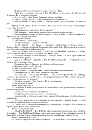 — Que é que achas? Eu esperava uma secretária e não uma médica.
        — Acho que as secretárias passariam à Dra. Donaldson, por isso mais vale falar com ela
diretamente. Deve poupar-nos uma etapa.
        — Deves ter razão — disse Joanna. Estendeu a mão para o telefone.
        — Espera! — gritou Deborah. — Estás a pensar em doar óvulos outra vez?
        — Nem por sombras — negou Joanna. — Mas achei melhor ficar do lado deles. Até pode dar
jeito.
        Deborah assentiu. Joanna premiu novamente o botão para ativar o som e disse à telefonista para
passar à Dra. Donaldson.
        — Prefere aguardar ou esperar que a doutora a contate?
        — Prefiro aguardar — disse Joanna. Momentos depois se ouvia música ambiente.
        — Talvez devêssemos pensar em doar novamente — disse Deborah. — Não me importava de
seguir o estilo de vida a que me habituei.
        Sorriu provocadoramente.
        — Estás a brincar — disse Joanna.
        — Não necessariamente — contrapôs Deborah.
        — Eu não repetiria — disse Joanna. — Agradeço as oportunidades que tivemos graças ao
dinheiro, mas teve o seu preço emocional. Talvez pense nisso depois de ter filhos meus, se tal acontecer,
Mas, claro, nessa altura já me acharão muito velha.
        Antes que Deborah pudesse responder, a voz da Dra. Donaldson interrompeu a música.
Identificou-se com alguma urgência e perguntou como poderia ajudar.
        — Fui doadora de óvulos na vossa instituição — começou Joanna. — Já foi há algum tempo, mas
gostaria de colocar uma questão...
        — Qual é o problema? — perguntou a Dra. Donaldson, impaciente. — A telefonista deixou
implícito que havia um problema.
        — Pois eu disse-lhe especificamente que não havia problema nenhum.
        — Há quanto tempo é que fez a doação?
        — Há pouco mais de ano e meio,
        — Como se chama? — perguntou a Dra. Donaldson com a voz muito mais calma.
        — Joanna Meissner. Fui com a minha companheira de quarto.
        — Eu lembro-me — disse a Dra. Donaldson. — Fui ao vosso apartamento em Cambridge.
Lembro-me que tinha cabelo comprido, louro, e a sua companheira de quarto cabelo curto e escuro, quase
negro. Eram estudantes de pós-graduação.
        — Estou impressionada — disse Joanna. — Deve ver muita gente.
        — Que gostariam de saber?
        Joanna pigarreou e avançou.
        — Gostaríamos de saber o que aconteceu aos nossos óvulos. Sabe, quantas crianças nasceram e
até mesmo de que sexo.
        — Lamento, mas essa informação é confidencial.
        — Não é preciso nomes, nem nada assim — insistiu Joanna.
        — Lamento, todas as informações, quero dizer, todas as informações desse tipo são estritamente
confidenciais.
        — Pode pelo menos dizer-nos se nasceram algumas crianças?— indagou Joanna. — Seria
reconfortante saber se os nossos óvulos eram saudáveis.
        — Lamento, mas as nossas normas são rigorosas e impedem-nos a divulgação de informações de
espécie alguma. Não sei como ser mais clara.
        Joanna fez um ar exasperado.
        — Olhe, Dra. Donaldson! — disse Deborah. Inclinou-se para falar diretamente para o microfone
do aparelho. — Aqui fala Deborah Cochrane e estou aqui com a Joanna. E se as crianças precisassem de
dados genéticos da mãe biológica, por qualquer razão, para um transplante de medula ou de rim?
        Joanna estremeceu só de pensar.
        — Temos um registro informatizado — respondeu a Dra. Donaldson. — Na remota eventualidade
 
