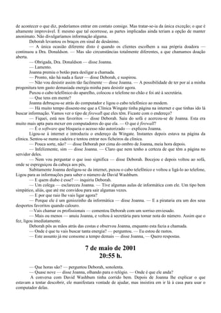 de acontecer o que diz, poderíamos entrar em contato consigo. Mas tratar-se-ia da única exceção; o que é
altamente improvável. E mesmo que tal ocorresse, as partes implicadas ainda teriam a opção de manter
anonimato. Não divulgaríamos informação alguma.
        Deborah levantou os braços em sinal de desânimo.
        — A única ocasião diferente disto é quando os clientes escolhem a sua própria doadora —
continuou a Dra. Donaldson. — Mas são circunstâncias totalmente diferentes, a que chamamos doação
aberta.
        — Obrigada, Dra. Donaldson — disse Joanna.
        — Lamento.
        Joanna premiu o botão para desligar a chamada.
        — Pronto, não há nada a fazer — disse Deborah, e suspirou.
        — Não vou desistir assim tão facilmente — disse Joanna. — A possibilidade de ter por aí a minha
progenitura tem gasto demasiada energia minha para desistir agora.
        Puxou o cabo telefônico do aparelho, colocou o telefone no chão e foi até à secretária.
        — Que tens em mente?
        Joanna debruçou-se atrás do computador e ligou o cabo telefônico ao modem.
        — Há muito tempo disseste-me que a Clínica Wingate tinha página na internet e que tinhas ido lá
buscar informação. Vamos ver o tipo de firewall que eles têm. Ficaste com o endereço?
        — Fiquei, está nos favoritos — disse Deborah. Saiu do sofá e acercou-se de Joanna. Esta era
muito mais apta para mexer em computadores do que ela. — O que é firewall?
        — É o software que bloqueia o acesso não autorizado — explicou Joanna.
        Ligou-se à internet e introduziu o endereço da Wingate. Instantes depois estava na página da
clínica. Sentou-se numa cadeira e tentou entrar nos ficheiros da clínica.
        — Pouca sorte, não? — disse Deborah por cima do ombro de Joanna, meia hora depois.
        — Infelizmente, sim — disse Joanna. — Claro que nem tenho a certeza de que têm a página no
servidor deles.
        — Nem vou perguntar o que isso significa — disse Deborah. Bocejou e depois voltou ao sofá,
onde se espreguiçou da cabeça aos pés,
        Subitamente Joanna desligou-se da internet, puxou o cabo telefônico e voltou a ligá-lo ao telefone,
Ligou para as informações para saber o número de David Washburn.
        — E quem diabo é esse? — inquiriu Deborah.
        — Um colega — esclareceu Joanna. — Tive algumas aulas de informática com ele. Um tipo bem
simpático, aliás, que até me convidou para sair algumas vezes.
        — E por que raio lhe vais ligar agora?
        — Porque ele é um geniozinho da informática — disse Joanna. — E a pirataria era um dos seus
desportos favoritos quando calouro.
        —Vais chamar os profissionais — comentou Deborah com um sorriso enviesado.
        — Mais ou menos — anuiu Joanna, e voltou à secretária para tomar nota do número. Assim que o
fez, ligou imediatamente.
        Deborah pôs as mãos atrás das costas e observou Joanna, enquanto esta fazia a chamada.
        — Onde é que tu vais buscar tanta energia? — perguntou. — Eu estou de rastos.
        — Este assunto já me consome a tempo demais — disse Joanna, — Quero respostas.

                                       7 de maio de 2001
                                            20:55 h.
       — Que horas são? — perguntou Deborah, sonolenta.
       — Quase nove — disse Joanna, olhando para o relógio. — Onde é que ele anda?
       A conversa com David Washbum tinha corrido bem. Depois de Joanna lhe explicar o que
estavam a tentar descobrir, ele manifestara vontade de ajudar, mas insistira em ir lá à casa para usar o
computador delas.
 