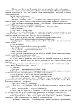 — Não me posso dar ao luxo de permitir deixar um rasto eletrônico até a minha máquina —
explicara ele. — Estou com uma pena suspensa informal por ter metido algumas fotografias pornográficas
na página do Ministério da Defesa com a legenda “Façam amor e não guerra”. Infelizmente, o FBI não
achou graça nenhuma.
        Deborah bocejou ruidosamente,
        — Tens a certeza de que era esta noite?
        — Absoluta — respondeu Joanna. — Disse-lhe que íamos comer qualquer coisa rápida, mas que
depois estaríamos em casa. Ele disse que estava ótimo, porque assim podia acabar o que tinha a fazer.
        — Acho que não vou conseguir ficar acordada — disse Deborah. —Já percebeste que são três da
manhã em Itália, onde os nossos corpos acham que estão?
        — E por que é que não te vais deitar? — sugeriu Joanna. — Eu espero por ele.
        — Não estás cansada?
        — Estou exausta — admitiu Joanna.
        Deborah pôs os pés no chão, obrigou-se a sentar, mas antes que se pudesse levantar, um som
estridente invadiu a sala. Ambas as mulheres se sobressaltaram. Era a primeira vez que ouviam a
campainha da porta, e o volume estava muito mais alto do que pensavam.
        — Não há receio de não ouvirmos isto — disse Deborah, abatendo-se sobre o sofá.
        Joanna ergueu-se e foi rapidamente até ao painel da campainha da porta.
        — Que faço agora? — perguntou, meio em pânico. Havia vários botões e uma área circular com
furinhos no metal.
        — Estás por tua conta.
        Joanna premiu o primeiro botão. Ouviram-se uns estalidos.
        — Quem é? Quem é? — perguntou ela com a boca junto aos furinhos.
        — Sou eu, o David! — respondeu uma voz distante.
        — Sobe — retrucou Joanna.
        Apertou o segundo botão enquanto premia também o primeiro. Ouviu um zumbido distante,
seguido do ruído fraco da porta a abrir e a fechar.
        — Bem, não foi assim tão difícil — disse Joanna.
        Ela foi até a porta do apartamento, abriu-a e saiu para o patamar. Debruçou-se no corrimão e
espreitou para baixo. O vestíbulo parecia uma concha segmentada, com uma escadaria em espiral até ao
piso térreo.
        David chegou ao cimo das escadas com um largo sorriso no rosto. Era um afro-americano alto e
atlético. Hesitou um momento e depois a abraçou.
        — Como estás?
        — Estou ótima — respondeu Joanna, retribuindo o abraço.
        Embora não o visse há mais de dois anos, ele parecia estar na mesma; tinha a mesma barba curta e
desalinhada, os mesmos modos descontraídos e as mesmas roupas informais.
        — Bem, que surpresa ter notícias tuas. Pareces ótima, mesmo ótima!
        — Tu também — disse Joanna. — Não mudaste nem um bocadinho.
        — Um pouco mais velho e mais esperto — disse David e soltou uma gargalhada. — E fico feliz
por comunicar que a mãozinha para o basquetebol ainda funciona bem. Mas tu estás diferente. Aliás,
pareces mais nova. Como é que é possível?
        — Estás só a ser simpático — disse Joanna.
        — Não, é sério! — persistiu David. Andou de um lado para o outro para ver Joanna de todos os
ângulos.
        — Vá lá! — protestou Joanna. — Estou a ficar embaraçada.
        — Não há razão para embaraços — disse David. — Estás com ótimo aspecto. E já sei o que é. O
teu cabelo está curto. Não sei se te reconheceria se te encontrasse na rua. Pareces ter dezesseis anos.
        — Sim, sim! — exclamou Joanna. — Entra lá para conheceres a minha companheira de quarto.
        Joanna pegou no braço de David. Levou-o para dentro e apresentou-o a Deborah, que tentara
endireitar-se. Depois Joanna pediu desculpa por não ter nada para lhe servir.
        — Não faz mal — disse David. — Compensamos noutra ocasião. Vocês devem estar cansadas do
 