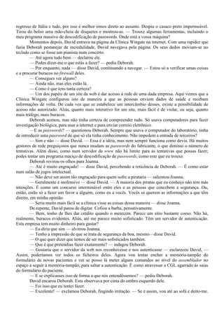 regresso de Itália e tudo, por isso é melhor irmos direto ao assunto. Despiu o casaco preto impermeável.
Tirou do bolso uma mão-cheia de disquetes e mostrou-as. — Trouxe algumas ferramentas, incluindo o
meu programa massivo de descodificação de passwords. Onde está a vossa máquina?
         Momentos depois, David entrava na página da Clínica Wingate na internet. Com uma rapidez que
fazia Deborah pestanejar de incredulidade, David navegava pela página. Os seus dedos moviam-se no
teclado como se fosse um pianista num concerto.
         — Até agora tudo bem — declarou ele.
         — Podes dizer-me o que estás a fazer? — pediu Deborah.
         — Por enquanto, nada — disse David, continuando a navegar. — Estou só a verificar umas coisas
e a procurar buracos no firewall deles.
         — Consegues ver alguns?
         — Ainda não, mas eles estão lá.
         — Como é que tens tanta certeza?
         — Um dos papéis de um site da web é dar acesso à rede de uma dada empresa. Aqui vemos que a
Clínica Wingate configurou isto de maneira a que as pessoas enviem dados de saúde e recebam
informações de volta. De cada vez que se estabelece um intercâmbio desses, existe a possibilidade de
acesso não autorizado. Aliás, quanto mais interativo for um site, mais fácil é de violar, ou seja, quanto
mais tráfego, mais buracos.
         Deborah acenou, mas não tinha certeza de compreender tudo. Só usava computadores para fazer
investigação biológica, para usar a internet e para enviar correio eletrônico.
         —E as passwords? — questionou Deborah. Sempre que usava o computador do laboratório, tinha
de introduzir uma password de que só ela tinha conhecimento. Não impedem a entrada de terceiros?
         — Sim e não — disse David. — Essa é a idéia, mas nem sempre funciona como devia. Há muitos
gestores de rede preguiçosos que nunca mudam as passwords do fabricante, o que diminui o número de
tentativas. Além disso, como num servidor da www não há limite para as tentativas que possas fazer;
podes tentar um programa maciço de descodificação de passwords, como este que eu trouxe.
         Deborah revirou os olhos para Joanna.
         — Até é muito engraçado! — disse David, percebendo a reticência de Deborah. — É como estar
num salão de jogos intelectual.
         — Não deve ser assim tão engraçado para quem sofre a pirataria — salientou Joanna.
         — Geralmente é inofensivo — disse David. — A maioria dos piratas que eu conheço não tem más
intenções. É como um concurso interminável entre eles e as pessoas que concebem a segurança. Ou,
então, estão só a fazer um favor a alguém, como eu a vocês. Vocês só querem as informações a que têm
direito, em minha opinião.
         — Seria muito mais fácil se a clínica visse as coisas dessa maneira — disse Joanna.
         De repente, David parou de digitar. Cofiou a barba, pensativamente.
         — Bem, tenho de lhes dar crédito quando o merecem. Parece um sítio bastante coeso. Não há,
realmente, buracos evidentes. Aliás, até me parece muito sofisticado. Têm um servidor de autenticação.
Esta empresa tem muito dinheiro para gastar?
         — Eu diria que sim — alvitrou Joanna.
         — Tenho a impressão de que se trata de segurança da boa, mesmo—disse David.
         — O que quer dizer que temos de ser mais sofisticados também.
         — Que é que pretendias fazer exatamente? — indagou Deborah.
         — Gostaria que o servidor da web nos reconhecesse e nos autenticasse — esclareceu David, —
Assim, poderíamos ver todos os ficheiros deles. Agora vou tentar encher a memória-tampão do
formulário de novas pacientes e ver se posso lá meter alguns comandos ao nível do assemblador no
espaço a seguir à memória-tampão, para saltar a autenticação. É como atravessar a CGL agarrado às saias
do formulário do paciente.
         — E se explicasses isso de forma a que nós entendêssemos? — pediu Deborah.
         David encarou Deborah. Esta observava por cima do ombro esquerdo dele.
         — Foi isso que eu tentei fazer.
         — Excelente! — exclamou Deborah, fingindo irritação. — Se é assim, vou até ao sofá e deito-me.
 