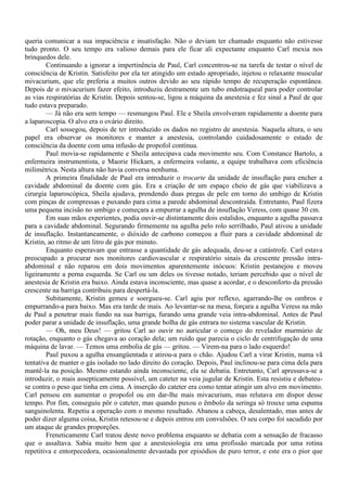 queria comunicar a sua impaciência e insatisfação. Não o deviam ter chamado enquanto não estivesse
tudo pronto. O seu tempo era valioso demais para ele ficar ali expectante enquanto Carl mexia nos
brinquedos dele.
        Continuando a ignorar a impertinência de Paul, Carl concentrou-se na tarefa de testar o nível de
consciência de Kristin. Satisfeito por ela ter atingido um estado apropriado, injetou o relaxante muscular
mivacurium, que ele preferia a muitos outros devido ao seu rápido tempo de recuperação espontânea.
Depois de o mivacurium fazer efeito, introduziu destramente um tubo endotraqueal para poder controlar
as vias respiratórias de Kristin. Depois sentou-se, ligou a máquina da anestesia e fez sinal a Paul de que
tudo estava preparado.
        — Já não era sem tempo — resmungou Paul. Ele e Sheila envolveram rapidamente a doente para
a laparoscopia. O alvo era o ovário direito.
        Carl sossegou, depois de ter introduzido os dados no registro de anestesia. Naquela altura, o seu
papel era observar os monitores e manter a anestesia, controlando cuidadosamente o estado de
consciência da doente com uma infusão de propofol contínua.
        Paul movia-se rapidamente e Sheila antecipava cada movimento seu. Com Constance Bartolo, a
enfermeira instrumentista, e Maorie Hickarn, a enfermeira volante, a equipe trabalhava com eficiência
milimétrica. Nesta altura não havia conversa nenhuma.
        A primeira finalidade de Paul era introduzir o trocarte da unidade de insuflação para encher a
cavidade abdominal da doente com gás. Era a criação de um espaço cheio de gás que viabilizava a
cirurgia laparoscópica, Sheila ajudava, prendendo duas pregas de pele em torno do umbigo de Krístin
com pinças de compressas e puxando para cima a parede abdominal descontraída. Entretanto, Paul fizera
uma pequena incisão no umbigo e começara a empurrar a agulha de insuflação Veress, com quase 30 cm.
        Em suas mãos experientes, podia ouvir-se distintamente dois estalidos, enquanto a agulha passava
para a cavidade abdominal. Segurando firmemente na agulha pelo rolo serrilhado, Paul ativou a unidade
de insuflação. Instantaneamente, o dióxido de carbono começou a fluir para a cavidade abdominal de
Kristin, ao ritmo de um litro de gás por minuto.
        Enquanto esperavam que entrasse a quantidade de gás adequada, deu-se a catástrofe. Carl estava
preocupado a procurar nos monitores cardiovascular e respiratório sinais da crescente pressão intra-
abdominal e não reparou em dois movimentos aparentemente inócuos: Kristin pestanejou e moveu
ligeiramente a perna esquerda. Se Carl ou um deles os tivesse notado, teriam percebido que o nível de
anestesia de Kristin era baixo. Ainda estava inconsciente, mas quase a acordar, e o desconforto da pressão
crescente na barriga contribuiu para despertá-la.
        Subitamente, Kristin gemeu e soergueu-se. Carl agiu por reflexo, agarrando-lhe os ombros e
empurrando-a para baixo. Mas era tarde de mais. Ao levantar-se na mesa, forçara a agulha Veress na mão
de Paul a penetrar mais fundo na sua barriga, furando uma grande veia intra-abdominal. Antes de Paul
poder parar a unidade de insuflação, uma grande bolha de gás entrara no sistema vascular de Kristin.
        — Oh, meu Deus! — gritou Carl ao ouvir no auricular o começo do revelador murmúrio de
rotação, enquanto o gás chegava ao coração dela; um ruído que parecia o ciclo de centrifugação de uma
máquina de lavar. — Temos uma embolia de gás — gritou. — Virem-na para o lado esquerdo!
        Paul puxou a agulha ensangüentada e atirou-a para o chão. Ajudou Carl a virar Kristin, numa vã
tentativa de manter o gás isolado no lado direito do coração. Depois, Paul inclinou-se para cima dela para
mantê-la na posição. Mesmo estando ainda inconsciente, ela se debatia. Entretanto, Carl apressava-se a
introduzir, o mais assepticamente possível, um cateter na veia jugular de Kristin. Esta resistiu e debateu-
se contra o peso que tinha em cima. A inserção do cateter era como tentar atingir um alvo em movimento.
Carl pensou em aumentar o propofol ou em dar-lhe mais mivacurium, mas relutava em dispor desse
tempo. Por fim, conseguiu pôr o cateter, mas quando puxou o êmbolo da seringa só trouxe uma espuma
sanguinolenta. Repetiu a operação com o mesmo resultado. Abanou a cabeça, desalentado, mas antes de
poder dizer alguma coisa, Kristin retesou-se e depois entrou em convulsões. O seu corpo foi sacudido por
um ataque de grandes proporções.
        Freneticamente Carl tratou deste novo problema enquanto se debatia com a sensação de fracasso
que o assaltava. Sabia muito bem que a anestesiologia era uma profissão marcada por uma rotina
repetitiva e entorpecedora, ocasionalmente devastada por episódios de puro terror, e este era o pior que
 