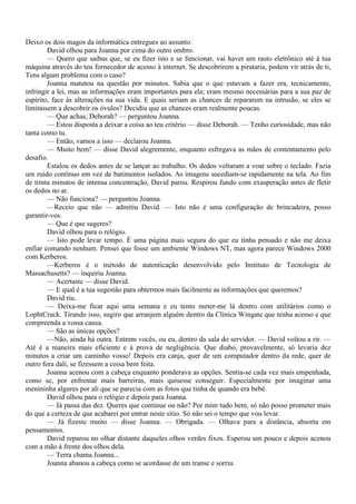 Deixo os dois magos da informática entregues ao assunto.
        David olhou para Joanna por cima do outro ombro.
        — Quero que saibas que, se eu fizer isto e se funcionar, vai haver um rasto eletrônico até à tua
máquina através do teu fornecedor de acesso à internet. Se descobrirem a pirataria, podem vir atrás de ti,
Tens algum problema com o caso?
        Joanna matutou na questão por minutos. Sabia que o que estavam a fazer era, tecnicamente,
infringir a lei, mas as informações eram importantes para ela; eram mesmo necessárias para a sua paz de
espírito, face às alterações na sua vida. E quais seriam as chances de repararem na intrusão, se eles se
limitassem a descobrir os óvulos? Decidiu que as chances eram realmente poucas.
        — Que achas, Deborah? — perguntou Joanna.
        — Estou disposta a deixar a coisa ao teu critério — disse Deborah. — Tenho curiosidade, mas não
tanta como tu.
        — Então, vamos a isso — declarou Joanna.
        — Muito bem! — disse David alegremente, enquanto esfregava as mãos de contentamento pelo
desafio.
        Estalou os dedos antes de se lançar ao trabalho. Os dedos voltaram a voar sobre o teclado. Fazia
um ruído contínuo em vez de batimentos isolados. As imagens sucediam-se rapidamente na tela. Ao fim
de trinta minutos de intensa concentração, David parou. Respirou fundo com exasperação antes de fletir
os dedos no ar.
        — Não funciona? — perguntou Joanna.
        —Receio que não — admitiu David. — Isto não é uma configuração de brincadeira, posso
garantir-vos.
        — Que é que sugeres?
        David olhou para o relógio.
        — Isto pode levar tempo. É uma página mais segura do que eu tinha pensado e não me deixa
enfiar comando nenhum. Pensei que fosse um ambiente Windows NT, mas agora parece Windows 2000
com Kerberos.
        —Kerberos é o método de autenticação desenvolvido pelo Instituto de Tecnologia de
Massachusetts? — inquiriu Joanna.
        — Acertaste — disse David.
        — E qual é a tua sugestão para obtermos mais facilmente as informações que queremos?
        David riu.
        — Deixa-me ficar aqui uma semana e eu tento meter-me lá dentro com utilitários como o
LophtCrack. Tirando isso, sugiro que arranjem alguém dentro da Clínica Wingate que tenha acesso e que
compreenda a vossa causa.
        — São as únicas opções?
        —Não, ainda há outra. Entrem vocês, ou eu, dentro da sala do servidor. — David voltou a rir. —
Até é a maneira mais eficiente e à prova de negligência. Que diabo, provavelmente, só levaria dez
minutos a criar um caminho vosso! Depois era canja, quer de um computador dentro da rede, quer de
outro fora dali, se fizessem a coisa bem feita.
        Joanna acenou com a cabeça enquanto ponderava as opções. Sentia-se cada vez mais empenhada,
como se, por enfrentar mais barreiras, mais quisesse conseguir. Especialmente por imaginar uma
menininha algures por ali que se parecia com as fotos que tinha de quando era bebê.
        David olhou para o relógio e depois para Joanna.
        — Já passa das dez. Queres que continue ou não? Por mim tudo bem, só não posso prometer mais
do que a certeza de que acabarei por entrar neste sítio. Só não sei o tempo que vou levar.
        — Já fizeste muito — disse Joanna. — Obrigada. — Olhava para a distância, absorta em
pensamentos.
        David reparou no olhar distante daqueles olhos verdes fixos. Esperou um pouco e depois acenou
com a mão à frente dos olhos dela.
        — Terra chama Joanna...
        Joanna abanou a cabeça como se acordasse de um transe e sorriu.
 