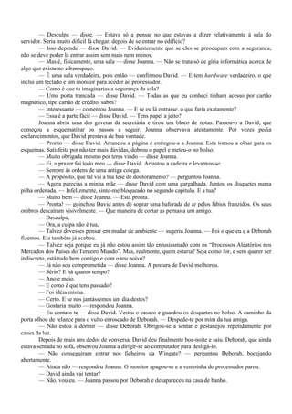 — Desculpa — disse. — Estava só a pensar no que estavas a dizer relativamente à sala do
servidor. Seria muito difícil lá chegar, depois de se entrar no edifício?
        — Isso depende — disse David. — Evidentemente que se eles se preocupam com a segurança,
não se deve poder lá entrar assim sem mais nem menos.
        — Mas é, fisicamente, uma sala — disse Joanna. — Não se trata só de gíria informática acerca de
algo que existe no ciberespaço.
        — É uma sala verdadeira, pois então — confirmou David. — E tem hardware verdadeiro, o que
inclui um teclado e um monitor para aceder ao processador.
        — Como é que tu imaginarias a segurança da sala?
        — Uma porta trancada — disse David. — Todas as que eu conheci tinham acesso por cartão
magnético, tipo cartão de crédito, sabes?
        — Interessante — comentou Joanna. — E se eu lá entrasse, o que faria exatamente?
        — Essa é a parte fácil — disse David. — Tens papel a jeito?
        Joanna abriu uma das gavetas da secretária e tirou um bloco de notas. Passou-o a David, que
começou a esquematizar os passos a seguir. Joanna observava atentamente. Por vezes pedia
esclarecimentos, que David prestava de boa vontade.
        — Pronto — disse David. Arrancou a página e entregou-a a Joanna. Esta tornou a olhar para os
esquemas. Satisfeita por não ter mais dúvidas, dobrou o papel e meteu-o no bolso.
        — Muito obrigada mesmo por teres vindo — disse Joanna.
        — Ei, o prazer foi todo meu — disse David. Arrastou a cadeira e levantou-se.
        — Sempre às ordens de uma antiga colega.
        — A propósito, que tal vai a tua tese de doutoramento? — perguntou Joanna.
        — Agora parecias a minha mãe — disse David com uma gargalhada. Juntou os disquetes numa
pilha ordenada. — Infelizmente, sinto-me bloqueado no segundo capítulo. E a tua?
        — Muito bem — disse Joanna. — Está pronta.
        — Pronta! — guinchou David antes de soprar uma baforada de ar pelos lábios franzidos. Os seus
ombros descaíram visivelmente. — Que maneira de cortar as pernas a um amigo.
        — Desculpa,
        — Ora, a culpa não é tua,
        — Talvez devesses pensar em mudar de ambiente — sugeriu Joanna. — Foi o que eu e a Deborah
fizemos. Ela também já acabou.
        — Talvez seja porque eu já não estou assim tão entusiasmado com os “Processos Aleatórios nos
Mercados dos Países do Terceiro Mundo”. Mas, realmente, quem estaria? Seja como for, e sem querer ser
indiscreto, está tudo bem contigo e com o teu noivo?
        — Já não sou comprometida — disse Joanna. A postura de David melhorou.
        — Sério? E há quanto tempo?
        — Ano e meio.
        — E como é que tens passado?
        — Foi idéia minha.
        — Certo. E se nós jantássemos um dia destes?
        — Gostaria muito — respondeu Joanna.
        — Eu contato-te — disse David. Vestiu o casaco e guardou os disquetes no bolso. A caminho da
porta olhou de relance para o vulto enroscado de Deborah. — Despede-te por mim da tua amiga.
        — Não estou a dormir — disse Deborah. Obrigou-se a sentar e pestanejou repetidamente por
causa da luz.
        Depois de mais uns dedos de conversa, David deu finalmente boa-noite e saiu. Deborah, que ainda
estava sentada no sofá, observou Joanna a dirigir-se ao computador para desligá-lo.
        — Não conseguiram entrar nos ficheiros da Wingate? — perguntou Deborah, bocejando
abertamente.
        — Ainda não — respondeu Joanna. O monitor apagou-se e a ventoinha do processador parou.
        — David ainda vai tentar?
        — Não, vou eu. — Joanna passou por Deborah e desapareceu na casa de banho.
 