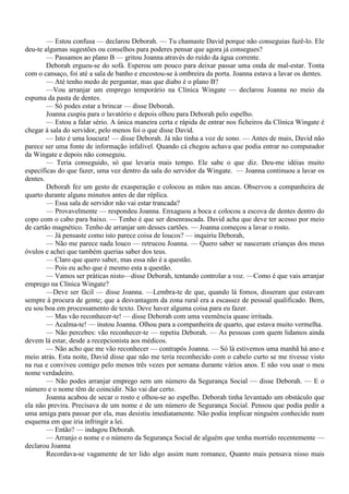 — Estou confusa — declarou Deborah. — Tu chamaste David porque não conseguias fazê-lo. Ele
deu-te algumas sugestões ou conselhos para poderes pensar que agora já consegues?
        — Passamos ao plano B — gritou Joanna através do ruído da água corrente.
        Deborah ergueu-se do sofá. Esperou um pouco para deixar passar uma onda de mal-estar. Tonta
com o cansaço, foi até a sala de banho e encostou-se à ombreira da porta. Joanna estava a lavar os dentes.
        — Até tenho medo de perguntar, mas que diabo é o plano B?
        —Vou arranjar um emprego temporário na Clínica Wingate — declarou Joanna no meio da
espuma da pasta de dentes.
        — Só podes estar a brincar — disse Deborah.
        Joanna cuspiu para o lavatório e depois olhou para Deborah pelo espelho.
        — Estou a falar sério. A única maneira certa e rápida de entrar nos ficheiros da Clínica Wingate é
chegar à sala do servidor, pelo menos foi o que disse David.
        — Isto é uma loucura! — disse Deborah. Já não tinha a voz de sono. — Antes de mais, David não
parece ser uma fonte de informação infalível. Quando cá chegou achava que podia entrar no computador
da Wingate e depois não conseguiu.
        — Teria conseguido, só que levaria mais tempo. Ele sabe o que diz. Deu-me idéias muito
específicas do que fazer, uma vez dentro da sala do servidor da Wingate. — Joanna continuou a lavar os
dentes.
        Deborah fez um gesto de exasperação e colocou as mãos nas ancas. Observou a companheira de
quarto durante alguns minutos antes de dar réplica.
        — Essa sala de servidor não vai estar trancada?
        — Provavelmente — respondeu Joanna. Enxaguou a boca e colocou a escova de dentes dentro do
copo com o cabo para baixo. — Tenho é que ser desenrascada. David acha que deve ter acesso por meio
de cartão magnético. Tenho de arranjar um desses cartões. — Joanna começou a lavar o rosto.
        — Já pensaste como isto parece coisa de loucos? — inquiriu Deborah,
        — Não me parece nada louco — retrucou Joanna. — Quero saber se nasceram crianças dos meus
óvulos e achei que também querias saber dos teus.
        — Claro que quero saber, mas essa não é a questão.
        — Pois eu acho que é mesmo esta a questão.
        — Vamos ser práticas nisto—disse Deborah, tentando controlar a voz. —Como é que vais arranjar
emprego na Clínica Wingate?
        —Deve ser fácil — disse Joanna. —Lembra-te de que, quando lá fomos, disseram que estavam
sempre à procura de gente; que a desvantagem da zona rural era a escassez de pessoal qualificado. Bem,
eu sou boa em processamento de texto. Deve haver alguma coisa para eu fazer.
        — Mas vão reconhecer-te! — disse Deborah com uma veemência quase irritada.
        — Acalma-te! — instou Joanna. Olhou para a companheira de quarto, que estava muito vermelha.
        — Não percebes: vão reconhecer-te — repetiu Deborah. — As pessoas com quem lidamos ainda
devem lá estar, desde a recepcionista aos médicos.
        — Não acho que me vão reconhecer — contrapôs Joanna. — Só lá estivemos uma manhã há ano e
meio atrás. Esta noite, David disse que não me teria reconhecido com o cabelo curto se me tivesse visto
na rua e conviveu comigo pelo menos três vezes por semana durante vários anos. E não vou usar o meu
nome verdadeiro.
        — Não podes arranjar emprego sem um número da Segurança Social — disse Deborah. — E o
número e o nome têm de coincidir. Não vai dar certo.
        Joanna acabou de secar o rosto e olhou-se ao espelho. Deborah tinha levantado um obstáculo que
ela não previra. Precisava de um nome e de um número de Segurança Social. Pensou que podia pedir a
uma amiga para passar por ela, mas desistiu imediatamente. Não podia implicar ninguém conhecido num
esquema em que iria infringir a lei.
        — Então? — indagou Deborah.
        — Arranjo o nome e o número da Segurança Social de alguém que tenha morrido recentemente —
declarou Joanna
        Recordava-se vagamente de ter lido algo assim num romance, Quanto mais pensava nisso mais
 