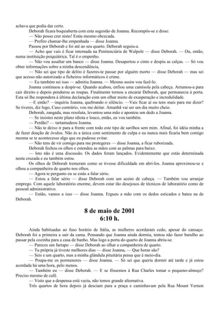achava que podia dar certo.
        Deborah ficara boquiaberta com esta sugestão de Joanna. Recompôs-se e disse:
        — Não posso crer nisto! Estás mesmo obcecada.
        — Prefiro chamar-lhe empenhada — disse Joanna.
        Passou por Deborah e foi até ao seu quarto. Deborah seguiu-a.
        — Acho que vais é ficar internada na Penitenciária de Walpole — disse Deborah. — Ou, então,
numa instituição psiquiátrica. Tal é o empenho.
        — Não vou assaltar um banco — disse Joanna. Desapertou o cinto e despiu as calças. — Só vou
obter informações sobre a minha descendência,
        — Não sei que tipo de delito é fazeres-te passar por alguém morto — disse Deborah — mas sei
que acesso não autorizado a ficheiros informáticos é crime.
        — Eu também sei isso — admitiu Joanna. — Mesmo assim vou fazê-lo.
        Joanna continuou a despir-se. Quando acabou, enfiou uma camisola pela cabeça. Arrumou-a para
cair direito e depois pendurou as roupas. Finalmente tornou a encarar Deborah, que permanecia à porta.
Esta só lhe respondera à última declaração com um olhar misto de exasperação e incredulidade.
        —E então? —inquiriu Joanna, quebrando o silêncio. —Vais ficar aí ou tens mais para me dizer?
Se tiveres, diz logo, Caso contrário, vou me deitar. Amanhã vai ser um dia muito cheio.
        Deborah, zangada, mas resoluta, levantou uma mão e apontou um dedo a Joanna.
        — Se insistes neste plano idiota e louco, então, eu vou também.
        — Perdão? — tartamudeou Joanna.
        — Não te deixo ir para a frente com todo este tipo de sarilhos sem mim. Afinal, foi idéia minha a
de fazer doação de óvulos. Não és a única com sentimento de culpa e eu nunca mais ficaria bem comigo
mesma se te acontecesse algo que eu pudesse evitar.
        — Não tens de vir comigo para me protegeres — disse Joanna, a ficar ruborizada.
        Deborah fechou os olhos e estendeu as mãos com as palmas para baixo.
        — Isto não é uma discussão. Os dados foram lançados. Evidentemente que estás determinada
nesta cruzada e eu também estou.
        Os olhos de Deborah tremeram como se tivesse dificuldade em abri-los. Joanna aproximou-se e
olhou a companheira de quarto nos olhos.
        — Agora te pergunto eu se estás a falar sério.
        — Estou a falar sério — disse Deborah com um aceno de cabeça. — Também vou arranjar
emprego. Com aquele laboratório enorme, devem estar tão desejosos de técnicos de laboratório como de
pessoal administrativo.
        — Então, vamos a isso — disse Joanna. Ergueu a mão com os dedos esticados e bateu na de
Deborah.

                                      8 de maio de 2001
                                           6:10 h.
        Ainda habituadas ao fuso horário de Itália, as mulheres acordaram cedo, apesar do cansaço.
Deborah foi a primeira a sair da cama. Pensando que Joanna ainda dormia, tentou não fazer barulho ao
passar pela cozinha para a casa de banho. Mas logo a porta do quarto de Joanna abriu-se.
        — Pareces um farrapo — disse Deborah ao olhar a companheira de quarto.
        — Tu própria já tiveste melhores dias — disse Joanna, — Que horas são?
        — Seis e um quarto, mas a minha glândula pituitária pensa que é meio-dia.
        — Poupa-me os pormenores — disse Joanna. — Só sei que queria dormir até tarde e já estou
acordada há uma hora, pelo menos.
        — Também eu — disse Deborah. — E se fôssemos à Rua Charles tomar o pequeno-almoço?
Preciso mesmo de café.
        — Visto que a despensa está vazia, não temos grande alternativa.
        Três quartos de hora depois já desciam para a praça e caminhavam pela Rua Mount Vernon
 