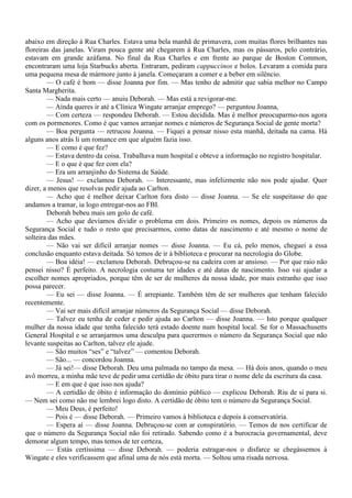 abaixo em direção à Rua Charles. Estava uma bela manhã de primavera, com muitas flores brilhantes nas
floreiras das janelas. Viram pouca gente até chegarem à Rua Charles, mas os pássaros, pelo contrário,
estavam em grande azáfama. No final da Rua Charles e em frente ao parque de Boston Common,
encontraram uma loja Starbucks aberta. Entraram, pediram cappuccinos e bolos. Levaram a comida para
uma pequena mesa de mármore junto à janela. Começaram a comer e a beber em silêncio.
        — O café é bom — disse Joanna por fim. — Mas tenho de admitir que sabia melhor no Campo
Santa Margherita.
        — Nada mais certo — anuiu Deborah. — Mas está a revigorar-me.
        — Ainda queres ir até a Clínica Wingate arranjar emprego? — perguntou Joanna,
        — Com certeza — respondeu Deborah. — Estou decidida. Mas é melhor preocuparmo-nos agora
com os pormenores. Como é que vamos arranjar nomes e números de Segurança Social de gente morta?
        — Boa pergunta — retrucou Joanna. — Fiquei a pensar nisso esta manhã, deitada na cama. Há
alguns anos atrás li um romance em que alguém fazia isso.
        — E como é que fez?
        — Estava dentro da coisa. Trabalhava num hospital e obteve a informação no registro hospitalar.
        — E o que é que fez com ela?
        — Era um arranjinho do Sistema de Saúde.
        — Jesus! — exclamou Deborah. — Interessante, mas infelizmente não nos pode ajudar. Quer
dizer, a menos que resolvas pedir ajuda ao Carlton.
        — Acho que é melhor deixar Carlton fora disto — disse Joanna. — Se ele suspeitasse do que
andamos a tramar, ia logo entregar-nos ao FBI.
        Deborah bebeu mais um golo de café.
        — Acho que devíamos dividir o problema em dois. Primeiro os nomes, depois os números da
Segurança Social e tudo o resto que precisarmos, como datas de nascimento e até mesmo o nome de
solteira das mães.
        — Não vai ser difícil arranjar nomes — disse Joanna. — Eu cá, pelo menos, cheguei a essa
conclusão enquanto estava deitada. Só temos de ir à biblioteca e procurar na necrologia do Globe.
        — Boa idéia! — exclamou Deborah. Debruçou-se na cadeira com ar ansioso. — Por que raio não
pensei nisso? É perfeito. A necrologia costuma ter idades e até datas de nascimento. Isso vai ajudar a
escolher nomes apropriados, porque têm de ser de mulheres da nossa idade, por mais estranho que isso
possa parecer.
        — Eu sei — disse Joanna. — É arrepiante. Também têm de ser mulheres que tenham falecido
recentemente.
        — Vai ser mais difícil arranjar números da Segurança Social — disse Deborah.
        — Talvez eu tenha de ceder e pedir ajuda ao Carlton — disse Joanna. — Isto porque qualquer
mulher da nossa idade que tenha falecido terá estado doente num hospital local. Se for o Massachusetts
General Hospital e se arranjarmos uma desculpa para querermos o número da Segurança Social que não
levante suspeitas ao Carlton, talvez ele ajude.
        — São muitos “ses” e “talvez” — comentou Deborah.
        — São... — concordou Joanna.
        — Já sei!— disse Deborah. Deu uma palmada no tampo da mesa. — Há dois anos, quando o meu
avô morreu, a minha mãe teve de pedir uma certidão de óbito para tirar o nome dele da escritura da casa.
        — E em que é que isso nos ajuda?
        — A certidão de óbito é informação do domínio público — explicou Deborah. Riu de si para si.
— Nem sei como não me lembrei logo disto. A certidão de óbito tem o número da Segurança Social.
        — Meu Deus, é perfeito!
        — Pois é — disse Deborah. — Primeiro vamos à biblioteca e depois à conservatória.
        — Espera aí — disse Joanna. Debruçou-se com ar conspiratório. — Temos de nos certificar de
que o número da Segurança Social não foi retirado. Sabendo como é a burocracia governamental, deve
demorar algum tempo, mas temos de ter certeza,
        — Estás certíssima — disse Deborah. — poderia estragar-nos o disfarce se chegássemos à
Wingate e eles verificassem que afinal uma de nós está morta. — Soltou uma risada nervosa.
 