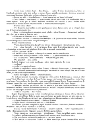 — Eu sei o que podemos fazer — disse Joanna. — Depois de irmos à conservatória, vamos ao
MeetBaak. Abrimos contas com ambos os nomes. Somos cidadãs americanas e temos de apresentar
números de Segurança Social; eles verificam e ficamos logo a saber.
         — Parece boa idéia — disse Deborah. — A que horas achas que abre a biblioteca?
         — Nove ou dez — disse Joanna. — Mas temos de discutir outra coisa. E se alterássemos mais o
nosso aspecto? Acho que os nossos penteados diferentes são eficazes e talvez bastem nestas
circunstâncias, mas era melhor irmos mais além, só para ficarmos mais seguras.
         — Como a cor do cabelo?
         — Cor do cabelo, mas também o estilo geral que nós temos. Temos ambas um ar colegial. Acho
que devíamos arranjar outro tipo.
         — Bem, eu cá estou disposta a mudar a cor do cabelo — disse Deborah. — Sempre quis ser loura.
Ouvi dizer que as louras se divertem mais.
         — Estou a ver se falamos a sério — disse Joanna.
         — Está bem, está bem — contemporizou Deborah. — E que mais tens tu em mente: furos em
locais estratégicos da cara ou umas tatuagens selvagens?
         Joanna riu contra vontade.
         — Vamos pensar nisto a sério. Eu refiro-me à roupa e à maquiagem. Há muita coisa a fazer.
         — Sim — disse Deborah. — Já tive a fantasia de me vestir de prostituta; devo ter uma vertente
exibicionista, só que nunca a levei adiante. Esta podia ser a grande oportunidade.
         — Estás a gozar ou é sério?
         — É a sério — disse Deborah. — Bem podemos tornar a coisa mais divertida.
         — Pensei em ir na direção oposta — disse Joanna. — Do gênero bibliotecária pudica.
         — Não vai ser difícil — brincou Deborah, — Praticamente, já lá estás.
         — Que gracinha! — disse Joanna.
         Deborah limpou a boca com o guardanapo e atirou-o para o pratinho dos bolos.
         — Acabaste?
         — Acabei — respondeu Joanna.
         — Então, toca a pôr isto a andar — disse Deborah. — Quando vínhamos para cá passamos por um
supermercado. Podíamos comprar as coisas básicas para não termos de comer sempre fora, não é? Nessa
altura, já a biblioteca deve estar aberta.
         — Parece-me um plano perfeito — arrematou Joanna.
         As mulheres estavam na escadaria principal do velho edifício da Biblioteca de Boston, a olhar
para a Trinity Church, do outro lado da Praça Copley, quando o porteiro da biblioteca abriu a porta. Eram
nove horas. Como nenhuma das duas tinha estado antes na Biblioteca de Boston, ficaram, nas palavras de
Deborah, estarrecidas com a arquitetura grandiosa e os vívidos murais de John Singer Sargent.
         — Não poso acreditar que vivo na zona de Boston há seis anos e nunca aqui entrei — disse
Deborah ao entrar no vestíbulo de mármore que fazia eco. Virava a cabeça de um lado para o outro como
se fosse um boneco para assimilar todos os pormenores.
         — Tenho de concordar — disse Joanna.
         Depois de perguntarem onde podiam consultar edições anteriores do Boston Globe, indicaram-
lhes a sala dos microfilmes. Todavia, assim que perceberam que podia demorar um ano para que os
jornais fossem microfilmados, preferiram ir até a sala da imprensa. Lá encontrariam os próprios jornais.
         — Até que altura devemos retroceder? — indagou Deborah.
         — Sugiro um mês e depois andar para trás — disse Joanna.
         As mulheres agarraram uma pilha de papéis de várias semanas e levaram-na para uma mesa vazia.
Dividiram a pilha em duas e meteram-se ao trabalho.
         — Isto não é assim tão fácil como eu pensava — lamentou Deborah. — Estava enganada quanto a
idades e datas de nascimento. Há poucos anúncios de óbitos que as tenham.
         — Temos mesmo que ver na necrologia — disse Joanna. — Parece que a idade aparece sempre.
         As mulheres analisaram a primeira pilha de jornais sem sucesso e foram buscar outra.
         — Não há realmente muitas mulheres jovens — comentou Joanna.
         — Nem homens — acrescentou Deborah. — Não é normal que pessoas da nossa idade morram
 