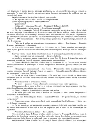 com freqüência. E mesmo que isso aconteça, geralmente, não são assim tão famosas que venham na
necrologia. Por outro lado, também não queremos gente famosa, o que poderia dar problema, mas não
vamos desistir ainda.
        Depois de mais três idas às pilhas de jornais, tiveram êxito.
        — Ah, aqui está uma! — disse Deborah. — Georgina Marks.
        Joanna espreitou por cima do ombro de Deborah.
        — Quantos anos?
        — Vinte e sete — respondeu Deborah. — Nasceu a 28 de Janeiro de 1973.
        — Boa faixa etária — disse Joanna. — Diz aí de que faleceu ela?
        — Diz, sim — respondeu Deborah. Ficou calada enquanto lia o resto do artigo. — Foi alvejada
por acaso no parque de estacionamento de um centro comercial. Estava no lugar errado, à hora errada,
claramente. Parece que havia uma briga de bandos rivais e ela apanhou uma bala perdida. Já pensaste o
que é receber um telefonema a dizer que a tua mulher morreu enquanto fazia compras no centro comercial
do bairro? — Deborah estremeceu. — Para piorar, diz aqui que era mãe de quatro crianças, incluindo um
bebê de seis meses.
        — Acho que é melhor não nos determos nos pormenores tristes — disse Joanna. — Para nós,
devem ser apenas nomes e não pessoas.
        — Tens razão — concordou Deborah. — Pelo menos, não era famosa, tirando a maneira trágica
como morreu, por isso deve ser um nome bom para o nosso objetivo. Acho que serei eu a Georgina
Marks.
        Escreveu o nome e a data de nascimento num bloco de notas que ela e Joanna haviam trazido.
        — Agora vamos procurar um nome para ti — declarou Deborah.
        As mulheres voltaram a passar a necrologia a pente fino. Só depois de terem lido mais seis
semanas de jornais é que Deborah conseguiu encontrar outro nome candidato.
        — Prudence Heatherly, com vinte e quatro anos! — leu em voz alta. — Ora, este nome tem uma
sonoridade interessante. É perfeito para ti, Joanna. Até parece de bibliotecária, por isso vai bem com o teu
disfarce.
        — Não acho graça nenhuma nisso! — disse Joanna. — Deixa-me ler o óbito. Estendeu a mão para
pegar no jornal, mas Deborah fugiu para fora do seu alcance. — Então, não era melhor não nos determos
nos pormenores? — provocou Deborah.
        — Eu não me quero deter — negou Joanna. — Só quero ter a certeza de que ela não era uma
celebridade local em Bookford. Além disso, acho que tenho de saber alguma coisa da mulher, se vou usar
o nome dela.
        — Pensava que eram só nomes e não pessoas.
        — Por favor! — exclamou Joanna calmamente, como se estivesse a perder a paciência.
        Deborah passou-lhe o jornal e observou o rosto da companheira de quarto enquanto esta via o
óbito. O semblante de Joanna ficou mais carregado.
        — É mau? — inquiriu Deborah quando Joanna ergueu o olhar.
        — Eu diria que é tão mau como a história de Georgina — disse Joanna. Freqüentava a
universidade de Northeastern.
        — Está a ficar demasiado perto de casa — declarou Deborah. — De que morreu ela, ou é melhor
nem perguntar?
        — Empurraram-na para alinha vermelha do metrô na estação da Rua Washington. — Agora era a
vez de Joanna estremecer,
        — Foi um sem-abrigo que a empurrou, sem motivo aparente, Palavra de honra! Que tragédia, um
pai receber uma chamada a dizer que a filha foi empurrada para a frente de um comboio por um
vagabundo.
        — Pelo menos, temos os dois nomes — disse Deborah.
        Tirou o jornal da frente de Joanna e voltou a dobrá-lo. Escreveu Prudence Heatherly no bloco de
notas abaixo de Georgina e cansou-se a empilhar os jornais. Joanna ficou imóvel por momentos, mas
depois começou a ajudar. Juntas, as mulheres levaram os jornais de volta para o local de origem.
        Quinze minutos depois, primeiro Deborah e depois Joanna saíam da biblioteca pela mesma porta
 