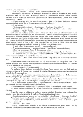 esquecemo-nos em público e pode dar problema.
        — Bem dito, Prudence — rematou Deborah com uma risadinha das suas.
        Demoraram só dez minutos a pé da Câmara Municipal até a Charles River Plaza, onde ficava a
dependência local do Fleet Bank. As mulheres fizeram o caminho quase sempre caladas, enquanto
tentavam fixar os respectivos números de Segurança Social, Quando chegaram à Charles River Plaza,
Joanna deteve Deborah.
        — Vamos conversar sobre isto antes de entrarmos — disse. — Devíamos abrir conta com uma
quantia simbólica, porque depois não vamos conseguir reaver o dinheiro.
        — O que sugeres?
        — Não tem grande importância — disse Joanna. — E se forem vinte dólares?
        — Por mim tudo bem — disse Deborah. — Mas é melhor ir ao Multibanco antes de entrar.
        — Boa idéia — rematou Joanna.
        Cada uma das mulheres levantou várias centenas de dólares antes de entrar no banco. Foram
diretamente ao balcão de informações. Era hora de almoço e o banco estava cheio de gente do hospital, de
modo que as mulheres esperaram quase vinte minutos antes de ser atendidas. Todavia, a abertura de
contas fez-se num ápice, já que a empregada era muito eficiente. Chamava-se Mary. O único obstáculo
era a falta de documentos de identificação, mas Mary contornou-o, dizendo que poderiam apresentá-los
no dia seguinte. À uma da tarde já Mary tinha pedido licença para Ativar as contas e imprimir talões.
Joanna e Deborah estavam sentadas em cadeiras de vinil em frente à mesa de Mary.
        — E se ela volta e diz que estamos mortas? — murmurou Deborah.
        — É porque estamos mesmo — respondeu Joanna. — Mas foi para isso que cá viemos,
        — Mas o que vamos dizer? Temos de dizer qualquer coisa.
        — Dizemos que nos enganamos nos números, que vamos verificar e que depois voltamos.
        — Há meia hora atrás isto tinha graça— queixou-se Deborah. — Mas agora estou nervosa. Não
podemos contar uma história da carochinha como essa.
        — Aí vem ela! — disse Joanna num sussurro forçado. Mary voltou com os talões de depósito na
mão.
        — Já está tudo tratado — comunicou ela, — Está tudo em ordem. — Entregou um talão a cada
uma das mulheres, junto com um dos conjuntos de documentação que tinha preparado antes. — Aqui têm.
Deixaram o carro no estacionamento?
        — Não, viemos a pé — respondeu Joanna.
        As mulheres tinham indicado a morada Hawthorne Place, número sete, que fazia parte do
complexo residencial de Charles River Park atrás do hospital. Minutos depois estavam de volta ao sol de
Maio. Deborah estava eufórica.
        — Conseguimos! — exclamou, enquanto se afastavam rapidamente do banco. — Tinha as minhas
dúvidas, mas parece que temos bons nomes e bons números de Segurança Social.
        — São bons por enquanto — disse Joanna. — Coisa que vai mudar algures num futuro próximo.
Vamos para casa, ligar para a Clínica Wingate e deixar o próximo passo para trás.
        — E se almoçássemos qualquer coisa? — sugeriu Deborah. — Estou esfomeada. O café e o bolo
que comemos às sete da manhã já desapareceram há muito.
        — Eu também comia qualquer coisa — concordou Joanna. — Mas não nos vamos demorar.
        — Clínica Wingate — disse uma voz agradável que vinha do telefone no apartamento de Joanna e
Deborah.
        O aparelho estava no sofá entre as mulheres, uma de cada lado. Eram duas horas e trinta e cinco
minutos e o sol já se refletia no chão de madeira, filtrado pelas janelas da frente.
        — Estou interessada num emprego na vossa instituição — disse Joanna. — Com quem devo falar?
        As mulheres tinham atirado moeda ao ar para ver quem faria a chamada. Joanna ganhara.
        — Deve ser com Helen Masterson, diretora de Recursos Humanos — disse a telefonista. — Quer
que passe a chamada?
        — Faz favor — disse Joanna.
        Ouviu-se a mesma música ambiente do dia anterior, mas não demorou muito tempo. Uma voz
feminina, forte e profunda sobrepôs-se à melodia, o que sobressaltou as duas mulheres.
 