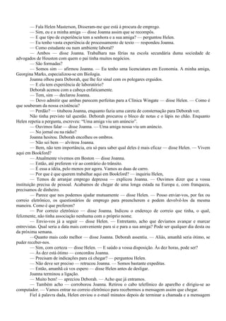 — Fala Helen Masterson, Disseram-me que está à procura de emprego.
        — Sim, eu e a minha amiga — disse Joanna assim que se recompôs.
        — E que tipo de experiência tem a senhora e a sua amiga? — perguntou Helen.
        — Eu tenho vasta experiência de processamento de texto — respondeu Joanna.
        — Como estudante ou num ambiente laboral?
        — Ambos — disse Joanna. Trabalhara nas férias na escola secundária duma sociedade de
advogados de Houston com quem o pai tinha muitos negócios.
        — São formadas?
        — Somos sim — afirmou Joanna. — Eu tenho uma licenciatura em Economia. A minha amiga,
Georgina Marks, especializou-se em Biologia.
        Joanna olhou para Deborah, que lhe fez sinal com os polegares erguidos.
        — E ela tem experiência de laboratório?
        Deborah acenou com a cabeça enfaticamente.
        — Tem, sim — declarou Joanna.
        — Devo admitir que ambas parecem perfeitas para a Clínica Wingate — disse Helen. — Como é
que souberam da nossa existência?
        — Perdão? — titubeou Joanna, enquanto fazia uma careta de consternação para Deborah ver.
        Não tinha previsto tal questão. Deborah procurou o bloco de notas e o lápis no chão. Enquanto
Helen repetia a pergunta, escreveu: “Uma amiga viu um anúncio”.
        — Ouvimos falar — disse Joanna. — Uma amiga nossa viu um anúncio.
        — No jornal ou na rádio?
        Joanna hesitou. Deborah encolheu os ombros.
        — Não sei bem — alvitrou Joanna.
        — Bem, não tem importância, era só para saber qual deles é mais eficaz — disse Helen. — Vivem
aqui em Bookford?
        — Atualmente vivemos em Boston — disse Joanna.
        — Então, até preferem vir ao contrário do trânsito.
        — É essa a idéia, pelo menos por agora. Vamos as duas de carro.
        — Por que é que querem trabalhar aqui em Bookford? — inquiriu Helen,
        — Temos de arranjar emprego depressa — explicou Joanna. — Ouvimos dizer que a vossa
instituição precisa de pessoal. Acabamos de chegar de uma longa estada na Europa e, com franqueza,
precisamos de dinheiro.
        — Parece que nos podemos ajudar mutuamente — disse Helen. — Posso enviar-vos, por fax ou
correio eletrônico, os questionários de emprego para preencherem e podem devolvê-los da mesma
maneira. Como é que preferem?
        — Por correio eletrônico — disse Joanna. Indicou o endereço de correio que tinha, o qual,
felizmente, não tinha associação nenhuma com o próprio nome.
        — Envio-vos já a seguir — disse Helen. — Entretanto, acho que devíamos avançar e marcar
entrevistas. Qual seria a data mais conveniente para si e para a sua amiga? Pode ser qualquer dia desta ou
da próxima semana.
        —Quanto mais cedo melhor — disse Joanna. Deborah assentiu. — Aliás, amanhã seria ótimo, se
puder receber-nos.
        — Sim, com certeza — disse Helen. — E saúdo a vossa disposição. Às dez horas, pode ser?
        — Às dez está ótimo — concordou Joanna.
        — Precisam de indicações para cá chegar? — perguntou Helen.
        — Não deve ser preciso — retrucou Joanna. — Somos bastante expeditas.
        — Então, amanhã cá vos espero — disse Helen antes de desligar.
        Joanna terminou a ligação.
        — Muito bem! — apreciou Deborah. — Acho que já entramos.
        — Também acho — corroborou Joanna. Retirou o cabo telefônico do aparelho e dirigiu-se ao
computador. — Vamos entrar no correio eletrônico para recebermos a mensagem assim que chegar.
        Fiel à palavra dada, Helen enviou o e-mail minutos depois de terminar a chamada e a mensagem
 