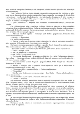podia acontecer: uma grande complicação com uma pessoa jovem e saudável que sofria uma intervenção
meramente eletiva.
        Tanto Paul como Sheila se tinham afastado com as mãos enluvadas torcidas em frente ao peito.
Junto com as duas enfermeiras, assistiam enquanto Carl lutava para acabar com o ataque de Kristin. Uma
vez terminado e com Kristin já deitada de costas e imóvel, ninguém disse palavra. O único som que se
ouvia, além do ruído abafado do rádio que passava pela porta fechada da sala de esterilização, era a
máquina da anestesia a respirar pela doente.
        — Qual é o veredicto? — perguntou Paul, finalmente. A voz não tinha emoção e ressoava nos
azulejos.
        Carl expirou como um balão a esvaziar-se. Hesitante, estendeu as mãos com os dedos indicadores
esticados e abriu as pálpebras de Kristin. Ambas as pupilas estavam muito dilatadas e não reagiram à
luminosidade do holofote suspenso. Ele tirou a sua caneta luminosa do bolso e apontou o feixe para os
olhos de Kristin. Não houve reação alguma.
        — Não está com bom aspecto — resmungou Carl. Tinha a garganta seca. Nunca lhe tinha
acontecido tal complicação.
        — Ou seja? — inquiriu Paul.
        Carl engolia com dificuldade.
        — Ou seja, eu acho que ela teve um enfarte. Quer dizer, há coisa de um minuto estava bem e
agora se passou, só Deus sabe como. Nem sequer respira sozinha.
        Paul acenou com a cabeça enquanto ponderava a questão. Depois tirou as luvas e atirou-as para o
chão, desatou a máscara e deixou-a cair no peito. Olhou para Sheila.
        —Porque não continua com a intervenção? Pelo menos ganha prática. E faça dos dois lados.
        — Sério? — indagou Sheila.
        — Não é de desperdiçar — retrucou Paul.
        — Que vai fazer? — perguntou Sheila.
        — Vou procurar Kurt Hermann e ter uma conversinha com ele — disse Paul enquanto desatava e
tirava a bata. — Mesmo que seja um incidente infeliz, não é que não tenhamos previsto tal catástrofe, e
pelo menos tomamos medidas.
        — Tenciona informar Spencer Wingate? —perguntou Sheila. O Dr. Wingate era o fundador e
diretor titular da clínica.
        — Não sei — redargüiu Paul. — Depende. Prefiro agüentar e ver no que dá. O que sabe da
chegada de Kristin Overineyer à clínica hoje?
        — Veio no carro dela — respondeu Sheila. — Está no estacionamento.
        — Veio sozinha?
        — Não. Tal como lhe dissemos, trouxe uma amiga — disse Sheila. — Chama-se Rebecca Corey e
está na sala de espera.
        Paul encaminhava-se para a porta e trocou um olhar com Carl.
        — Lamento — disse este.
        Paul hesitou um momento. Apetecia-lhe dizer ao anestesista o que pensava dele, mas mudou de
idéia. Paul queria manter a cabeça fria e, se entrasse numa discussão com Carl naquele momento, ficaria
alterado. Já bastava que Carl o tivesse feito esperar tanto tempo.
        Sem sequer tirar a farda cirúrgica, Paul agarrou numa bata branca comprida na sala adjacente.
Enfiou-a enquanto descia escada abaixo. Passando o primeiro andar, saiu para o relvado, que já dava
sinais da chegada da primavera. Com o casaco apertado à sua volta por causa do vento fustigante do
início de abril na Nova Inglaterra, apressou-se para a portaria de pedra da clínica. Encontrou o chefe da
segurança atrás de uma secretária velha e usada, debruçado sobre o calendário departamental para o mês
de maio.
        Se Kurt Hermann ficou surpreendido pela chegada súbita do homem que geria a Clínica Wingate,
não o demonstrou. Além de erguer o olhar, o único sinal de percepção da presença de Paul foi levantar a
sobrancelha direita.
        Paul puxou uma das cadeiras de costas direitas que enchiam o esparso gabinete e sentou-se em
frente ao chefe da segurança.
 