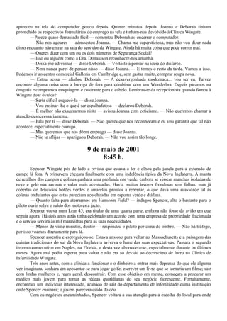 apareceu na tela do computador pouco depois. Quinze minutos depois, Joanna e Deborah tinham
preenchido os respectivos formulários de emprego na tela e tinham-nos devolvido à Clínica Wingate.
       —Parece quase demasiado fácil — comentou Deborah ao encerrar o computador.
       — Não nos agoures — admoestou Joanna. — Chama-me supersticiosa, mas não vou dizer nada
disso enquanto não entrar na sala do servidor da Wingate. Ainda há muita coisa que pode correr mal.
        — Queres dizer com um ou os dois números de Segurança Social?
        — Isso ou alguém como a Dra. Donaldson reconhecer-nos amanhã.
        — Deixa-me adivinhar — disse Deborah. —Voltaste a pensar na idéia do disfarce.
        — Nem nunca parei de pensar nisso — disse Joanna. — E temos o resto da tarde. Vamos a isso.
Podemos ir ao centro comercial Galleria em Cambridge e, sem gastar muito, comprar roupa nova.
        — Estou nessa — alinhou Deborah. — A desavergonhada modernaça... vou ser eu. Talvez
encontre alguma coisa com a barriga de fora para combinar com um Wonderbra. Depois paramos na
drogaria e compramos maquiagem e colorante para o cabelo. Lembras-te da recepcionista quando fomos à
Wingate doar óvulos?
        — Seria difícil esquecê-la — disse Joanna.
        — Vou ensinar-lhe o que é ser espalhafatosa — declarou Deborah.
        — É melhor não exagerarmos nisto — avisou Joanna com ceticismo. — Não queremos chamar a
atenção desnecessariamente.
        — Fala por ti — disse Deborah. — Não queres que nos reconheçam e eu vou garantir que tal não
acontece, especialmente comigo.
        — Mas queremos que nos dêem emprego — disse Joanna.
        — Não te aflijas — apaziguou Deborah. — Não vou assim tão longe.

                                      9 de maio de 2001
                                           8:45 h.
         Spencer Wingate pôs de lado a revista que estava a ler e olhou pela janela para a extensão de
campo lá fora. A primavera chegara finalmente com uma indolência típica da Nova Inglaterra. A manta
de retalhos dos campos e colinas ganhara uma profunda cor verde, embora se vissem manchas isoladas de
neve e gelo nas ravinas e valas mais acentuadas. Havia muitas árvores frondosas sem folhas, mas já
cobertas de delicados botões verdes e amarelos prontos a rebentar, o que dava uma suavidade tal às
colinas ondulantes que estas pareciam acolchoadas em espuma verde e diáfana.
         — Quanto falta para aterrarmos em Hanscom Field? — indagou Spencer, alto o bastante para o
piloto ouvir sobre o ruído dos motores a jacto.
         Spencer voava num Lear 45; era titular de uma quarta parte, embora não fosse do avião em que
seguia agora. Há dois anos atrás tinha celebrado um acordo com uma empresa de propriedade fracionada
e o serviço servira às mil maravilhas para as suas necessidades.
         — Menos de vinte minutos, doutor — respondeu o piloto por cima do ombro. — Não há tráfego,
por isso voamos diretamente para lá.
         Spencer assentiu e espreguiçou-se. Estava ansioso para voltar ao Massachusetts e a paisagem das
quintas tradicionais do sul da Nova Inglaterra avivava o lume das suas expectativas, Passara o segundo
inverno consecutivo em Naples, na Florida, e desta vez aborrecera-se, especialmente durante os últimos
meses. Agora mal podia esperar para voltar e não era só devido ao decréscimo de lucro na Clínica de
Infertilidade Wingate.
         Três anos antes, com a clínica a funcionar e o dinheiro a entrar mais depressa do que ele alguma
vez imaginara, sonhara em aposentar-se para jogar golfe; escrever um livro que se tornaria um filme; sair
com lindas mulheres e, regra geral, descontrair. Com esse objetivo em mente, começara a procurar um
médico mais jovem para tomar as rédeas quotidianas do seu negócio florescente. Fortuitamente,
encontrara um indivíduo interessado, acabado de sair do departamento de infertilidade duma instituição
onde Spencer ensinara; o jovem parecera caído do céu.
         Com os negócios encaminhados, Spencer voltara a sua atenção para a escolha do local para onde
 