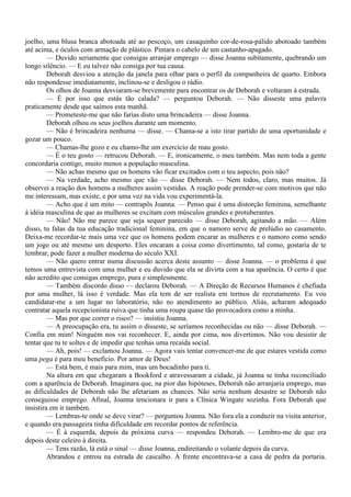 joelho, uma blusa branca abotoada até ao pescoço, um casaquinho cor-de-rosa-pálido abotoado também
até acima, e óculos com armação de plástico. Pintara o cabelo de um castanho-apagado.
         — Duvido seriamente que consigas arranjar emprego — disse Joanna subitamente, quebrando um
longo silêncio. — E eu talvez não consiga por tua causa.
         Deborah desviou a atenção da janela para olhar para o perfil da companheira de quarto. Embora
não respondesse imediatamente, inclinou-se e desligou o rádio.
         Os olhos de Joanna desviaram-se brevemente para encontrar os de Deborah e voltaram à estrada.
         — É por isso que estás tão calada? — perguntou Deborah. — Não disseste uma palavra
praticamente desde que saímos esta manhã.
         — Prometeste-me que não farias disto uma brincadeira — disse Joanna.
         Deborah olhou os seus joelhos durante um momento.
         — Não é brincadeira nenhuma — disse. — Chama-se a isto tirar partido de uma oportunidade e
gozar um pouco.
         — Chamas-lhe gozo e eu chamo-lhe um exercício de mau gosto.
         — É o teu gosto — retrucou Deborah. — E, ironicamente, o meu também. Mas nem toda a gente
concordaria contigo, muito menos a população masculina.
         — Não achas mesmo que os homens vão ficar excitados com o teu aspecto, pois não?
         — Na verdade, acho mesmo que vão — disse Deborah. — Nem todos, claro, mas muitos. Já
observei a reação dos homens a mulheres assim vestidas. A reação pode prender-se com motivos que não
me interessam, mas existe, e por uma vez na vida vou experimentá-la.
         — Acho que é um mito — contrapôs Joanna. — Penso que é uma distorção feminina, semelhante
à idéia masculina de que as mulheres se excitam com músculos grandes e protuberantes.
         — Não! Não me parece que seja sequer parecido — disse Deborah, agitando a mão. — Além
disso, tu falas da tua educação tradicional feminina, em que o namoro serve de prelúdio ao casamento.
Deixa-me recordar-te mais uma vez que os homens podem encarar as mulheres e o namoro como sendo
um jogo ou até mesmo um desporto. Eles encaram a coisa como divertimento, tal como, gostaria de te
lembrar, pode fazer a mulher moderna do século XXI.
         — Não quero entrar numa discussão acerca deste assunto — disse Joanna. — o problema é que
temos uma entrevista com uma mulher e eu duvido que ela se divirta com a tua aparência. O certo é que
não acredito que consigas emprego, pura e simplesmente.
         — Também discordo disso — declarou Deborah. — A Direção de Recursos Humanos é chefiada
por uma mulher, lá isso é verdade. Mas ela tem de ser realista em termos de recrutamento. Eu vou
candidatar-me a um lugar no laboratório, não no atendimento ao público. Aliás, acharam adequado
contratar aquela recepcionista ruiva que tinha uma roupa quase tão provocadora como a minha.
         — Mas por que correr o risco? — insistiu Joanna.
         — A preocupação era, tu assim o disseste, se seríamos reconhecidas ou não — disse Deborah. —
Confia em mim! Ninguém nos vai reconhecer. E, ainda por cima, nos divertimos. Não vou desistir de
tentar que tu te soltes e de impedir que tenhas uma recaída social.
         — Ah, pois! — exclamou Joanna. — Agora vais tentar convencer-me de que estares vestida como
uma pega é para meu benefício. Por amor de Deus!
         — Está bem, é mais para mim, mas um bocadinho para ti.
         Na altura em que chegaram a Bookford e atravessaram a cidade, já Joanna se tinha reconciliado
com a aparência de Deborah. Imaginara que, na pior das hipóteses, Deborah não arranjaria emprego, mas
as dificuldades de Deborah não lhe afetariam as chances. Não seria nenhum desastre se Deborah não
conseguisse emprego. Afinal, Joanna tencionara ir para a Clínica Wingate sozinha. Fora Deborah que
insistira em ir também.
         — Lembras-te onde se deve virar? — perguntou Joanna. Não fora ela a conduzir na visita anterior,
e quando era passageira tinha dificuldade em recordar pontos de referência.
         — É à esquerda, depois da próxima curva — respondeu Deborah. — Lembro-me de que era
depois deste celeiro à direita.
         — Tens razão, lá está o sinal — disse Joanna, endireitando o volante depois da curva.
         Abrandou e entrou na estrada de cascalho. À frente encontrava-se a casa de pedra da portaria.
 