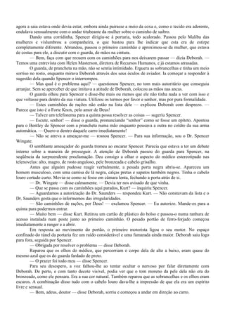 agora a saia estava onde devia estar, embora ainda pairasse a meio da coxa e, como o tecido era aderente,
ondulava sensualmente com o andar titubeante da mulher sobre o caminho de saibro.
         Dando uma corridinha, Spencer dirigiu-se à portaria, todo acalorado. Passou pelo Malibu das
mulheres e vislumbrou a companheira, o que bastou para lhe indicar que esta era de estirpe
completamente diferente. Abrandou, passou o primeiro caminhão e aproximou-se da mulher, que estava
de costas para ele, a discutir com o guarda, de mãos na cintura.
         — Bem, faça com que recuem com os caminhões para nos deixarem passar — dizia Deborah. —
Temos uma entrevista com Helen Masterson, diretora de Recursos Humanos, e já estamos atrasadas.
         O guarda, de prancheta na mão, não se sentia intimidado. Erguera as sobrancelhas e tinha um meio
sorriso no rosto, enquanto mirava Deborah através dos seus óculos de aviador. Ia começar a responder à
sugestão dela quando Spencer o interrompeu.
         — Mas qual é o problema aqui? — questionou Spencer, no tom mais autoritário que conseguiu
arranjar. Sem se aperceber de que imitava a atitude de Deborah, colocou as mãos nas ancas.
         O guarda olhou para Spencer e disse-lhe mais ou menos que ele não tinha nada a ver com isso e
que voltasse para dentro da sua viatura. Utilizou os termos por favor e senhor, mas por pura formalidade.
         — Estes caminhões de rações não estão na lista dele — explicou Deborah com desprezo. —
Parece que isto é o Forte Knox, pelo amor de Deus!
         — Talvez um telefonema para a quinta possa resolver as coisas — sugeriu Spencer.
         — Escute, senhor! — disse o guarda, pronunciando “senhor” como se fosse um epíteto. Apontou
para o Bentley de Spencer com a prancheta numa mão enquanto pousava a outra no coldre da sua arma
automática. — Quero-o dentro daquele carro imediatamente!
         — Não se atreva a ameaçar-me — rosnou Spencer. — Para sua informação, sou o Dr. Spencer
Wingate.
         O semblante ameaçador do guarda tremeu ao encarar Spencer. Parecia que estava a ter um debate
interno sobre a maneira de prosseguir. A atenção de Deborah passou do guarda para Spencer, na
seqüência da surpreendente proclamação. Deu consigo a olhar o aspecto do médico estereotipado nas
telenovelas: alto, magro, de rosto anguloso, pele bronzeada e cabelo grisalho.
         Antes que alguém pudesse reagir verbalmente, a pesada porta negra abriu-se. Apareceu um
homem musculoso, com uma camisa de lã negra, calças pretas e sapatos também negros. Tinha o cabelo
louro cortado curto. Movia-se como se fosse em câmara lenta, fechando a porta atrás de si.
         — Dr. Wingate — disse calmamente. — Devia ter nos avisado de que vinha.
         — Que se passa com os caminhões aqui parados, Kurt? — inquiriu Spencer.
         — Aguardamos a autorização do Dr. Saunders — respondeu Kurt. — Não constavam da lista e o
Dr. Saunders gosta que o informemos das irregularidades.
         — São caminhões de rações, por Deus! — exclamou Spencer. — Eu autorizo. Mande-os para a
quinta para podermos entrar.
         — Muito bem — disse Kurt. Retirou um cartão de plástico do bolso e passou-o numa ranhura de
acesso instalada num poste junto ao primeiro caminhão. O pesado portão de ferro-forjado começou
imediatamente a ranger e a abrir.
         Em resposta ao movimento do portão, o primeiro motorista ligou o seu motor. No espaço
confinado do túnel da portaria fez um ruído considerável e uma fumarada ainda maior. Deborah saiu logo
para fora, seguida por Spencer.
         — Obrigada por resolver o problema — disse Deborah.
         Reparou que os olhos do médico, que percorriam o corpo dela de alto a baixo, eram quase do
mesmo azul que os do guarda fardado de preto.
         — O prazer foi todo meu — disse Spencer.
         Para seu desespero, a voz falhou-lhe ao tentar ocultar o nervoso por falar diretamente com
Deborah. De perto, e com tanto decote visível, podia ver que o tom moreno da pele dela não era do
bronzeado, como ele pensara. Era a sua cor natural. Também reparou que as sobrancelhas e os olhos eram
escuros. A combinação disso tudo com o cabelo louro dava-lhe a impressão de que ela era um espírito
livre e sensual.
         — Bem, adeus, doutor — disse Deborah, sorriu e começou a andar em direção ao carro.
 
