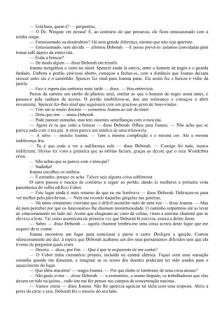— Está bem, quem é? — perguntou,
        — O Dr. Wingate em pessoa! E, ao contrário do que pensavas, ele ficou entusiasmado com a
minha roupa.
        — Entusiasmado ou desdenhoso? Há uma grande diferença, mesmo que não seja aparente.
        — Entusiasmado, sem dúvida — afirmou Deborah. —E posso prová-lo: estamos convidadas para
tomar café depois da entrevista.
        — Estás a brincar?
        — De modo algum — disse Deborah em triunfo.
        Joanna mergulhou o carro no túnel. Spencer ainda lá estava, entre o homem de negro e o guarda
fardado. Embora o portão estivesse aberto, começou a fechar-se, com a distância que Joanna deixara
crescer entre ela e o caminhão. Spencer fez sinal para Joanna parar. Ela assim fez e baixou o vidro da
janela.
        — Fico à espera das senhoras mais tarde — disse. — Boa entrevista.
        Puxou da carteira um cartão de plástico azul, similar ao que o homem de negro usara antes, e
passou-o pela ranhura de acesso. O portão imobilizou-se, deu um solavanco e começou a abrir
novamente. Spencer fez-lhes sinal que seguissem com um gracioso gesto de boas-vindas.
        — Tem um ar muito distinto — comentou Joanna ao sair do túnel.
        — Diria que sim — anuiu Deborah.
        — Pode parecer estranho, mas tem enormes semelhanças com o meu pai.
        — Agora és tu que estás a brincar — disse Deborah. Olhou para Joanna. — Não acho que se
pareça nada com o teu pai. A mim parece um médico de uma telenovela.
        — A sério — insistiu Joanna. — Tem a mesma compleição e a mesma cor. Até a mesma
indiferença fria.
        — Tu é que estás a ver a indiferença nele — disse Deborah. — Comigo foi tudo, menos
indiferente. Devias ter visto a ginástica que as órbitas faziam, graças ao decote que o meu Wonderbra
criou.
        — Não achas que se parece com o meu pai?
        — Nadinha!
        Joanna encolheu os ombros.
        — É estranho, porque eu acho. Talvez seja alguma coisa subliminar.
        O carro passou o maciço de coníferas a seguir ao portão, dando às mulheres a primeira vista
panorâmica do velho edifício Cabot.
        — Este lugar ainda é mais soturno do que eu me lembrava — disse Deborah. Debruçou-se para
ver melhor pelo pára-brisas. — Nem me recordo daquelas gárgulas nas goteiras,
        — Há tanto ornamento vitoriano que é difícil assimilar tudo de uma vez — disse Joanna. — Mas
dá para perceber por que os funcionários lhe chamam monstruosidade. O caminho serpenteou até as levar
ao estacionamento no lado sul. Assim que chegaram ao cimo da colina, viram a enorme chaminé que se
elevava a leste. Tal como acontecera da primeira vez que Deborah lá estivera, estava a deitar fumo.
        — Sabes — disse Deborah — aquela chaminé lembra-me uma coisa acerca deste lugar que me
esqueci de te contar.
        Joanna encontrou um lugar para estacionar e parou o carro. Desligou a ignição. Contou
silenciosamente até dez, à espera que Deborah acabasse um dos seus pensamentos diferidos sem que ela
tivesse de perguntar quais eram.
        — Desisto — disse, por fim. — Que é que te esqueceste de me contar?
        — O Cabot tinha crematório próprio, incluído na central elétrica. Fiquei com uma sensação
estranha quando me disseram, a imaginar se os restos dos doentes poderiam ter sido usados para o
aquecimento do lugar.
        — Que idéia macabra! — reagiu Joanna. — Por que diabo te lembraste de uma coisa dessas?
        — Não pude evitar — disse Deborah. — o crematório, o arame farpado, os trabalhadores que eles
devem ter tido na quinta... tudo isto me fez pensar nos campos de concentração nazistas.
        — Vamos entrar — disse Joanna. Não lhe apetecia agraciar tal idéia com uma resposta. Abriu a
porta do carro e saiu. Deborah fez o mesmo do seu lado.
 
