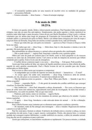 — O crematório também podia ser uma maneira de encobrir erros ou maldades de qualquer
espécie — acrescentou Deborah.
       — Estamos atrasadas — disse Joanna. — Vamos lá arranjar emprego.


                                      9 de maio de 2001
                                           10:25 h.
        O cheiro era quente, úmido, fétido e ofensivamente animalesco. Paul Saunders tinha uma máscara
cirúrgica, mas não era para fins anti-sépticos. Simplesmente, não podia suportar o cheiro intolerável na
cocheira onde tinha lugar o parto da porca. Estava de pé com Sheila Donaldson e Greg Lynch, o robusto
veterinário que ele atraíra para longe do programa de Veterinária da Universidade de Tufts, com um
avultado salário e a promessa de ações na Bolsa. Sheila e ele tinham batas cirúrgicas por cima da roupa e
calçavam botas de borracha. Greg tinha um enorme avental e pesadas luvas, tudo de borracha.
        — Pensei que tinha dito que este parto era iminente — queixou-se Paul. Cruzara os braços e tinha
luvas nas mãos.
        — Tudo indica que sim — disse Greg. — Além disso, hoje é o dia duzentos e oitenta e nove da
gravidez. Há muito que devia ter sido.
        Deu palmadinhas na cabeça da porca e o animal soltou um guincho alto e prolongado.
        — Não se pode induzir? — sugeriu Paul, franzindo o sobrolho com o guincho agudo.
        Olhou por cima da grade da cocheira para Carl Smith, como se fosse perguntar se ele trouxera
oxitocina ou outro tipo de estimulante uterino. Carl estava ao lado da máquina da anestesia que tinham
comprado para a quinta. Estava lá em caso de emergência.
        — É melhor deixar a natureza seguir o seu curso — disse Greg. — Está quase. Pode acreditar.
        Assim que Greg acabou de falar, um repuxo de líquido amniótico jorrou no chão coberto de palha,
seguido de outro guincho ensurdecedor. Paul e Sheila tiveram de sair do caminho para não ficarem
encharcados no fluido tépido.
        Paul revirou os olhos assim que recuperou a compostura.
        — As indignidades que eu tenho de suportar em nome da ciência! — lamuriou-se. — É irreal!
        — As coisas agora vão andar num instantinho — disse Greg. Colocou-se atrás do animal,
tentando, em vão, não pisar os excrementos. O animal estava deitado de lado.
        — Não tão depressa como eu gostaria — disse Paul. Olhou para Sheila. — Quando é que foi a
última ecografia?
        — Ontem — respondeu Sheila. — E não gostei do tamanho dos cordões umbilicais que consegui
visualizar. Eu disse-lhe, lembra-se?
        — Sim, lembro-me — disse Paul, abanando a cabeça, desanimado. — Por vezes, os fracassos que
temos de sofrer nesta área afetam-me, especialmente nesta parte da investigação. Se neste lote tornam a
vir natimortos, vou sentir-me perdido. Não sei que mais tentar.
        — Podemos, pelo menos, tentar ser otimistas — sugeriu Sheila.
        Ouviu-se um telefone a tocar. Um dos tratadores de animais que observava foi atender. A porca
tornou a guinchar.
        — É agora — disse Greg. Introduziu a mão enluvada dentro do animal. — Já fez a dilatação.
Dêem-me espaço.
        Paul e Sheila ficaram assaz contentes por se afastarem tanto quanto a cocheira o permitia.
        — Dr. Saunders, tenho de lhe entregar uma mensagem — disse o tratador. Regressara do telefone
e pusera-se ao lado de Paul.
        Paul fez sinal para o homem se afastar. O primeiro da ninhada estava a mostrar a cabeça, no meio
dos guinchos da mãe porca. Logo a seguir, nasceu o primogênito. Porém, não parecia bem, e a criatura
azulada mal conseguia respirar debilmente; o cordão umbilical era enorme, o dobro do tamanho normal.
Greg deu-lhe um nó e preparou-se para o próximo.
        Assim que começaram, os nascimentos sucederam-se rapidamente. Em poucos minutos, a ninhada
 