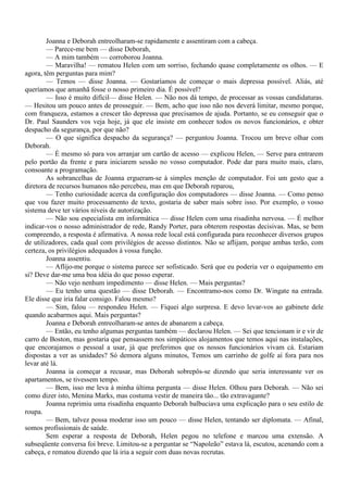 Joanna e Deborah entreolharam-se rapidamente e assentiram com a cabeça.
        — Parece-me bem — disse Deborah,
        — A mim também — corroborou Joanna.
        — Maravilha! — rematou Helen com um sorriso, fechando quase completamente os olhos. — E
agora, têm perguntas para mim?
        — Temos — disse Joanna. — Gostaríamos de começar o mais depressa possível. Aliás, até
queríamos que amanhã fosse o nosso primeiro dia. É possível?
        — Isso é muito difícil— disse Helen. — Não nos dá tempo, de processar as vossas candidaturas.
— Hesitou um pouco antes de prosseguir. — Bem, acho que isso não nos deverá limitar, mesmo porque,
com franqueza, estamos a crescer tão depressa que precisamos de ajuda. Portanto, se eu conseguir que o
Dr. Paul Saunders vos veja hoje, já que ele insiste em conhecer todos os novos funcionários, e obter
despacho da segurança, por que não?
        — O que significa despacho da segurança? — perguntou Joanna. Trocou um breve olhar com
Deborah.
        — É mesmo só para vos arranjar um cartão de acesso — explicou Helen, — Serve para entrarem
pelo portão da frente e para iniciarem sessão no vosso computador. Pode dar para muito mais, claro,
consoante a programação.
        As sobrancelhas de Joanna ergueram-se à simples menção de computador. Foi um gesto que a
diretora de recursos humanos não percebeu, mas em que Deborah reparou,
        — Tenho curiosidade acerca da configuração dos computadores — disse Joanna. — Como penso
que vou fazer muito processamento de texto, gostaria de saber mais sobre isso. Por exemplo, o vosso
sistema deve ter vários níveis de autorização.
        — Não sou especialista em informática — disse Helen com uma risadinha nervosa. — É melhor
indicar-vos o nosso administrador de rede, Randy Porter, para obterem respostas decisivas. Mas, se bem
compreendo, a resposta é afirmativa. A nossa rede local está configurada para reconhecer diversos grupos
de utilizadores, cada qual com privilégios de acesso distintos. Não se aflijam, porque ambas terão, com
certeza, os privilégios adequados à vossa função.
        Joanna assentiu.
        — Aflijo-me porque o sistema parece ser sofisticado. Será que eu poderia ver o equipamento em
si? Deve dar-me uma boa idéia do que posso esperar.
        — Não vejo nenhum impedimento — disse Helen. — Mais perguntas?
        — Eu tenho uma questão — disse Deborah. — Encontramo-nos como Dr. Wingate na entrada.
Ele disse que iria falar consigo. Falou mesmo?
        — Sim, falou — respondeu Helen. — Fiquei algo surpresa. E devo levar-vos ao gabinete dele
quando acabarmos aqui. Mais perguntas?
        Joanna e Deborah entreolharam-se antes de abanarem a cabeça.
        — Então, eu tenho algumas perguntas também — declarou Helen. — Sei que tencionam ir e vir de
carro de Boston, mas gostaria que pensassem nos simpáticos alojamentos que temos aqui nas instalações,
que encorajamos o pessoal a usar, já que preferimos que os nossos funcionários vivam cá. Estariam
dispostas a ver as unidades? Só demora alguns minutos, Temos um carrinho de golfe aí fora para nos
levar até lá.
        Joanna ia começar a recusar, mas Deborah sobrepôs-se dizendo que seria interessante ver os
apartamentos, se tivessem tempo.
        — Bem, isso me leva à minha última pergunta — disse Helen. Olhou para Deborah. — Não sei
como dizer isto, Menina Marks, mas costuma vestir de maneira tão... tão extravagante?
        Joanna reprimiu uma risadinha enquanto Deborah balbuciava uma explicação para o seu estilo de
roupa.
        — Bem, talvez possa moderar isso um pouco — disse Helen, tentando ser diplomata. — Afinal,
somos profissionais de saúde.
        Sem esperar a resposta de Deborah, Helen pegou no telefone e marcou uma extensão. A
subseqüente conversa foi breve. Limitou-se a perguntar se “Napoleão” estava lá, escutou, acenando com a
cabeça, e rematou dizendo que lá iria a seguir com duas novas recrutas.
 