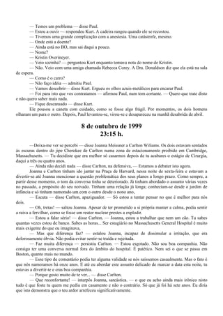 — Temos um problema — disse Paul.
       — Estou a ouvir — respondeu Kurt. A cadeira rangeu quando ele se recostou.
       — Tivemos uma grande complicação com a anestesia. Uma catástrofe, mesmo.
       — Onde está a doente?
       — Ainda está no BO, mas sai daqui a pouco.
       — Nome?
       — Kristin Overineyer.
       — Veio sozinha? — perguntou Kurt enquanto tomava nota do nome de Kristin.
       — Não. Veio com uma amiga chamada Rebecca Corey. A Dra. Donaldson diz que ela está na sala
de espera.
       — Como é o carro?
       — Não faço idéia — admitiu Paul.
       — Vamos descobrir— disse Kurt. Ergueu os olhos azuis-metálicos para encarar Paul.
       — Foi para isto que vos contratamos — afirmou Paul, num tom cortante. — Quero que trate disto
e não quero saber mais nada.
       — Fique descansado — disse Kurt.
       Ele pousou a caneta com cuidado, como se fosse algo frágil. Por momentos, os dois homens
olharam um para o outro. Depois, Paul levantou-se, virou-se e desapareceu na manhã desabrida de abril.

                                   8 de outubro de 1999
                                         23:15 h.
        —Deixa-me ver se percebi — disse Joanna Meissner a Carlton Wiliams. Os dois estavam sentados
às escuras dentro do jipe Cherokee de Carlton numa zona de estacionamento proibido em Cambridge,
Massachusetts. — Tu decidiste que era melhor só casarmos depois de tu acabares o estágio de Cirurgia,
daqui a três ou quatro anos.
        — Ainda não decidi nada — disse Carlton, na defensiva, — Estamos a debater isto agora.
        Joanna e Carlton tinham ido jantar na Praça de Harvard, nessa noite de sexta-feira e estavam a
divertir-se até Joanna mencionar a questão problemática dos seus planos a longo prazo. Como sempre, a
partir desse momento, o tom da conversa tinha se deteriorado. Já tinham abordado o assunto várias vezes
no passado, a propósito do seu noivado. Tinham uma relação já longa; conheciam-se desde o jardim de
infância e só tinham namorado um com o outro desde o nono ano,
        — Escuta — disse Carlton, apaziguador. — Só estou a tentar pensar no que é melhor para nós
dois.
        — Oh, tretas! — saltou Joanna. Apesar de ter prometido a si própria manter a calma, podia sentir
a raiva a fervilhar, como se fosse um reator nuclear prestes a explodir.
        — Estou a falar sério! — disse Carlton. — Joanna, estou a trabalhar que nem um cão. Tu sabes
quantas vezes estou de banco. Sabes as horas... Ser estagiário no Massachusetts General Hospital é muito
mais exigente do que eu imaginava,
        — Mas que diferença faz? — estalou Joanna, incapaz de dissimular a irritação, que era
dolorosamente óbvia. Não podia evitar sentir-se traída e rejeitada.
        — Faz muita diferença — persistiu Carlton. — Estou esgotado. Não sou boa companhia. Não
consigo ter uma conversa normal fora do âmbito do hospital. É patético. Nem sei o que se passa em
Boston, quanto mais no mundo.
        — Esse tipo de comentário podia ter alguma validade se nós saíssemos casualmente. Mas o fato é
que nós namoramos há onze anos. E até eu abordar este assunto delicado de marcar a data esta noite, tu
estavas a divertir-te e eras boa companhia.
        — Porque gosto muito de te ver... — disse Carlton.
        — Que reconfortante! — interpôs Joanna, sarcástica. — o que eu acho ainda mais irônico nisto
tudo é que foste tu quem me pediu em casamento e não o contrário. Só que já foi há sete anos. Eu diria
que isto demonstra que o teu ardor arrefeceu significativamente.
 