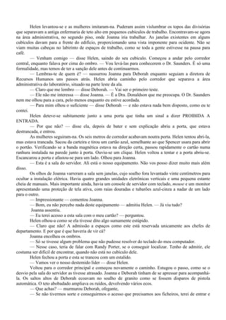 Helen levantou-se e as mulheres imitaram-na. Puderam assim vislumbrar os topos das divisórias
que separavam a antiga enfermaria de teto alto em pequenos cubículos de trabalho. Encontravam-se agora
na área administrativa, no segundo piso, onde Joanna iria trabalhar. As janelas existentes em alguns
cubículos davam para a frente do edifício, proporcionando uma vista imponente para ocidente. Não se
viam muitas cabeças no labirinto de espaços de trabalho, como se toda a gente estivesse na pausa para
café.
        — Venham comigo — disse Helen, saindo do seu cubículo. Começou a andar pelo corredor
central, enquanto falava por cima do ombro. — Vou levá-las para conhecerem o Dr. Saunders. É só uma
formalidade, mas temos de ter a sanção dele antes de continuarmos.
        — Lembras-te de quem é? — sussurrou Joanna para Deborah enquanto seguiam a diretora de
Recursos Humanos uns passos atrás. Helen abria caminho pelo corredor que separava a área
administrativa do laboratório, situado na parte leste da ala.
        — Claro que me lembro — disse Deborah. — Vai ser o primeiro teste.
        — Ele não me interessa — disse Joanna. — É a Dra. Donaldson que me preocupa. O Dr. Saunders
nem me olhou para a cara, pelo menos enquanto eu estive acordada.
        — Para mim olhou o suficiente — disse Deborah — e não estava nada bem disposto, como eu te
contei.
        Helen deteve-se subitamente junto a uma porta que tinha um sinal a dizer PROIBIDA A
ENTRADA.
        — Por que não? — disse ela, depois de bater e sem explicação abriu a porta, que estava
destrancada, e entrou.
        As mulheres seguiram-na. Os seis metros de corredor acabavam noutra porta. Helen tentou abri-la,
mas estava trancada. Sacou da carteira e tirou um cartão azul, semelhante ao que Spencer usara para abrir
o portão. Verificando se a banda magnética estava na direção certa, passou rapidamente o cartão numa
ranhura instalada na parede junto à porta. Ouviu-se um clique. Helen voltou a tentar e a porta abriu-se.
Escancarou a porta e afastou-se para um lado. Olhou para Joanna.
        — Esta é a sala do servidor. Ali está o nosso equipamento. Não vos posso dizer muito mais além
disso.
        Os olhos de Joanna varreram a sala sem janelas, cujo soalho fora levantado vinte centímetros para
ocultar a instalação elétrica. Havia quatro grandes unidades eletrônicas verticais e uma pequena estante
cheia de manuais. Mais importante ainda, havia um console de servidor com teclado, mouse e um monitor
apresentando uma proteção de tela ativa, com raias douradas e tubarões azul-cinza a nadar de um lado
para o outro.
        — Impressionante — comentou Joanna.
        — Bom, eu não percebo nada deste equipamento — admitiu Helen. — Já viu tudo?
         Joanna assentiu.
        — Eu terei acesso a esta sala com o meu cartão? — perguntou.
        Helen olhou-a como se ela tivesse dito algo sumamente estúpido.
        — Claro que não! A admissão a espaços como este está reservada unicamente aos chefes de
departamento. E por que é que haveria de vir cá?
        Joanna encolheu os ombros.
        — Só se tivesse algum problema que não pudesse resolver do teclado do meu computador.
        — Nesse caso, teria de falar com Randy Porter, se o conseguir localizar. Tenho de admitir, ele
costuma ser difícil de encontrar, quando não está no cubículo dele.
        Helen fechou a porta e esta se trancou com um estalido.
        — Vamos ver o nosso destemido líder — disse Helen.
        Voltou para o corredor principal e começou novamente o caminho. Estugou o passo, como se o
desvio pela sala do servidor as tivesse atrasado. Joanna e Deborah tinham de se apressar para acompanhá-
la. Os saltos altos de Deborah ecoavam no soalho de granito como se fossem disparos de pistola
automática. O teto abobadado ampliava os ruídos, devolvendo vários ecos.
        — Que achas? — murmurou Deborah, ofegante,
        — Se não tivermos sorte e conseguirmos o acesso que precisamos aos ficheiros, terei de entrar e
 