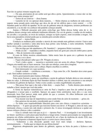ficar dez ou quinze minutos naquela sala.
         — Ou seja, precisamos de um cartão azul que abra a porta. Aparentemente, o nosso não vai dar.
Como é que vamos arranjar isto?
         — Temos de ser criativas — disse Joanna.
         — Lamento ter de vos apressar desta maneira... — Helen chamou as mulheres de onde estava a
segurar numa pesada porta corta-fogo que dava da ala sul do edifício para a torre central. — o Dr.
Saunders pode ser difícil de apanhar. Se ele sair do gabinete antes de chegarmos, teremos problemas em
encontrá-lo, e se ele não vos conhecer não poderão começar amanhã.
         Joanna e Deborah passaram pela porta corta-fogo que Helen deixou fechar atrás de si. As
mulheres deram consigo num ambiente totalmente diferente. Em vez de granito, o soalho era de madeira
de carvalho, e as paredes, ao invés de azulejos, estuque ou tijolo exposto, eram revestidas a mogno. Até
havia uma passadeira oriental puída que se estendia pelo corredor abaixo.
         — Vamos! — instou Helen.
         Conduziu as mulheres pelo corredor e através de uma entrada num gabinete exterior. Estava uma
mulher sentada à secretária e atrás dela havia duas portas: uma fechada, a outra entreaberta. Também
havia vários sofás e uma mesinha baixa.
         — Não me diga que não apanhamos o Dr. Saunders?— perguntou Helen à assistente.
         — Ainda cá está — respondeu a mulher, enquanto fazia um gesto por cima do ombro para a porta
fechada. — Mas de momento está ocupado.
         O rosto de Helen mostrou entendimento. Sabia muito bem de quem era o gabinete da porta
fechada. Baixou a voz e disse:
         — Fiquei chocada por saber que o Dr. Wingate cá estava.
         — Você e toda a gente — sussurrou a assistente com um aceno de cabeça. Ninguém esperava.
Chegou esta manhã sem se fazer anunciar. Tem sido um reboliço, como deve imaginar.
         Era a vez de Helen acenar com a cabeça. Depois encolheu os ombros.
         — Será interessante ver o que acontece.
         — Grande verdade — corroborou a assistente. — Seja como for, o Dr. Saunders deve estar quase
a sair. Será melhor sentarem-se todas.
         Sorriu graciosamente para Joanna e Deborah.
         Estas assim fizeram e, quase em simultâneo, a porta do gabinete fechado abriu-se com estrondo e
bateu no calço. A diminuta figura de Paul Saunders encheu o umbral, mas ele concentrava a sua atenção
no interior do gabinete de Spencer. Tinha o rosto corado e as mãos engalfinhadas em punhos.
         — Não posso ficar aqui o dia todo a falar disto — cuspiu Paul. — Tenho doentes para atender e
trabalho a fazer, mesmo que você não tenha.
         A forma de Spencer materializou-se atrás de Paul e impeliu-o para fora do umbral da porta,
obrigando-o a recuar para o vestíbulo. Spencer era quase trinta centímetros mais alto e o seu rosto
bronzeado fazia Paul parecer ainda mais pálido do que o costume. Os olhos brilhavam com uma
intensidade equivalente aos de Paul.
         — Vou encarar esse tipo de impertinência como sendo fruto do calor do momento — gritou ele.
         — Que generoso da sua parte, considerando que é verdade.
         — Eu tenho uma responsabilidade fiduciária para com esta clínica e respectivos acionistas —
sibilou Spencer. — E quero que perceba que tenciono honrar esse dever. A Wingate é, antes de mais, uma
instituição clínica, e assim tem sido desde o primeiro dia. A nossa investigação destina-se a ajudar aos
nossos esforços clínicos e não o contrário.
         — Essa é a atitude mais tola que eu já vi — ripostou Paul. — A investigação é um investimento
no futuro: sacrifícios a curto prazo para benefícios a longo termo. Estamos posicionados na vanguarda da
pesquisa em células embrionárias, que tem o potencial de ser a base da medicina do século XXI, mas
temos de estar dispostos a dispensar algum lucro e a correr riscos a breve trecho.
         — Voltaremos a esta discussão quando você tiver mais tempo — declarou Spencer,
terminantemente. — Venha aqui ter depois da sua última doente!
         Regressou abruptamente para dentro do gabinete, agarrou na beira da porta e fechou-a com
estrondo.
 