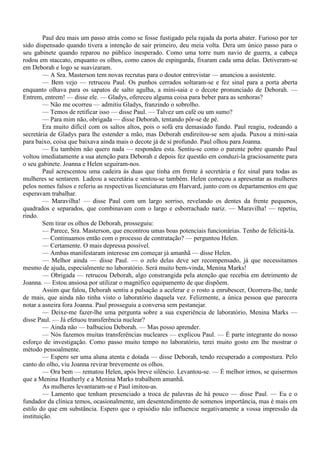 Paul deu mais um passo atrás como se fosse fustigado pela rajada da porta abater. Furioso por ter
sido dispensado quando tivera a intenção de sair primeiro, deu meia volta. Dera um único passo para o
seu gabinete quando reparou no público inesperado. Como uma torre num navio de guerra, a cabeça
rodou em staccato, enquanto os olhos, como canos de espingarda, fixaram cada uma delas. Detiveram-se
em Deborah e logo se suavizaram.
        — A Sra. Masterson tem novas recrutas para o doutor entrevistar — anunciou a assistente.
        — Bem vejo — retrucou Paul. Os punhos cerrados soltaram-se e fez sinal para a porta aberta
enquanto olhava para os sapatos de salto agulha, a míni-saia e o decote pronunciado de Deborah. —
Entrem, entrem! — disse ele. — Gladys, ofereceu alguma coisa para beber para as senhoras?
        — Não me ocorreu — admitiu Gladys, franzindo o sobrolho.
        — Temos de retificar isso — disse Paul. — Talvez um café ou um sumo?
        — Para mim não, obrigada — disse Deborah, tentando pôr-se de pé.
        Era muito difícil com os saltos altos, pois o sofá era demasiado fundo. Paul reagiu, rodeando a
secretária de Gladys para lhe estender a mão, mas Deborah endireitou-se sem ajuda. Puxou a mini-saia
para baixo, coisa que baixava ainda mais o decote já de si profundo. Paul olhou para Joanna.
        — Eu também não quero nada — respondeu esta. Sentiu-se como o parente pobre quando Paul
voltou imediatamente a sua atenção para Deborah e depois fez questão em conduzi-la graciosamente para
o seu gabinete. Joanna e Helen seguiram-nos.
        Paul acrescentou uma cadeira às duas que tinha em frente à secretária e fez sinal para todas as
mulheres se sentarem. Ladeou a secretária e sentou-se também. Helen começou a apresentar as mulheres
pelos nomes falsos e referiu as respectivas licenciaturas em Harvard, junto com os departamentos em que
esperavam trabalhar.
        — Maravilha! — disse Paul com um largo sorriso, revelando os dentes da frente pequenos,
quadrados e separados, que combinavam com o largo e esborrachado nariz. — Maravilha! — repetiu,
rindo.
        Sem tirar os olhos de Deborah, prosseguiu:
        — Parece, Sra. Masterson, que encontrou umas boas potenciais funcionárias. Tenho de felicitá-la.
        — Continuamos então com o processo de contratação? — perguntou Helen.
        — Certamente. O mais depressa possível.
        — Ambas manifestaram interesse em começar já amanhã — disse Helen.
        — Melhor ainda — disse Paul. — o zelo delas deve ser recompensado, já que necessitamos
mesmo de ajuda, especialmente no laboratório. Será muito bem-vinda, Menina Marks!
        — Obrigada — retrucou Deborah, algo constrangida pela atenção que recebia em detrimento de
Joanna. — Estou ansiosa por utilizar o magnífico equipamento de que dispõem.
        Assim que falou, Deborah sentiu a pulsação a acelerar e o rosto a enrubescer, Ocorrera-lhe, tarde
de mais, que ainda não tinha visto o laboratório daquela vez. Felizmente, a única pessoa que parecera
notar a asneira fora Joanna. Paul prosseguiu a conversa sem pestanejar.
        — Deixe-me fazer-lhe uma pergunta sobre a sua experiência de laboratório, Menina Marks —
disse Paul. — Já efetuou transferência nuclear?
        — Ainda não — balbuciou Deborah. — Mas posso aprender.
        — Nós fazemos muitas transferências nucleares — explicou Paul. — É parte integrante do nosso
esforço de investigação. Como passo muito tempo no laboratório, terei muito gosto em lhe mostrar o
método pessoalmente.
        — Espero ser uma aluna atenta e dotada — disse Deborah, tendo recuperado a compostura. Pelo
canto do olho, viu Joanna revirar brevemente os olhos.
        — Ora bem — rematou Helen, após breve silêncio. Levantou-se. — É melhor irmos, se quisermos
que a Menina Heatherly e a Menina Marks trabalhem amanhã.
        As mulheres levantaram-se e Paul imitou-as.
        — Lamento que tenham presenciado a troca de palavras de há pouco — disse Paul. — Eu e o
fundador da clínica temos, ocasionalmente, um desentendimento de somenos importância, mas é mais em
estilo do que em substância. Espero que o episódio não influencie negativamente a vossa impressão da
instituição.
 