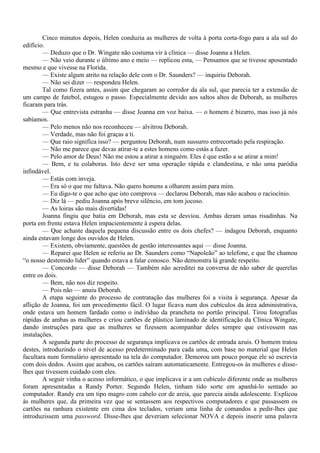 Cinco minutos depois, Helen conduzia as mulheres de volta à porta corta-fogo para a ala sul do
edifício.
        — Deduzo que o Dr. Wingate não costuma vir à clínica — disse Joanna a Helen.
        — Não veio durante o último ano e meio — replicou esta, — Pensamos que se tivesse aposentado
mesmo e que vivesse na Florida.
        — Existe algum atrito na relação dele com o Dr. Saunders? — inquiriu Deborah.
        — Não sei dizer — respondeu Helen.
        Tal como fizera antes, assim que chegaram ao corredor da ala sul, que parecia ter a extensão de
um campo de futebol, estugou o passo. Especialmente devido aos saltos altos de Deborah, as mulheres
ficaram para trás.
        — Que entrevista estranha — disse Joanna em voz baixa. — o homem é bizarro, mas isso já nós
sabíamos.
        — Pelo menos não nos reconheceu — alvitrou Deborah.
        — Verdade, mas não foi graças a ti.
        — Que raio significa isso? — perguntou Deborah, num sussurro entrecortado pela respiração.
        — Não me parece que devas atirar-te a estes homens como estás a fazer.
        — Pelo amor de Deus! Não me estou a atirar a ninguém. Eles é que estão a se atirar a mim!
        — Bem, e tu colaboras. Isto deve ser uma operação rápida e clandestina, e não uma paródia
infindável.
        — Estás com inveja.
        — Era só o que me faltava. Não quero homens a olharem assim para mim.
        — Eu digo-te o que acho que isto comprova — declarou Deborah, mas não acabou o raciocínio.
        — Diz lá — pediu Joanna após breve silêncio, em tom jocoso.
        — As loiras são mais divertidas!
        Joanna fingiu que batia em Deborah, mas esta se desviou. Ambas deram umas risadinhas. Na
porta em frente estava Helen impacientemente à espera delas.
        — Que achaste daquela pequena discussão entre os dois chefes? — indagou Deborah, enquanto
ainda estavam longe dos ouvidos de Helen.
        — Existem, obviamente, questões de gestão interessantes aqui — disse Joanna.
        — Reparei que Helen se referiu ao Dr. Saunders como “Napoleão” ao telefone, e que lhe chamou
“o nosso destemido líder” quando estava a falar conosco. Não demonstra lá grande respeito.
        — Concordo — disse Deborah — Também não acreditei na conversa de não saber de querelas
entre os dois.
        — Bem, não nos diz respeito.
        — Pois não — anuiu Deborah.
        A etapa seguinte do processo de contratação das mulheres foi a visita à segurança. Apesar da
aflição de Joanna, foi um procedimento fácil. O lugar ficava num dos cubículos da área administrativa,
onde estava um homem fardado como o indivíduo da prancheta no portão principal. Tirou fotografias
rápidas de ambas as mulheres e criou cartões de plástico laminado de identificação da Clínica Wingate,
dando instruções para que as mulheres se fizessem acompanhar deles sempre que estivessem nas
instalações.
        A segunda parte do processo de segurança implicava os cartões de entrada azuis. O homem tratou
destes, introduzindo o nível de acesso predeterminado para cada uma, com base no material que Helen
facultara num formulário apresentado na tela do computador. Demorou um pouco porque ele só escrevia
com dois dedos. Assim que acabou, os cartões saíram automaticamente. Entregou-os às mulheres e disse-
lhes que tivessem cuidado com eles.
        A seguir vinha o acesso informático, o que implicava ir a um cubículo diferente onde as mulheres
foram apresentadas a Randy Porter. Segundo Helen, tinham tido sorte em apanhá-lo sentado ao
computador. Randy era um tipo magro com cabelo cor de areia, que parecia ainda adolescente. Explicou
às mulheres que, da primeira vez que se sentassem aos respectivos computadores e que passassem os
cartões na ranhura existente em cima dos teclados, veriam uma linha de comandos a pedir-lhes que
introduzissem uma password. Disse-lhes que deveriam selecionar NOVA e depois inserir uma palavra
 