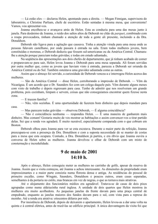 — Lá estão eles — declarou Helen, apontando para a direita. — Megan Finnigan, supervisora do
laboratório, e Christine Parliam, chefe de escritório. Estão sentadas à mesma mesa, que conveniente!
Vamos, vou apresentar-vos.
        Joanna encolheu-se e avançava atrás de Helen. Esta as conduzia para uma das mesas junto à
janela. Para desânimo de Joanna, o ruído dos saltos altos de Deborah no chão de parquet, combinado com
a roupa provocadora, tinham chamado a atenção de toda a gente ali presente, incluindo a da Dra.
Donaldson.
        Deborah não ligava para a agitação que causava. Tinha a atenção virada para uma mesa onde as
pessoas falavam castelhano, por onde passara à entrada na sala. Eram todas mulheres jovens, bem
constituídas e morenas, e Deborah deduziu que fossem sul-americanas ou da América Central. Chamara-
lhe a atenção porque pareciam todas grávidas; e todas em estado adiantado,
        Na seqüência das apresentações aos dois chefes de departamento, que já tinham acabado de comer
e preparavam-se para sair, Helen levou Joanna e Deborah para uma mesa separada. Ali foram servidas
por outra mulher que, como as jovens que haviam visto à entrada, pareceu a Deborah ser oriunda da
América Central ou do Sul. Também ostentava uma gravidez adiantada como as outras.
        Assim que o almoço foi servido, a curiosidade de Deborah venceu-a e interrogou Helen acerca das
mulheres.
        — São da América Central — disse Helen, corroborando a impressão de Deborah. — Vêm da
Nicarágua. É um acordo que o Dr. Saunders fez com um colega daquele país. Vêm durante alguns meses
com visto de trabalho e depois regressam para casa. Tenho de admitir que nos resolveram um grande
problema, pois cozinham, limpam e servem, coisas que não conseguíamos encontrar quem fizesse nesta
zona.
        — E trazem família?
        — Não, vêm sozinhas. É uma oportunidade de fazerem bom dinheiro que depois mandam para
casa.
        — Mas parecem todas grávidas — observou Deborah, — É alguma coincidência?
        — Não é coincidência nenhuma — respondeu Helen. — É uma maneira de ganharem mais
dinheiro. Mas comam! Gostaria muito de vos mostrar as habitações e assim convencer-vos a tirar partido
delas. Sei que a renda vos agradará. É muito razoável, especialmente comparada com o que cobram em
Boston.
        Deborah olhou para Joanna para ver se esta escutava. Durante a maior parte da refeição, Joanna
preocupara-se com a presença da Dra. Donaldson e com a suposta necessidade de se manter de costas
para a mesa que esta ocupara. Contudo, a Dra. Donaldson já partira, e era óbvio que Joanna ouvira a
conversa de Helen sobre as mulheres. Joanna devolveu o olhar de Deborah com um misto de
consternação e incredulidade.

                                       9 de maio de 2001
                                            14:10 h.
       Após o almoço, Helen conseguiu meter as mulheres no carrinho de golfe, apesar da reserva de
Joanna. Assim que a visita começou, até Joanna a achou interessante. As dimensões da propriedade eram
impressionantes e a maior parte consistia numa floresta densa e antiga. As residências do pessoal de
primeiro escalão, como Wingate, Saunders, Donaldson e poucos outros, eram casas separadas,
semelhantes à da portaria no estilo, mas brancas em vez de negras, o que as tornava mais atrativas.
       Até o alojamento dos funcionários médios era agradável. Tratava-se de casas de dois pisos
agrupadas como numa aldeiazinha rural inglesa. A unidade de dois quartos que Helen mostrou às
mulheres era muito acolhedora. As pequenas janelas da frente davam para uma praça central de
empedrado, enquanto as janelas maiores dos fundos davam para o sul, com vista para a represa do
moinho. Até a renda era atrativa: oitocentos dólares por mês.
       Por insistência de Deborah, depois de deixarem o apartamento, Helen levou-as a dar uma volta na
quinta e à central elétrica, antes de trazê-las ao edifício principal. A única desvantagem da visita foi que
 