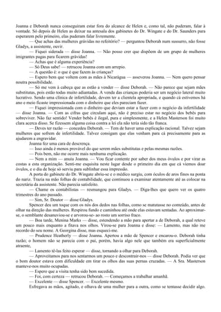 Joanna e Deborah nunca conseguiram estar fora do alcance de Helen e, como tal, não puderam, falar à
vontade. Só depois de Helen as deixar na antesala dos gabinetes do Dr. Wingate e do Dr. Saunders para
esperarem pelo primeiro, elas puderam falar livremente.
        — Que achas das mulheres grávidas no refeitório? — perguntou Deborah num sussurro, não fosse
Gladys, a assistente, ouvir.
        — Fiquei siderada — disse Joanna. — Não posso crer que dispõem de um grupo de mulheres
imigrantes pagas para ficarem grávidas!
        — Achas que é alguma experiência?
        — Só Deus sabe! — retrucou Joanna com um arrepio.
        — A questão é: o que é que fazem às crianças?
        — Espero bem que voltem com as mães à Nicarágua — asseverou Joanna. — Nem quero pensar
noutra possibilidade.
        — Só me vem à cabeça que as estão a vender — disse Deborah. — Não parece que sejam mães
substitutas, pois estão todas muito adiantadas. A venda das crianças poderia ser um negócio lateral muito
lucrativo. Sendo uma clínica de infertilidade, devem ter a clientela apropriada, e quando cá estivemos há
ano e meio ficaste impressionada com o dinheiro que eles pareciam fazer.
        — Fiquei impressionada com o dinheiro que deviam estar a fazer com o negócio da infertilidade
— disse Joanna. — Com as cifras que circulam aqui, não é preciso estar no negócio dos bebês para
sobreviver. Não faz sentido! Vender bebês é ilegal, pura e simplesmente, e a Helen Masterson foi muito
clara acerca disso. Se fizessem alguma coisa contra a lei ela não teria sido tão franca.
        — Deves ter razão — concedeu Deborah. — Tem de haver uma explicação racional. Talvez sejam
mulheres que sofrem de infertilidade. Talvez consigam que elas venham para cá precisamente para as
ajudarem a engravidar.
        Joanna fez uma cara de descrença.
        — Isso ainda é menos provável do que serem mães substitutas e pelas mesmas razões.
        — Pois bem, não me ocorre mais nenhuma explicação.
        — Nem a mim — anuiu Joanna. — Vou ficar contente por saber dos meus óvulos e por virar as
costas a esta organização. Senti-me esquisita neste lugar desde o primeiro dia em que cá viemos doar
óvulos, e o dia de hoje só serviu para sublinhar essa impressão.
        A porta do gabinete do Dr. Wingate abriu-se e o médico surgiu, com óculos de aros finos na ponta
do nariz. Trazia na mão folhas de contabilidade, que continuou a examinar atentamente até as colocar na
secretária da assistente. Não parecia satisfeito.
        — Chame os contabilistas — resmungou para Gladys. — Diga-lhes que quero ver os quatro
trimestres do ano passado.
        — Sim, Sr. Doutor — disse Gladys.
        Spencer deu um toque com os nós dos dedos nas folhas, como se matutasse no conteúdo, antes de
olhar na direção das mulheres. Respirou fundo e caminhou até onde elas estavam sentadas. Ao aproximar-
se, o semblante desanuviou-se e arvorou-se- ao rosto um sorriso fraco.
        — Boa tarde, Menina Marks — disse, estendendo a mão para apertar a de Deborah, a qual reteve
um pouco mais enquanto a fitava nos olhos. Virou-se para Joanna e disse: — Lamento, mas não me
recordo do seu nome. A Georgina disse, mas esqueci-me.
        — Prudence Heatherly — disse Joanna. Apertou a mão de Spencer e encarou-o. Deborah tinha
razão; o homem não se parecia com o pai, porém, havia algo nele que também era superficialmente
atraente,
        — Lamento tê-las feito esperar — disse, tornando a olhar para Deborah.
        — Aproveitamos para nos sentarmos um pouco e descontrair-nos — disse Deborah. Podia ver que
o bom doutor estava com dificuldade em tirar os olhos das suas pernas cruzadas. — A Sra. Masterson
manteve-nos muito ocupadas.
        — Espero que a visita tenha sido bem sucedida.
        — Foi, com certeza — retrucou Deborah. — Começamos a trabalhar amanhã.
        — Excelente — disse Spencer. — Excelente mesmo.
        Esfregava as mãos, agitado, e olhava de uma mulher para a outra, como se tentasse decidir algo.
 