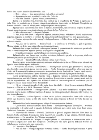 Puxou uma cadeira e sentou-se em frente a elas.
        — Bem — disse. — Que querem tomar: café, chá ou um sumo?
        — Água com gás seria agradável — redargüiu Deborah.
        — Para mim também — juntou Joanna, com relutância.
        Sentia-se o parente pobre. Não tinha tido vontade de ir ao gabinete de Wingate e, agora que o
tinha feito, era evidente que o homem estava descaradamente interessado em Deborah. Na opinião de
Joanna, a maneira como ele olhava para a amiga chegava a ser repugnante.
        Spencer disse à assistente para trazer as bebidas. Entrementes, fez conversa a respeito da clínica.
Quando a assistente regressou, trazia só duas garrafinhas de San Pellegrino.
         — Não vai tomar nada? — inquiriu Deborah.
         — Não, estou bem assim — respondeu Spencer. Mas não parecia nada bem. Cruzava e descruzava
as pernas enquanto as mulheres se serviam das águas, Estava obviamente nervoso com qualquer coisa.
         — Estamos a tomar-lhe muito tempo? —indagou Joanna. — Talvez fosse melhor irmos e deixá-lo
voltar ao trabalho.
        — Não, não se vão embora — disse Spencer. — o tempo não é problema. O que eu gostaria,
Menina Marks, era de ter uma palavrinha consigo em particular.
        Deborah tirou o copo dos lábios e olhou para Spencer. A proposta era tão inesperada que ela não
sabia se tinha ouvido bem. Spencer apontou na direção do seu gabinete.
        — Se pudéssemos passar àquele lado por um momento, eu agradecia.
        Deborah olhou para Joanna, que encolheu os ombros, indicando que não se importava, ainda que
Deborah percebesse que a situação não lhe agradava.
        — Está bem — declarou Deborah, voltando a olhar para Spencer.
        Pousou o copo na mesinha e, com um resmungo abafado, pôs-se de pé. Dirigiu-se ao gabinete de
Spencer e este fechou a porta atrás deles.
        —Vou direito ao assunto, Menina Marks — disse Spencer. Evitava, pela primeira vez olhar para
ela, dirigindo a sua atenção para a enorme janela. — Tenho fomentado uma política silenciosa, aqui na
clínica, de desencorajar ligações amorosas entre a administração e os funcionários. E como, tecnicamente,
a menina só é minha funcionária a partir de amanhã, gostaria de convidá-la para jantar esta noite.
        Assim que pronunciou a última palavra, virou-se da janela e encarou-a, expectante. Deborah ficou
momentaneamente sem fala, Estava a gostar do papel que desempenhava, mas não esperara atrair mais do
que um segundo olhar. Não esperara que o chefe da clínica a convidasse para sai; um homem que ela
imaginava casado e que tinha o dobro da sua idade.
        — Há um restaurante agradável, não muito longe da cidade — disse Spencer, enquanto Deborah
hesitava. — Não sei se já foi lá. Chama-se o Celeiro.
        — Deve ser encantador — conseguiu dizer Deborah. — E é muito simpático da sua parte pensar
em mim, mas há alguns problemas logísticos. É que eu e a minha companheira de quarto não vivemos cá,
mas sim em Boston.
         — Compreendo — disse Spencer, — Bem, talvez pudesse convencê-la a jantar cedo. Acho que
abrem logo às cinco e meia e já não falta muito. Assim, podia regressar a Boston por volta das sete ou
oito horas.
         Deborah olhou instintivamente para o relógio. Eram quase quatro da tarde.
         — Gostei muito da nossa conversa desta manhã — acrescentou Spencer, encorajador. —Gostaria
de continuá-la e de saber qual o aspecto da biologia molecular que a atrai mais, Quer dizer temos,
obviamente, interesses em comum.
         — Interesses em comum — ironizou Deborah de si para si, enquanto fitava os olhos azuis do
homem. Sentia um toque de desespero neste médico bem sucedido... e algo atraente. Deborah decidiu
apalpar terreno. — E o que diria a Sra. Wingate acerca disto?
        — Não há nenhuma Sra. Wingate — reagiu Spencer. — Infelizmente, a minha mulher pediu o
divórcio há alguns anos atrás. Foi inesperado. Olhando para trás, acho que me dediquei de mais ao
trabalho e que negligenciei o meu casamento.
        — Lamento — disse Deborah.
        — Não faz mal — redargüiu Spencer, baixando o olhar. — Tenho de carregar essa cruz. A parte
 