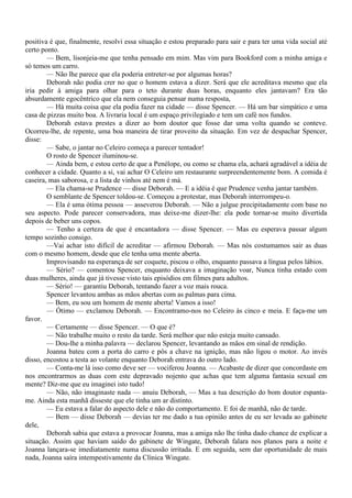 positiva é que, finalmente, resolvi essa situação e estou preparado para sair e para ter uma vida social até
certo ponto.
        — Bem, lisonjeia-me que tenha pensado em mim. Mas vim para Bookford com a minha amiga e
só temos um carro.
        — Não lhe parece que ela poderia entreter-se por algumas horas?
        Deborah não podia crer no que o homem estava a dizer. Será que ele acreditava mesmo que ela
iria pedir à amiga para olhar para o teto durante duas horas, enquanto eles jantavam? Era tão
absurdamente egocêntrico que ela nem conseguia pensar numa resposta,
        — Há muita coisa que ela podia fazer na cidade — disse Spencer. — Há um bar simpático e uma
casa de pizzas muito boa. A livraria local é um espaço privilegiado e tem um café nos fundos.
        Deborah estava prestes a dizer ao bom doutor que fosse dar uma volta quando se conteve.
Ocorreu-lhe, de repente, uma boa maneira de tirar proveito da situação. Em vez de despachar Spencer,
disse:
        — Sabe, o jantar no Celeiro começa a parecer tentador!
        O rosto de Spencer iluminou-se.
        — Ainda bem, e estou certo de que a Penélope, ou como se chama ela, achará agradável a idéia de
conhecer a cidade. Quanto a si, vai achar O Celeiro um restaurante surpreendentemente bom. A comida é
caseira, mas saborosa, e a lista de vinhos até nem é má.
        — Ela chama-se Prudence — disse Deborah. — E a idéia é que Prudence venha jantar também.
        O semblante de Spencer toldou-se. Começou a protestar, mas Deborah interrompeu-o.
        — Ela é uma ótima pessoa — asseverou Deborah. — Não a julgue precipitadamente com base no
seu aspecto. Pode parecer conservadora, mas deixe-me dizer-lhe: ela pode tornar-se muito divertida
depois de beber uns copos.
        — Tenho a certeza de que é encantadora — disse Spencer. — Mas eu esperava passar algum
tempo sozinho consigo.
        —Vai achar isto difícil de acreditar — afirmou Deborah. — Mas nós costumamos sair as duas
com o mesmo homem, desde que ele tenha uma mente aberta.
        Improvisando na esperança de ser coquete, piscou o olho, enquanto passava a língua pelos lábios.
        — Sério? — comentou Spencer, enquanto deixava a imaginação voar, Nunca tinha estado com
duas mulheres, ainda que já tivesse visto tais episódios em filmes para adultos.
        — Sério! — garantiu Deborah, tentando fazer a voz mais rouca.
        Spencer levantou ambas as mãos abertas com as palmas para cima.
        — Bem, eu sou um homem de mente aberta! Vamos a isso!
        — Ótimo — exclamou Deborah. — Encontramo-nos no Celeiro às cinco e meia. E faça-me um
favor.
        — Certamente — disse Spencer. — O que é?
        — Não trabalhe muito o resto da tarde. Será melhor que não esteja muito cansado.
        — Dou-lhe a minha palavra — declarou Spencer, levantando as mãos em sinal de rendição.
        Joanna bateu com a porta do carro e pôs a chave na ignição, mas não ligou o motor. Ao invés
disso, encostou a testa ao volante enquanto Deborah entrava do outro lado.
        — Conta-me lá isso como deve ser — vociferou Joanna. — Acabaste de dizer que concordaste em
nos encontrarmos as duas com este depravado nojento que achas que tem alguma fantasia sexual em
mente? Diz-me que eu imaginei isto tudo!
        — Não, não imaginaste nada — anuiu Deborah, — Mas a tua descrição do bom doutor espanta-
me. Ainda esta manhã disseste que ele tinha um ar distinto.
        — Eu estava a falar do aspecto dele e não do comportamento. E foi de manhã, não de tarde.
        — Bem — disse Deborah — devias ter me dado a tua opinião antes de eu ser levada ao gabinete
dele,
        Deborah sabia que estava a provocar Joanna, mas a amiga não lhe tinha dado chance de explicar a
situação. Assim que haviam saído do gabinete de Wingate, Deborah falara nos planos para a noite e
Joanna lançara-se imediatamente numa discussão irritada. E em seguida, sem dar oportunidade de mais
nada, Joanna saíra intempestivamente da Clínica Wingate.
 
