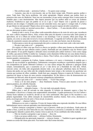 — Não arrefeceu nada — protestou Carlton. — Eu quero casar contigo.
        — Lamento, mas não és convincente; não ao fim deste tempo todo. Primeiro querias acabar o
curso. Tudo bem. Não havia problema. Até achei apropriado. Depois achaste que podias fazer os
primeiros dois anos de Medicina. Nem isso me incomodou, já que assim consegui fazer a maior parte do
trabalho para o meu doutoramento. Mas depois pensaste que era melhor adiar as coisas até acabares
medicina. Estabelece-se aqui um padrão ou só eu é que o vejo? Depois veio a questão de passar o
primeiro ano de estágio. E estúpida como sou até concordei nisso, mas agora é o estágio todo. E a bolsa
de que falaste no mês passado? Depois disso até és capaz de querer esperar até abrir consultório.
        — Estou a tentar ser racional acerca disto — disse Carlton. — É uma decisão difícil, e compete-
nos aos dois pesar os prós e contras...
        Joanna já não o ouvia. O seu olhar verde-esmeralda afastou-se do rosto do noivo que, reconhecia
ela, nem a olhava enquanto falava, Aliás, evitara olhar para ela durante a conversa toda; tanto quanto se
apercebera, ele só a olhara de soslaio durante o seu monólogo. Com ar ausente, olhou para longe. De
repente, era como se uma mão invisível a tivesse esbofeteado. A sugestão de Carlton de adiar novamente
a data do casamento causara uma epifania e ela deu por si a rir, não com humor, mas de descrença.
        Carlton parou a meio da sua enumeração dos prós e contras de casar mais cedo e não mais tarde.
        — De que é que estás a rir? — perguntou.
        Ele ergueu os olhos com que fixava as chaves na ignição e olhou para Joanna na obscuridade do
carro. O rosto dela era uma silhueta contra a janela, iluminado por um candeeiro cuja luz brotava pelo
vidro adentro. O seu perfil elegante e delicado estava recortado pelo cabelo lustroso e loiro como espiga
de milho, que parecia brilhar à média luz. Lampejos como diamantes brilhavam nos seus dentes brancos,
pouco visíveis através dos lábios entreabertos e cheios. Para Carlton, era a mulher mais bela do mundo,
mesmo quando o atormentava.
        Ignorando a pergunta de Carlton, Joanna continuou a rir suave e tristemente, à medida que a
clareza da sua revelação se aprofundava. Subitamente conseguira reconhecer a pertinência daquilo que a
sua companheira de quarto Deborah Cochrane e as suas outras amigas lhe andavam a apregoar desde
sempre, nomeadamente, que o casamento de per si não devia ser a finalidade da vida dela. Afinal,
estavam certas: ela tinha sido programada durante toda a sua educação suburbana típica de Houston.
Joanna não podia crer que tinha sido tão estúpida durante tanto tempo e tão renitente em questionar um
sistema que aceitara de olhos vendados. Ainda bem que, enquanto flutuava à espera de Carlton, tivera a
esperteza de lançar as bases de uma carreira compensadora. Só lhe faltava a tese de doutoramento em
Economia em Harvard, além de possuir extensas competências informáticas.
        — De que é que estás a rir? — insistiu Carlton. — Vá lá! Fala comigo.
        — Estou a rir de mim própria — disse finalmente Joanna. Virou-se para encarar o noivo. Ele
parecia perplexo, de sobrolho franzido.
        — Não percebo — disse Carlton.
        — É curioso — redargüiu Joanna. — Eu vejo tudo com grande clareza.
        Olhou para o anel de noivado na mão esquerda. O solitário de diamante sugava a fraca luz
circundante e devolvia-a a Joanna com surpreendente intensidade. A pedra pertencera à avó de Carlton e
Joanna ficara radiante ao recebê-la, devido ao seu valor sentimental. Mas agora só lhe recordava a sua
própria ingenuidade. Uma súbita sensação de claustrofobia assaltou Joanna. Sem aviso, destrancou a
porta, escorregou para fora do carro e ficou em pé, no passeio.
        — Joanna! — chamou Carlton.
        Debruçou-se no carro e espreitou. O rosto de Joanna tinha uma expressão decidida. Os seus lábios
habitualmente suaves estavam apertados com determinação sombria.
        Carlton começou a perguntar a Joanna o que se passava, ainda que já calculasse. Ainda antes de
acabar a frase, a porta do carro bateu-lhe na cara. Endireitou-se e procurou o comando do vidro da janela
do passageiro. Quando a janela abriu, Joanna virou-se para ele. O seu semblante não tinha mudado.
        — Não me insultes a perguntar o que se passa — disse ela.
        — Estás a ser pouco adulta nisto — afirmou Carlton, firmemente.
        — Obrigada pela tua apreciação imparcial — retrucou Joanna. — Também te quero agradecer por
tornares as coisas tão claras para mim. Fica muito mais fácil tomar decisões.
 