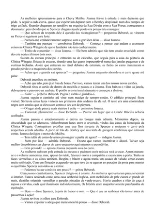 As mulheres apressaram-se para o Chevy Malibu. Joanna fez-se à estrada o mais depressa que
pôde. A seguir a cada curva, quase que esperavam deparar com o Bentley despistado num dos campos de
trigo ceifado. Quando chegaram ao semáforo na esquina da Rua Direita com a Rua Pierce, começaram a
desanuviar, percebendo que se Spencer chegara àquele ponto era porque iria conseguir.
        — Que achaste da resposta dele à questão das nicaragüenses?— perguntou Deborah, ao virarem
na Pierce e seguirem para leste.
        — Pareceu-me verdadeiramente surpreso com a gravidez delas — disse Joanna.
        — Também me pareceu — corroborou Deborah. — Começo a pensar que andam a acontecer
coisas na Clínica Wingate de que o fundador não tem conhecimento.
        — Tenho de concordar — disse Joanna, — Ele bem admitiu que não tem estado envolvido como
deveria nestes últimos dois anos.
        Saíram da estrada principal e entraram na de cascalho, que seguia para a casa da portaria da
Clínica Wingate. Estava às escuras, tirando uma luz quase imperceptível numa das janelas pequenas e de
cortinas fechadas. Assim que entraram no túnel debaixo da estrutura, os faróis do carro iluminaram o
pesado portão e a maquineta dos cartões.
        — Achas que o guarda vai aparecer? — perguntou Joanna enquanto abrandava o carro quase até
parar.
        Deborah encolheu os ombros.
        — Acho que não, pois já é fora de horas. Por isso, vamos tentar um dos nossos novos cartões.
        Deborah tirou o cartão de dentro da mochila e passou-o a Joanna. Esta baixou o vidro da janela,
debruçou-se e passou-o na ranhura. O portão acusou imediatamente e começou a abrir-se.
        — Voilà! — proferiu Deborah. Pegou o cartão e guardou-o.
        Joanna seguiu o caminho até virar num maciço de sempre-verdes. O edifício principal ficou
visível. Só havia umas luzes visíveis nos primeiros dois andares da ala sul. O resto era uma enormidade
negra com ameias que se elevavam contra o céu cor de púrpura.
        — O lugar ainda parece mais sinistro à noite — comentou Joanna.
        — Concordo plenamente — disse Deborah. — Parece um lugar que o Conde Drácula acharia
acolhedor.
        Joanna passou o estacionamento e entrou no bosque mais adiante. Momentos depois, na
obscuridade que se adensava, vislumbraram luzes entre o arvoredo, vindas das casas da hierarquia da
Clínica Wingate. Conseguiram escolher uma que lhes pareceu de Spencer e meteram o carro pela
respectiva vereda adentro. A parte de trás do Bentley que saía torta da garagem confirmou que estavam
certas. Joanna desligou o motor do Malibu.
        — Tens idéia de como devemos prosseguir a partir de agora? — indagou Joanna.
        — Nem por isso — admitiu Deborah. — Exceto que vamos incentivar o álcool. Talvez seja
melhor descobrirmos as chaves do carro enquanto aqui estamos e escondê-las.
        — Bem pensado! — apoiou Joanna enquanto saía do carro.
        As mulheres subiram pela entrada às escuras e puderam ouvir música rock a tocar. Aproximaram-
se e o volume aumentou, mas, apesar do ruído, Spencer ouviu a campainha e escancarou a porta. Tinha as
faces vermelhas e os olhos também. Despira o blazer e agora trazia um casaco de veludo verde-escuro
muito enfeitado, Com um floreado exagerado em que teve de se agarrar ao puxador da porta para manter
o equilíbrio, Spencer convidou-as a entrar.
        — Podemos baixar a música um pouco? — gritou Deborah.
        Com passos cambaleantes, Spencer dirigiu-se à estante. As mulheres aproveitaram para perscrutar
o interior. Estava decorado como uma casa senhorial inglesa, com mobiliário de pele escura e grande de
mais, alcatifas orientais vermelhas e paredes pintadas de verde-escuro. Havia quadros a óleo de caça à
raposa e cavalos, cada qual iluminado individualmente, Os bibelôs eram majoritariamente parafernália de
equitação.
        — Bem — disse Spencer, depois de baixar o som. — Que é que as senhoras vão tomar antes de
passarmos à ação?
        Joanna revirou os olhos para Deborah.
        — Vamos explorar a adega que mencionou há pouco — disse Deborah.
 