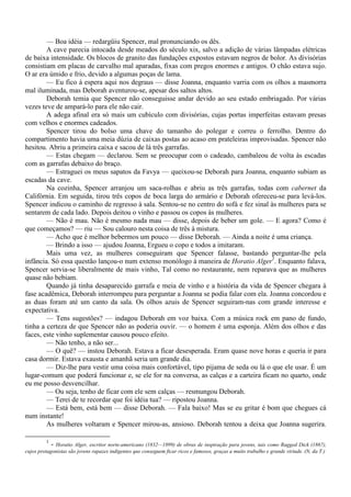 — Boa idéia — redargüiu Spencer, mal pronunciando os dês.
        A cave parecia intocada desde meados do século xix, salvo a adição de várias lâmpadas elétricas
de baixa intensidade. Os blocos de granito das fundações expostos estavam negros de bolor. As divisórias
consistiam em placas de carvalho mal aparadas, fixas com pregos enormes e antigos. O chão estava sujo.
O ar era úmido e frio, devido a algumas poças de lama.
        — Eu fico à espera aqui nos degraus — disse Joanna, enquanto varria com os olhos a masmorra
mal iluminada, mas Deborah aventurou-se, apesar dos saltos altos.
        Deborah temia que Spencer não conseguisse andar devido ao seu estado embriagado. Por várias
vezes teve de ampará-lo para ele não cair.
        A adega afinal era só mais um cubículo com divisórias, cujas portas imperfeitas estavam presas
com velhos e enormes cadeados.
        Spencer tirou do bolso uma chave do tamanho do polegar e correu o ferrolho. Dentro do
compartimento havia uma meia dúzia de caixas postas ao acaso em prateleiras improvisadas. Spencer não
hesitou. Abriu a primeira caixa e sacou de lá três garrafas.
        — Estas chegam — declarou. Sem se preocupar com o cadeado, cambaleou de volta às escadas
com as garrafas debaixo do braço.
        — Estraguei os meus sapatos da Favya — queixou-se Deborah para Joanna, enquanto subiam as
escadas da cave.
        Na cozinha, Spencer arranjou um saca-rolhas e abriu as três garrafas, todas com cabernet da
Califórnia. Em seguida, tirou três copos de boca larga do armário e Deborah ofereceu-se para levá-los.
Spencer indicou o caminho de regresso à sala. Sentou-se no centro do sofá e fez sinal às mulheres para se
sentarem de cada lado. Depois deitou o vinho e passou os copos às mulheres.
        — Não é mau. Não é mesmo nada mau — disse, depois de beber um gole. — E agora? Como é
que começamos? — riu — Sou calouro nesta coisa de três à mistura.
        — Acho que é melhor bebermos um pouco — disse Deborah. — Ainda a noite é uma criança.
        — Brindo a isso — ajudou Joanna, Ergueu o copo e todos a imitaram.
        Mais uma vez, as mulheres conseguiram que Spencer falasse, bastando perguntar-lhe pela
infância. Só essa questão lançou-o num extenso monólogo à maneira de Horatio Alger1. Enquanto falava,
Spencer servia-se liberalmente de mais vinho, Tal como no restaurante, nem reparava que as mulheres
quase não bebiam.
        Quando já tinha desaparecido garrafa e meia de vinho e a história da vida de Spencer chegara à
fase acadêmica, Deborah interrompeu para perguntar a Joanna se podia falar com ela. Joanna concordou e
as duas foram até um canto da sala. Os olhos azuis de Spencer seguiram-nas com grande interesse e
expectativa.
        — Tens sugestões? — indagou Deborah em voz baixa. Com a música rock em pano de fundo,
tinha a certeza de que Spencer não as poderia ouvir. — o homem é uma esponja. Além dos olhos e das
faces, este vinho suplementar causou pouco efeito.
        — Não tenho, a não ser...
        — O quê? — instou Deborah. Estava a ficar desesperada. Eram quase nove horas e queria ir para
casa dormir. Estava exausta e amanhã seria um grande dia.
        — Diz-lhe para vestir uma coisa mais confortável, tipo pijama de seda ou lá o que ele usar. É um
lugar-comum que poderá funcionar e, se ele for na conversa, as calças e a carteira ficam no quarto, onde
eu me posso desvencilhar.
        — Ou seja, tenho de ficar com ele sem calças — resmungou Deborah.
        — Terei de te recordar que foi idéia tua? — ripostou Joanna.
        — Está bem, está bem — disse Deborah. — Fala baixo! Mas se eu gritar é bom que chegues cá
num instante!
        As mulheres voltaram e Spencer mirou-as, ansioso. Deborah tentou a deixa que Joanna sugerira.

         1
            - Horatio Alger, escritor norte-americano (1832—1899) de obras de inspiração para jovens, tais como Ragged Dick (1867),
cujos protagonistas são jovens rapazes indigentes que conseguem ficar ricos e famosos, graças a muito trabalho e grande virtude. (N, da T.)
 