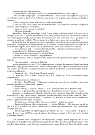 Joanna tornou a encolher os ombros.
        — Atrevemo-nos a subir e procurar? E se ele estiver todo nu deitado à nossa espera?
        —Ora esta! Que imaginação — comentou Deborah. —Estás mesmo preocupada? E o que é que
ele pode fazer, saltar e dizer buuu? O homem saiu da sala com as pernas que pareciam ensopado de
espaguete.
        — Sabes — sugeriu Joanna, subitamente — pode ter desmaiado.
        — Que idéia feliz e com certeza uma boa probabilidade! Ele já tomou dois martinis e três garrafas
e meia de vinho num período de três horas.
        — Vamos lá acima ver, mas tu primeiro!
        — Obrigada, amiguinha.
        As mulheres foram até ao fundo da escada. Com a música a ribombar mesmo mais baixo, não se
conseguia ouvir nada lá de cima. Mantendo-se muito juntas, subiram as escadas e hesitaram no patamar.
Havia várias portas fechadas, mas ao fundo do corredor estava uma entreaberta. Via-se um jorro de luz
projetado no soalho do vestíbulo. Além da música lá em baixo, não se ouvia mais som nenhum.
        Deborah fez sinal a Joanna para segui-la e as mulheres, sentindo-se como intrusas, dirigiram-se à
porta aberta. Ao chegarem ao limiar puderam ver a totalidade de uma cama king size por desfazer. A
única luz vinha da porta aberta de uma casa de banho mais ao fundo. Não havia sinal de Spencer.
        — Onde diabo está ele? — sussurrou Deborah, irritada. — Se calhar quer brincar conosco.
        A sugestão anterior de Joanna viera-lhe à idéia.
        — Procuramos nos outros quartos? — indagou Joanna.
        — Vamos ver na casa de banho — propôs Deborah,
        Não tinham dado mais de três passos para dentro do quarto quando Joanna apertou o braço de
Deborah.
        — Não me assustes! — queixou-se Deborah.
        Joanna apontou para a cama. Do lado oposto viam-se os pés de Spencer embrulhados nas calças,
As mulheres, algo agitadas, deram a volta à cama e olharam para baixo. Spencer estava deitado de borco
com a camisa meio despida e as calças amarfanhadas em torno dos joelhos. Estava claramente a dormir e
a respirar pesadamente,
        — Parece que caiu — disse Joanna. Deborah assentiu.
        — Acho que, com a pressa, tropeçou nas calças. Assim que ficou na horizontal apagou
completamente.
        — Achas que se pode ter magoado?
        — Duvido — disse Deborah. — Não estava perto de nada para bater com a cabeça, e este tapete
tem pelo menos cinco centímetros de espessura.
        — Vamos a isso?
        — Estás a brincar? — ironizou Deborah, — Mas é claro que vamos a isso. Ele não acorda.
        Inclinou-se e, após breve busca e um puxão, sacou da carteira de Spencer. Este não se mexeu.
        A carteira era invulgarmente volumosa. Deborah abriu-a e começou a vasculhar. O cartão azul de
acesso não estava logo à vista, mas ela encontrou-o num dos compartimentos atrás dos cartões de crédito.
        — Agrada-me que esteja escondido — comentou ela. Passou-o a Joanna, voltou a dobrar-se e
inseriu a carteira no bolso onde a encontrara.
        — Por que é que te interessa onde o tinha ele na carteira? — perguntou Joanna.
        — Porque significa que não o costuma usar — explicou Deborah, —Não queremos que dê por
falta dele até termos chance de usá-lo. Vamos embora! Vamos buscar as chaves do carro, escondê-las e
sair daqui para fora.
        — Sair daqui para fora é a melhor sugestão que fizeste o dia todo — disse Joanna. — E quanto às
chaves do carro, para quê? Ele só acorda daqui a doze horas e, quando o fizer, não vai ter vontade
nenhuma de conduzir.

        Kurt Hermann fitava a fotografia da nova funcionária, Georgina Marks. Segurava-a na sua mão
firme, debaixo do candeeiro de secretária com quebra-luz de vidro verde, Enquanto lhe estudava o rosto,
recordava a aparência do corpo todo, com os peitos prontos a saltar da parte da frente do vestido e a saia
 