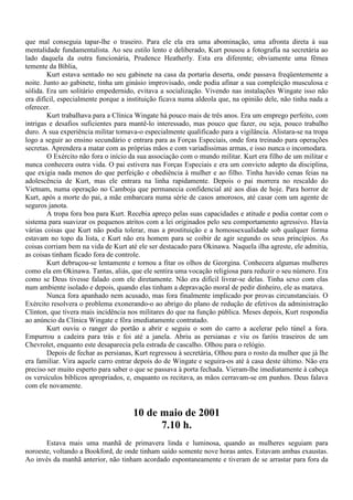 que mal conseguia tapar-lhe o traseiro. Para ele ela era uma abominação, uma afronta direta à sua
mentalidade fundamentalista. Ao seu estilo lento e deliberado, Kurt pousou a fotografia na secretária ao
lado daquela da outra funcionária, Prudence Heatherly. Esta era diferente; obviamente uma fêmea
temente da Bíblia,
        Kurt estava sentado no seu gabinete na casa da portaria deserta, onde passava freqüentemente a
noite. Junto ao gabinete, tinha um ginásio improvisado, onde podia afinar a sua compleição musculosa e
sólida. Era um solitário empedernido, evitava a socialização. Vivendo nas instalações Wingate isso não
era difícil, especialmente porque a instituição ficava numa aldeola que, na opinião dele, não tinha nada a
oferecer.
        Kurt trabalhava para a Clínica Wingate há pouco mais de três anos. Era um emprego perfeito, com
intrigas e desafios suficientes para mantê-lo interessado, mas pouco que fazer, ou seja, pouco trabalho
duro. A sua experiência militar tornava-o especialmente qualificado para a vigilância. Alistara-se na tropa
logo a seguir ao ensino secundário e entrara para as Forças Especiais, onde fora treinado para operações
secretas. Aprendera a matar com as próprias mãos e com variadíssimas armas, e isso nunca o incomodara.
        O Exército não fora o início da sua associação com o mundo militar. Kurt era filho de um militar e
nunca conhecera outra vida. O pai estivera nas Forças Especiais e era um convicto adepto da disciplina,
que exigia nada menos do que perfeição e obediência à mulher e ao filho. Tinha havido cenas feias na
adolescência de Kurt, mas ele entrara na linha rapidamente. Depois o pai morrera no rescaldo do
Vietnam, numa operação no Camboja que permanecia confidencial até aos dias de hoje. Para horror de
Kurt, após a morte do pai, a mãe embarcara numa série de casos amorosos, até casar com um agente de
seguros janota.
        A tropa fora boa para Kurt. Recebia apreço pelas suas capacidades e atitude e podia contar com o
sistema para suavizar os pequenos atritos com a lei originados pelo seu comportamento agressivo. Havia
várias coisas que Kurt não podia tolerar, mas a prostituição e a homossexualidade sob qualquer forma
estavam no topo da lista, e Kurt não era homem para se coibir de agir segundo os seus princípios. As
coisas corriam bem na vida de Kurt até ele ser destacado para Okinawa. Naquela ilha agreste, ele admitia,
as coisas tinham ficado fora de controle.
        Kurt debruçou-se lentamente e tornou a fitar os olhos de Georgina. Conhecera algumas mulheres
como ela em Okinawa. Tantas, aliás, que ele sentira uma vocação religiosa para reduzir o seu número. Era
como se Deus tivesse falado com ele diretamente. Não era difícil livrar-se delas. Tinha sexo com elas
num ambiente isolado e depois, quando elas tinham a depravação moral de pedir dinheiro, ele as matava.
        Nunca fora apanhado nem acusado, mas fora finalmente implicado por provas circunstanciais. O
Exército resolvera o problema exonerando-o ao abrigo do plano de redução de efetivos da administração
Clinton, que tivera mais incidência nos militares do que na função pública. Meses depois, Kurt respondia
ao anúncio da Clínica Wingate e fôra imediatamente contratado.
        Kurt ouviu o ranger do portão a abrir e seguiu o som do carro a acelerar pelo túnel a fora.
Empurrou a cadeira para trás e foi até a janela. Abriu as persianas e viu os faróis traseiros de um
Chevrolet, enquanto este desaparecia pela estrada de cascalho. Olhou para o relógio.
        Depois de fechar as persianas, Kurt regressou à secretária, Olhou para o rosto da mulher que já lhe
era familiar. Vira aquele carro entrar depois do de Wingate e seguira-os até à casa deste último. Não era
preciso ser muito esperto para saber o que se passava à porta fechada. Vieram-lhe imediatamente à cabeça
os versículos bíblicos apropriados, e, enquanto os recitava, as mãos cerravam-se em punhos. Deus falava
com ele novamente.


                                      10 de maio de 2001
                                            7.10 h.
       Estava mais uma manhã de primavera linda e luminosa, quando as mulheres seguiam para
noroeste, voltando a Bookford, de onde tinham saído somente nove horas antes. Estavam ambas exaustas.
Ao invés da manhã anterior, não tinham acordado espontaneamente e tiveram de se arrastar para fora da
 