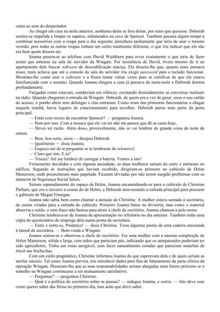 cama ao som do despertador.
        Ao chegar em casa na noite anterior, nenhuma delas se fora deitar, por mais que quisesse. Deborah
sentira-se impelida a limpar os sapatos, enlameados na cave de Spencer. Também passara algum tempo a
combinar acessórios com a roupa para o dia seguinte; percebera tardiamente que teria de usar o mesmo
vestido, pois todas as outras roupas tinham um estilo totalmente diferente, o que iria indicar que ela não
era bem quem dissera ser.
        Joanna pusera-se ao telefone com David Washburn para rever exatamente o que teria de fazer
assim que entrasse na sala do servidor da Wingate. Por insistência de David, tivera mesmo de ir ao
apartamento dele buscar software de descodificação maciça. Ele dissera-lhe que, quanto mais pensava
nisso, mais achava que até o console da sala do servidor iria exigir password para o teclado funcionar.
Mostrara-lhe como usar o software e a fizera tentar várias vezes para se certificar de que ela estava
familiarizada com o assunto. Quando Joanna chegara a casa já passava da meia-noite e Deborah dormia
profundamente.
        Fatigadas como estavam, conduziam em silêncio, escutando distraidamente as conversas matinais
na rádio. Quando chegaram à entrada da Wingate. Deborah, de quem era a vez de guiar, usou o seu cartão
de acesso; o portão abriu sem delongas e elas entraram. Como eram das primeiras funcionárias a chegar
naquela manhã, havia lugares de estacionamento para escolher. Deborah parou num perto da porta
principal.
        — Estás com receio de encontrar Spencer? — perguntou Joanna.
        — Nem por isso. Com a ressaca que ele vai ter não me parece que dê as caras hoje,
        — Deves ter razão. Além disso, provavelmente, não se vai lembrar de grande coisa da noite de
ontem.
        — Bem, boa sorte, sócia — desejou Deborah.
        — Igualmente — disse Joanna.
        — Esqueci-me de te perguntar se te lembraste do telemóvel.
        — Claro que sim. E tu?
        — Trouxe! Até me lembrei de carregar a bateria. Vamos a isto!
        Firmemente decididas e com alguma ansiedade, as duas mulheres saíram do carro e entraram no
edifício. Segundo as instruções que haviam recebido, dirigiram-se primeiro ao cubículo de Helen
Masterson, onde preencheram mais papelada. Ficaram aliviadas por não terem surgido problemas com os
números de Segurança Social falsos.
        Saíram separadamente do espaço de Helen, Joanna encaminhando-se para o cubículo de Christine
Parham, que era o terceiro a contar do de Helen, e Deborah atravessando a entrada principal para procurar
o gabinete de Megan Finnigan.
        Joanna não sabia bem como chamar a atenção de Christine. A mulher estava sentada à secretária,
de costas viradas para a entrada do cubículo. Primeiro Joanna bateu na divisória, mas como o material
absorvia o ruído, o som fraco não bastou para atrair a chefe de escritório. Joanna chamou-a pelo nome.
        Christine lembrava-se de Joanna da apresentação no refeitório no dia anterior. Também tinha uma
cópia do questionário de emprego dela numa ponta da secretária.
        — Entre e sente-se, Prudence! — disse Christine. Tirou algumas pastas de uma cadeira encostada
à lateral da secretária. — Bem-vinda a Wingate.
        Joanna sentou-se e observou a chefe de escritório. Era uma mulher com a mesma compleição de
Helen Masterson, sólida e larga, com mãos que pareciam pás, indicando que os antepassados poderiam ter
sido agricultores. Tinha um rosto amigável, com faces naturalmente coradas que pareciam manchas de
blush nas bochechas.
        Com um estilo pragmático, Christine informou Joanna do que esperavam dela e de quais seriam as
tarefas iniciais. Tal como Joanna previra, iria introduzir dados para fins de faturamento da parte clínica da
operação Wingate. Disseram-lhe que as suas responsabilidades seriam alargadas num futuro próximo se o
trabalho na Wingate continuasse a ser mutuamente satisfatório.
        — Perguntas? — perguntou Christine.
        — Qual é a política do escritório sobre as pausas? — indagou Joanna, e sorriu. — Isto deve soar
como querer saber das férias no primeiro dia, mas acho que devo saber.
 