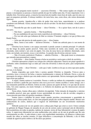 — É uma pergunta muito razoável — asseverou Christine. — Não somos rígidos em relação às
pausas e encorajamos as pessoas a tirarem partido do que for melhor para elas. O mais importante é ter o
trabalho feito. Em termos gerais, a maioria tira meia hora de manhã e meia hora de tarde, quer de uma vez
quer em pequenos períodos. O almoço também é de meia hora, mas, como disse, não somos demasiado
rigorosos.
        Joanna assentiu. Agradava-lhe a idéia de poder tirar meia hora, especialmente se a pudesse
coordenar com Deborah. Assim, tentaria entrar na sala do servidor. Se não desse resultado, voltaria à hora
de almoço,
        — Recordo-lhe que não se pode fumar — disse Christine. — Se o quiser fazer, terá de ir para o
seu carro.
        — Não fumo — garantiu Joanna. — Não há problema.
        —Na sua candidatura diz que tem muita experiência de informática — disse Chrístine.
        — Por isso não acho que tenhamos de falar no sistema. É bastante simples e sei que já falou com
Randy Porter.
        — Acho que não preciso de nada quanto a isso — disse Joanna.
        — Bem, vamos a isso então — declarou Christine. — Tenho um cubículo para si e um monte de
papelada.
        Christine levou Joanna a um espaço encostado à parede comum à entrada principal. O cubículo
era tão longe da janela quanto possível. Tinha uma secretária de metal, uma estante, uma cadeira
articulada, outra normal e um cesto de papéis. Em cima da mesa havia um tabuleiro abarrotado, outro
vazio, um teclado, um monitor, mouse e um telefone. As paredes das divisórias estavam vazias.
        — Não é lá muito confortável, Prudence — admitiu Christine. — Mas pode trazer os ornamentos
que entender para personalizar o espaço.
        — Está ótimo — disse Joanna. Pousou a bolsa na secretária e sorriu para a chefe de escritório.
        Christine apresentou-a depois aos colegas dos cubículos adjacentes. Parecia um grupo agradável e
acolhedor, todos estenderam logo as mãos por cima das divisórias à altura do peito, para cumprimentar
Joanna.
        — Bem, então — disse Christine — acho que é tudo. Lembre-se de que eu estou aqui para ajudar,
por isso, é só chamar.
        Joanna respondeu que assim faria e acenou quando Christine se despediu. Virou-se para a
secretária, tirou o telemóvel da bolsa e marcou imediatamente o número de Deborah, Ouviu a caixa de
mensagens da amiga e deduziu que esta ainda estaria a ser apresentada. Deixou mensagem para Deborah
ligar assim que pudesse.
        A seguir, Joanna sentou-se à secretária. Passou o cartão na ranhura do computador e surgiu uma
janela no monitor a pedir-lhe que inserisse uma nova password. Joanna escolheu o nome Amigo; era o
seu restaurante preferido em Boston. Entrou na rede e passou um quarto de hora a ver que tipo de acesso
tinha. Tal como esperara, era muito limitado e os ficheiros de doadoras que lhe interessavam estavam
indisponíveis.
        Nessa altura, Joanna olhou para o tabuleiro da papelada. Tinha intenção de despachar o máximo
de trabalho possível, para que, quando tivesse oportunidade de entrar na sala do servidor, ninguém a
viesse procurar para tratar de questões mundanas e laborais.
        Joanna estava a trabalhar há pouco tempo quando percebeu concretamente a quantidade de
dinheiro que a clínica podia fazer, só com uma pequena porção dos recibos daquela manhã. Mesmo sem
conhecimento de custos, deduziu que o negócio da infertilidade era um investimento muitíssimo
apelativo.
        Deborah acenava de vez em quando com a cabeça para fingir que estava a ouvir. Estava sentada
no gabinete de Megan Finigan, do tamanho de um selo de correio, junto à principal sala do laboratório.
Havia prateleiras em todas as paredes, repletas de manuais, textos de base laboratorial e resmas de papéis
soltos. A supervisora laboratorial era uma mulherzinha com cabelo cor de rato já grisalho que lhe caía
continuamente no olho. A cada minuto e meio, com regularidade matemática, ela abanava a cabeça para
sacudir dos olhos as mechas errantes. O tique dificultava a concentração de Deborah, e ela só tinha
vontade de agarrá-la pelos ombros e de lhe dizer que parasse.
 