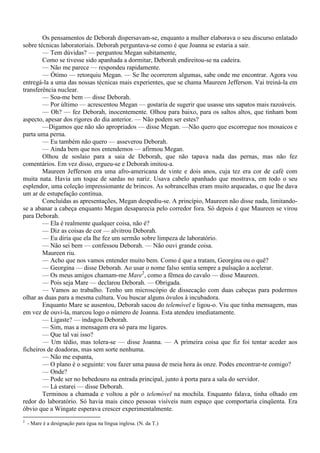 Os pensamentos de Deborah dispersavam-se, enquanto a mulher elaborava o seu discurso enlatado
sobre técnicas laboratoriais. Deborah perguntava-se como é que Joanna se estaria a sair.
        — Tem dúvidas? — perguntou Megan subitamente,
        Como se tivesse sido apanhada a dormitar, Deborah endireitou-se na cadeira.
        — Não me parece — respondeu rapidamente.
        — Ótimo — retorquiu Megan. — Se lhe ocorrerem algumas, sabe onde me encontrar. Agora vou
entregá-la a uma das nossas técnicas mais experientes, que se chama Maureen Jefferson. Vai treiná-la em
transferência nuclear.
        — Soa-me bem — disse Deborah.
        — Por último — acrescentou Megan — gostaria de sugerir que usasse uns sapatos mais razoáveis.
        — Oh? — fez Deborah, inocentemente. Olhou para baixo, para os saltos altos, que tinham bom
aspecto, apesar dos rigores do dia anterior. — Não podem ser estes?
        —Digamos que não são apropriados — disse Megan. —Não quero que escorregue nos mosaicos e
parta uma perna.
        — Eu também não quero — asseverou Deborah.
        — Ainda bem que nos entendemos — afirmou Megan.
        Olhou de soslaio para a saia de Deborah, que não tapava nada das pernas, mas não fez
comentários. Em vez disso, ergueu-se e Deborah imitou-a.
        Maureen Jefferson era uma afro-americana de vinte e dois anos, cuja tez era cor de café com
muita nata. Havia um toque de sardas no nariz. Usava cabelo apanhado que mostrava, em todo o seu
esplendor, uma coleção impressionante de brincos. As sobrancelhas eram muito arqueadas, o que lhe dava
um ar de estupefação contínua.
        Concluídas as apresentações, Megan despediu-se. A princípio, Maureen não disse nada, limitando-
se a abanar a cabeça enquanto Megan desaparecia pelo corredor fora. Só depois é que Maureen se virou
para Deborah.
        — Ela é realmente qualquer coisa, não é?
        — Diz as coisas de cor — alvitrou Deborah.
        — Eu diria que ela lhe fez um sermão sobre limpeza de laboratório.
        — Não sei bem — confessou Deborah. — Não ouvi grande coisa.
        Maureen riu.
        — Acho que nos vamos entender muito bem. Como é que a tratam, Georgina ou o quê?
        — Georgina — disse Deborah. Ao usar o nome falso sentia sempre a pulsação a acelerar.
        — Os meus amigos chamam-me Mare2, como a fêmea do cavalo — disse Maureen.
        — Pois seja Mare — declarou Deborah. — Obrigada.
        — Vamos ao trabalho. Tenho um microscópio de dissecação com duas cabeças para podermos
olhar as duas para a mesma cultura. Vou buscar alguns óvulos à incubadora.
        Enquanto Mare se ausentou, Deborah sacou do telemóvel e ligou-o. Viu que tinha mensagem, mas
em vez de ouvi-la, marcou logo o número de Joanna. Esta atendeu imediatamente.
        — Ligaste? — indagou Deborah.
        — Sim, mas a mensagem era só para me ligares.
        — Que tal vai isso?
        — Um tédio, mas tolera-se — disse Joanna. — A primeira coisa que fiz foi tentar aceder aos
ficheiros de doadoras, mas sem sorte nenhuma.
        — Não me espanta,
        — O plano é o seguinte: vou fazer uma pausa de meia hora às onze. Podes encontrar-te comigo?
        — Onde?
        — Pode ser no bebedouro na entrada principal, junto à porta para a sala do servidor.
        — Lá estarei — disse Deborah.
        Terminou a chamada e voltou a pôr o telemóvel na mochila. Enquanto falava, tinha olhado em
redor do laboratório. Só havia mais cinco pessoas visíveis num espaço que comportaria cinqüenta. Era
óbvio que a Wingate esperava crescer experimentalmente.
2
    - Mare é a designação para égua na língua inglesa. (N. da T.)
 