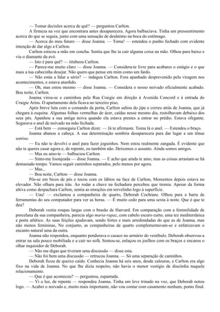 — Tomar decisões acerca de quê? — perguntou Carlton.
         A firmeza na voz que encontrara antes desaparecera. Agora balbuciava. Tinha um pressentimento
acerca do que se seguia, junto com uma sensação de desânimo na boca do estômago.
         — Acerca do meu futuro — disse Joanna. — Toma! — estendeu o punho fechado com evidente
intenção de dar algo a Carlton.
         Carlton esticou a mão em concha. Sentia que lhe ia cair alguma coisa na mão. Olhou para baixo e
viu o diamante da avó.
         — Isto é para quê? — titubeou Carlton.
         — Parece-me muito claro — disse Joanna. — Considera-te livre para acabares o estágio e o que
mais a tua cabecinha desejar. Não quero que pense em mim como um fardo.
         — Não estás a falar a sério? — indagou Carlton. Fora apanhado desprevenido pela viragem nos
acontecimentos, e estava aturdido.
         — Oh, mas estou mesmo — disse Joanna. — Considera o nosso noivado oficialmente acabado.
Boa noite, Carlton.
         Joanna virou-se e caminhou pela Rua Craigie em direção à Avenida Concord e à entrada do
Craigie Arins. O apartamento dela ficava no terceiro piso,
         Após breve luta com o comando da porta, Carlton saltou do jipe e correu atrás de Joanna, que já
chegara à esquina. Algumas folhas vermelhas de ácer, caídas nesse mesmo dia, restolhavam debaixo dos
seus pés. Apanhou a sua antiga noiva quando ela estava prestes a entrar no prédio. Estava ofegante.
Segurava o anel de noivado na mão fechada.
         — Está bem — conseguiu Carlton dizer. — Já te afirmaste. Toma lá o anel. — Estendeu o braço.
         Joanna abanou a cabeça. A sua determinação sombria desaparecera para dar lugar a um tênue
sorriso.
         — Eu não te devolvi o anel para fazer joguinhos. Nem estou realmente zangada. É evidente que
não te queres casar agora e, de repente, eu também não. Deixemos o assunto. Ainda somos amigos.
         — Mas eu amo-te — balbuciou Carlton.
         — Sinto-me lisonjeada — disse Joanna. — E acho que ainda te amo, mas as coisas arrastam-se há
demasiado tempo. Vamos seguir caminhos separados, pelo menos por agora.
         — Mas...
         — Boa noite, Carlton — disse Joanna.
         Pôs-se em bicos de pés e tocou com os lábios na face de Carlton, Momentos depois estava no
elevador. Não olhara para trás. Ao rodar a chave na fechadura percebeu que tremia. Apesar da forma
altiva como despachara Carlton, sentia as emoções em torvelinho logo à superfície.
         — Uau! — exclamou a companheira de quarto, Deborah Cochrane. Olhou para a barra de
ferramentas do seu computador para ver as horas. — É muito cedo para uma sexta à noite. Que é que te
deu?
         Deborah vestia roupas largas com o brasão de Harvard. Em comparação com a feminilidade de
porcelana da sua companheira, parecia algo maria-rapaz, com cabelo escuro curto, uma tez mediterrânica
e porte atlético. As suas feições ajudavam, sendo fortes e mais arredondadas do que as de Joanna, mas
não menos femininas, No conjunto, as companheiras de quarto complementavam-se e enfatizavam o
encanto natural uma da outra.
         Joanna não respondeu, enquanto pendurava o casaco no armário do vestíbulo. Deborah observou-a
entrar na sala pouco mobiliada e a cair no sofá. Sentou-se, enlaçou os joelhos com os braços e encarou o
olhar inquisidor de Deborah.
         — Não me digas que tiveram uma discussão — disse esta.
         — Não foi bem uma discussão — retrucou Joanna. — Só uma separação de caminhos.
         Deborah ficou de queixo caído. Conhecia Joanna há seis anos, desde calouras, e Carlton era algo
fixo na vida de Joanna. No que lhe dizia respeito, não havia o menor vestígio de discórdia naquele
relacionamento.
         — Que é que aconteceu? — perguntou, espantada.
         — Vi a luz, de repente — respondeu Joanna. Tinha um leve trinado na voz, que Deborah notou
logo. — Acabei o noivado e, muito mais importante, não vou contar com casamento nenhum, ponto final.
 